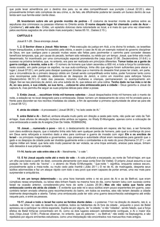 que pode levar advertência por o destino dos pais, ou se eles compartilhavam sua punição ( Josué 22:20 ), eles
provavelmente tinham sido cúmplices de seu crime, e, de fato, ele dificilmente poderia ter cavado um buraco dentro de sua
tenda sem sua família estar ciente disso.
26. levantaram sobre ele um grande montão de pedras – É costume de levantar monte de pedras sobre as
sepulturas dos criminosos ou pessoas infames no Oriente ainda. O nome daquele lugar foi chamado o vale de Acor –
(“problema”), até este dia – Então, um episódio doloroso daria notoriedade ao local, e é mais do que uma vez observado
pelos escritores sagrados de uma idade mais avançada ( Isaías 65:10 , Oséias 2:15 ).
CAPÍTULO 8
Josué 8:1-28 . Deus encoraja Josué.
1, 2. O Senhor disse a Josué: Não temas – Pela execução da justiça em Acã, a ira divina foi evitado, os israelitas
foram tranquilizados, a derrota foi sucedido pela vitória, e assim o caso de Ai dá um exemplo notável do governo disciplinar
de Deus, em que castigos para o pecado muitas vezes são feitas para pavimentar o caminho para conceder desses
benefícios temporais, que, por causa do pecado, tenham sido retirados, ou retido por um tempo. Josué, que tinha sido muito
desanimado, foi incentivado por uma comunicação especial prometendo-lhe (veja Josué 01:06 , Deuteronômio 31:6-8 ) o
sucesso na próxima tentativa, que, no entanto, era para ser realizada em princípios diferentes. Tomar todas as a gente de
guerra contigo, e levanta, sobe a Ai – O número de homens que lutam ascendeu a 600 mil, e toda a força foi condenada,
nesta ocasião, em parte porque os espiões, na sua auto-confiança, tinha dito que alguns foram suficientes para atacar o
lugar ( Josué 07:03 ), em parte para dissipar quaisquer dúvidas que a memória do desastre final possa ter criado, em parte,
que a circunstância de o primeiro despojo obtido em Canaã sendo compartilhado entre todos, poder funcionar tanto como
uma recompensa pela obediência, abstendo-se de despojos de Jericó, e como um incentivo para esforços futuros
(Deuteronômio 06:10 ). O resto das pessoas, incluindo mulheres e crianças, permaneceram no acampamento em
Gilgal. Ser-se nas planícies de Jericó, era uma subida de Ai, que estava em uma colina. Tenho dado na tua mão o rei de
Ai, eo seu povo, e sua cidade, ea sua terra. . .colocar-te uma emboscada para a cidade – Deus garantiu a Josué de
captura Ai, mas permitiu-lhe seguir as suas próprias táticas para obter a posse.
3. Então Josué. . . escolhiam trinta mil homens valentes – Josué despachados trinta mil homens sob o manto da
noite, a estação-se no local designado para a emboscada. Desse número um destacamento de cinco mil foi enviado para a
frente para esconder-se nos recintos imediatas da cidade, a fim de aproveitar a primeira oportunidade de atirar-se para ele
[ Josué 08:12 ].
4. atrás da cidade – é processado ( Josué 08:09 ), “no lado oeste de Ai.”
9. entre Betel e Ai – Beth-el, embora situada muito perto em direção a oeste pelo norte, não pode ser visto de Tell-
el-hajar, duas alturas de elevação rochosa entre ambos os lugares, no Wady El-Murogede, apenas como a colocação de
uma emboscada a oeste de Ai exigiria [Van De Velde, ROBINSON].
10. Josué. . . numerado o povo – isto é, o destacamento de emboscada em espera; ele fez isso, a ser fornecida
com clara evidência depois, que o trabalho tinha sido feito sem qualquer perda de homens, pelo qual a confiança do povo
em Deus seria reforçada e incentivo dado a eles para continuar a guerra de invasão com vigor. Ele e os anciãos de
Israel – os principais magistrados e governantes, cuja presença e autoridade oficial eram necessárias para garantir que o
gado e os despojos da cidade pode ser dividida igualmente entre o combatentes e do resto do povo (Números 31.27 ) – um
regime militar em Israel, que teria sido muito passível de ser violada, se uma tropa animado, ansioso para saque, tinham
sido deixados à sua própria vontade.
11-14. havia um vale entre eles e Ai – literalmente, “ o vale “.
13. E foi Josué aquela noite até o meio do vale – A vale profundo e escarpado, ao norte de Tell-el-hajar, em que
um olha para baixo a partir do dizer, concorda plenamente com essa conta [Van De Velde]. O próprio Josué assumiu a sua
posição no lado norte da “ravina” – o abismo do Wady El-Murogede; “ que noite “- significa, enquanto estava escuro,
provavelmente após a meia-noite, ou muito cedo pela manhã ( João 20:1 ). O rei de Ai, de madrugada, desperta seus
súditos adormecidas e faz um ataque rápido com todo o seu povo que eram capazes de portar armas, uma vez mais para
surpreender e aniquilá-los.
14. em um tempo determinado – ou uma hora tramado entre o rei eo povo de Ai e as de Beth-el, que eram
cúmplices nessa empreitada, ou talvez eles tinham fixado na mesma hora do dia, como haviam lutou com sucesso contra
Israel na ocasião anterior, considerando-uma hora de sorte ( Juizes 20:38 ). Mas ele não sabia que havia uma
emboscada contra ele atrás da cidade – É evidente que este rei e seus súditos eram pouco experientes em guerra, caso
contrário teriam enviado olheiros para reconhecimento do bairro, em todos os eventos, eles não teriam deixado a cidade
totalmente desprotegida e aberta. Talvez uma emboscada pode ter sido uma guerra desconhecida estratagema até então
naquele país, e entre as pessoas.
15-17. Josué e todo o Israel fez como se feridos diante deles – o pretenso 11on na direção do deserto, isto é, a
sudeste, na Ghor, no vale do deserto da Jordânia, todos os habitantes de Ai fora da cidade , enquanto o povo de Betel
apressou-se a participar na vitória esperada. Supõe-se por alguns, de “a cidade,” e não “cidades”, sendo falado, que a força
efetiva de Betel tinha-se concentrado em Ai, como os dois lugares estavam estreitamente contíguas, e Ai o maior dos
dois. (Veja Josué 12:09 ). Pode-se observar, no entanto, que as palavras “, ou Beth-el,” não estão na Septuaginta, e são
rejeitados por alguns eminentes estudiosos, como uma interpolação não encontrados nos manuscritos mais antigos.
 