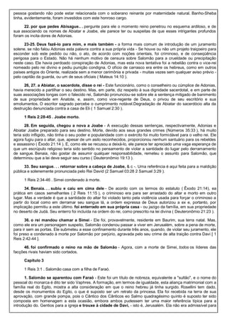 pessoa gostando não pode estar relacionada com o soberano reinante por maternidade natural. Banho-Sheba
tinha, evidentemente, foram investidos com este honroso cargo.
22. por que pedes Abisague.. . pergunte para ele o momento reino penetrou no esquema ardiloso, e de
sua associando os nomes de Abiatar e Joabe, ele parece ter ou suspeitas de que esses intrigantes profundos
foram os incita dores de Adonias.
23-25. Deus fazê-lo para mim, e mais também - a forma mais comum de introdução de um juramento
solene. se não falou Adonias esta palavra contra a sua própria vida - Se houve ou não um projeto traiçoeiro para
esconder sob este pedido ou não, o ato, de acordo com noções orientais, foi criminoso, e de conseqüência
perigosa para o Estado. Não há nenhum motivo de censura sobre Salomão para a crueldade ou precipitação
neste caso. Ele havia perdoado conspiração de Adonias, mas esta nova tentativa foi a rebelião contra o vice-rei
nomeado pelo rei divino e pediu punição condigna. O ofício de carrasco era entre os hebreus, como em outros
países antigos do Oriente, realizada sem a menor cerimônia e privada - muitas vezes sem qualquer aviso prévio -
pelo capitão da guarda, ou um de seus oficiais ( Mateus 14:10 ).
26, 27. a Abiatar, o sacerdote, disse o rei - Este funcionário, como o conselheiro ou cúmplice de Adonias,
havia merecido a partilhar o seu destino. Mas, em parte, diz respeito à sua dignidade sacerdotal, e em parte de
suas associações longas com o falecido rei, Salomão pronunciou-se sobre ele a sentença mitigado de banimento
de sua propriedade em Anatote, e, assim, como vice-regente de Deus, o privou de seu escritório e sua
emolumentos. O escritor sagrado percebe o cumprimento notável.Degradação de Abiatar do sacerdócio alta da
destruição denunciada contra a casa de Eli ( 1 Samuel 2:30 ).
1 Reis 2:28-45 . Joabe morto.
28. Em seguida, chegou a nova a Joabe - A execução dessas sentenças, respectivamente, Adonias e
Abiatar Joabe preparado para seu destino. Morte, devido aos seus grandes crimes (Números 35:33 ), há muito
teria sido infligido, não tinha o seu poder e popularidade com o exército foi muito formidável para o velho rei. Ele
agora fugiu para o altar, que, apesar de um asilo reconhecidos, proporcionou nenhum santuário para os rebeldes
e assassino ( Êxodo 21:14 ). E, como ele se recusou a deixá-lo, ele parece ter apreciado uma vaga esperança de
que um escrúpulo religioso teria sido sentido no pensamento de violar a santidade do lugar pelo derramamento
de sangue. Benaia, não gostar de assumir qualquer responsabilidade, remeteu o assunto para Salomão, que
determinou que a lei deve seguir seu curso ( Deuteronômio 19:13 ).
33. Seu sangue. . . retornar sobre a cabeça de Joabe, & c -. Uma referência é aqui feita para a maldição
pública e solenemente pronunciada pelo Rei David (2 Samuel 03:28 2 Samuel 3:29 ).
1 Reis 2:34-46 . Simei condenado à morte.
34. Benaia. . . subiu e caiu em cima dele - De acordo com os termos do estatuto ( Êxodo 21:14), ea
prática em casos semelhantes ( 2 Reis 11:15 ), o criminoso era para ser arrastado do altar e morto em outro
lugar. Mas a verdade é que a santidade do altar foi violado tanto pela violência usada para forçar o criminoso a
partir do local como em derramar seu sangue lá, a ordem expressa de Deus autorizou a ex e, portanto, por
implicação permitiu a este último. foi enterrado em sua própria casa - ou jazigo da família, em sua propriedade
no deserto de Judá. Seu enterro foi incluída na ordem do rei, como prescrito na lei divina ( Deuteronômio 21:23 ).
36. o rei mandou chamar a Simei - Ele foi, provavelmente, residente em Baurim, sua terra natal. Mas,
como ele era um personagem suspeito, Salomão condenou passar a viver em Jerusalém, sobre a pena de morte,
para ir sem as portas. Ele submeteu a esse confinamento durante três anos, quando, de violar seu juramento, ele
foi preso e condenado à morte por Salomão por perjúrio, agravada pelo seu crime de alta traição contra Davi [ 1
Reis 2:42-44 ].
46. foi confirmado o reino na mão de Salomão - Agora, com a morte de Simei, todos os líderes das
facções rivais haviam sido cortados.
Capítulo 3
1 Reis 3:1 . Salomão casa com a filha de Faraó.
1. Salomão se aparentou com Faraó - Este foi um título de nobreza, equivalente a "sultão", e o nome do
pessoal do monarca é dito ter sido Vaphres. A formação, em termos de igualdade, esta aliança matrimonial com a
família real do Egito, mostra a alta consideração em que o reino hebreu já tinha surgido. Rosellini tem dado,
desde os monumentos do Egito, o que é suposto ser um retrato da princesa. Ela foi recebida na terra de sua
aprovação, com grande pompa, pois o Cântico dos Cânticos eo Salmo quadragésimo quinto é suposto ter sido
composta em homenagem a esta ocasião, embora ambos pudessem ter uma maior referência típica para a
introdução do. Gentios para a igreja e trouxe à cidade de Davi, - isto é, Jerusalém. Ela não era admissível para
 