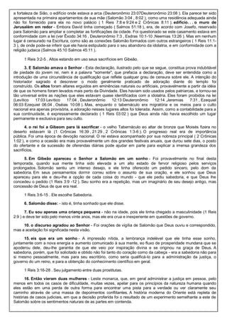 a fortaleza de Sião, o edifício onde estava a arca (Deuteronômio 23:07Deuteronômio 23:08 ). Ela parece ter sido
apresentada na primeira apartamentos de sua mãe (Salomão 3:04 , 8:02 ), como uma residência adequada ainda
não foi fornecido para ela no novo palácio ( 1 Reis 7:8 e 9:24 e 2 Crônicas 8:11 ). edifício. . . o muro de
Jerusalém em redor - Embora David tinha começado ( Salmos 51:18 ), era, de acordo com Josefo, reservado
para Salomão para ampliar e completar as fortificações da cidade. Foi questionado se este casamento estava em
conformidade com a lei (ver Êxodo 34:16 , Deuteronômio 7:3 , Esdras 10:1-10 ,Neemias 13:26 ). Mas em nenhum
lugar é censurado na Escritura, como são as conexões Salomão formados com outros estrangeiros ( 1 Reis 11:1-
3 ), de onde pode-se inferir que ele havia estipulado para o seu abandono da idolatria, e em conformidade com a
religião judaica (Salmos 45:10 Salmos 45:11 ).
1 Reis 3:2-5 . Altos estando em uso seus sacrifícios em Gibeão.
3. E Salomão amava o Senhor - Esta declaração, ilustrado pelo que se segue, constitua prova indubitável
de piedade do jovem rei, nem é a palavra "somente", que prefacia a declaração, deve ser entendida como a
introdução de uma circunstância de qualificação que reflete qualquer grau de censura sobre ele. A intenção do
historiador sagrado é descrever o modo geralmente praticado de adoração diante do templo foi
construído. Os altos foram altares erguidos em eminências naturais ou artificiais, provavelmente a partir da idéia
de que os homens foram levados mais perto da Divindade. Eles haviam sido usados pelos patriarcas, e tornou-se
tão universal entre as nações que eles estavam quase identificados com a idolatria. Eles foram proibidos na lei
(Levítico 17:03 Levítico 17:04 , Deuteronômio 12:13 Deuteronômio 12:14 ,Jeremias 7:31 , Ezequiel
06:03 Ezequiel 06:04 , Oséias 10:08 ). Mas, enquanto o tabernáculo era migratória e os meios para o culto
nacional era apenas provisória, a adoração nesses lugares altos foi tolerada. Assim, como a contabilidade para a
sua continuidade, é expressamente declarado ( 1 Reis 03:02 ) que Deus ainda não havia escolhido um lugar
permanente e exclusiva para seu culto.
4. o rei foi a Gibeom para lá sacrificar - o velho Tabernáculo eo altar de bronze que Moisés fizera no
deserto estavam lá (1 Crônicas 16:39 , 21:29 , 2 Crônicas 1:3-6 ). O progresso real era de importância
pública. Foi uma época de devoção nacional. O rei estava acompanhado por sua nobreza principal ( 2 Crônicas
1:02 ), e como a ocasião era mais provavelmente um dos grandes festivais anuais, que durou sete dias, o posto
do ofertante e da sucessão de oferendas diárias pode ajudar em parte para explicar a imensa grandeza dos
sacrifícios.
5. Em Gibeão apareceu o Senhor a Salomão em um sonho - Foi provavelmente no final desta
temporada, quando sua mente tinha sido elevada a um alto estado de fervor religioso pelos serviços
prolongados. Solomão sentiu um intenso desejo, e ele tinha oferecido um pedido sincero, pelo dom da
sabedoria. Em seus pensamentos dormir correu sobre o assunto de sua oração, e ele sonhou que Deus
apareceu para ele e deu-lhe a opção de cada coisa do mundo - que ele pediu sabedoria, e que Deus lhe
concedeu o pedido (1 Reis 3:9 -12 ). Seu sonho era a repetição, mas um imaginário de seu desejo antigo, mas
concessão de Deus de que era real.
1 Reis 3:6-15 . Ele escolhe Sabedoria.
6. Salomão disse: - isto é, tinha sonhado que ele disse.
7. Eu sou apenas uma criança pequena - não na idade, pois ele tinha chegado a masculinidade (1 Reis
2:9 ) e deve ter sido pelo menos vinte anos, mas ele era crua e inexperiente em questões de governo.
10. o discurso agradou ao Senhor - Foi orações de vigília de Salomão que Deus ouviu e correspondido,
mas a aceitação foi significada nesta visão.
15. eis que era um sonho - A impressão nítida, a lembrança indelével que ele tinha esse sonho,
juntamente com a nova energia e aumento comunicado à sua mente, eo fluxo de prosperidade mundana que se
apoderou dele, deu-lhe garantia de que ele veio por inspiração divina e se originou na graça de Deus. A
sabedoria, porém, que foi solicitado e obtido não foi tanto do coração como da cabeça - era a sabedoria não para
si mesmo pessoalmente, mas para seu escritório, como seria qualificá-lo para a administração da justiça, o
governo do um reino, e para a obtenção do conhecimento científico em geral.
1 Reis 3:16-28 . Seu julgamento entre duas prostitutas.
16. Então vieram duas mulheres - Leste monarca, que, em geral administrar a justiça em pessoa, pelo
menos em todos os casos de dificuldade, muitas vezes, apelar para os princípios da natureza humana quando
eles estão em uma perda de outra forma para encontrar uma pista para a verdade ou ver claramente seu
caminho através de uma massa de depoimentos conflitantes. A história moderna do Oriente está repleta de
histórias de casos judiciais, em que a decisão proferida foi o resultado de um experimento semelhante a este de
Salomão sobre os sentimentos naturais de as partes em contenda.
 