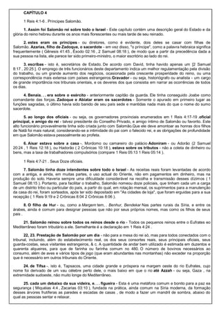 CAPÍTULO 4
1 Reis 4:1-6 . Príncipes Salomão.
1. Assim foi Salomão rei sobre todo o Israel - Este capítulo contém uma descrição geral do Estado e da
glória do reino hebreu durante os anos mais florescentes ou mais tarde de seu reinado.
2. estes eram os príncipes - ou diretores, como é evidente, dois deles se casar com filhas de
Salomão. Azarias, filho de Zadoque, o sacerdote - em vez disso, "o príncipe", como a palavra hebraica significa
frequentemente ( Gênesis 41:45 , Êxodo 02:16 , 2 Samuel 08:18 ), de modo que a partir da precedência dada a
sua pessoa na lista, ele parece ter sido primeiro-ministro, o maior escritório ao lado do rei.
3. escribas - isto é, secretários de Estado. De acordo com David, tinha havido apenas um [2 Samuel
8:17 , 20:25 ]. O emprego de três funcionários deste departamento indica um melhor regulamentação pela divisão
do trabalho, ou um grande aumento dos negócios, ocasionada pela crescente prosperidade do reino, ou uma
correspondência mais extensa com países estrangeiros.Gravador - ou seja, historiógrafo ou analista - um cargo
de grande importância nos tribunais orientais, e os deveres dos que consistia em narrar as ocorrências de todos
os dias.
4. Benaia. . . era sobre o exército - anteriormente capitão da guarda. Ele tinha conseguido Joabe como
comandante das forças. Zadoque e Abiatar eram os sacerdotes - Somente o apurado em primeiro lugar as
funções sagradas, o último havia sido banido de seu país sede e mantidas nada mais do que o nome do sumo
sacerdote.
5. ao longo dos oficiais - ou seja, os governadores provinciais enumerados em 1 Reis 4:17-19 .oficial
principal, e amigo do rei - talvez presidente do Conselho Privado, e amigo íntimo de Salomão ou favorito. Este
alto funcionário provavelmente tinha sido criada junto com Salomão.Que ele deve amontoar as honras dos filhos
de Natã foi mais natural, considerando-se a intimidade do pai com o falecido rei, e as obrigações de profundidade
em que Salomão estava pessoalmente ao profeta.
6. Aisar estava sobre a casa -. Mordomo ou camareiro do palácio Adoniram - ou Adorão (2 Samuel
20:24 , 1 Reis 12:18 ), ou Hadorão ( 2 Crônicas 10:18 ), estava sobre os tributos - não a coleta de dinheiro ou
bens, mas a taxa de trabalhadores compulsórios (compare 1 Reis 05:13 1 Reis 05:14 ).
1 Reis 4:7-21 . Seus Doze oficiais.
7. Salomão tinha doze intendentes sobre todo o Israel - As receitas reais foram levantadas de acordo
com a antiga, e ainda, em muitas partes, o uso actual do Oriente, não em pagamentos em dinheiro, mas na
produção do solo. Haveria sempre uma dificuldade considerável na recolha e transmissão desses dízimos ( 1
Samuel 08:15 ). Portanto, para facilitar o trabalho, Salomão nomeou doze policiais, que tinham cada um a carga
de um distrito tribo ou particular do país, a partir do qual, em rotação mensal, os suprimentos para a manutenção
da casa do rei, foram sorteados, após ter sido depositado em "As cidades de loja", que foram erguidas para a sua
recepção ( 1 Reis 9:19 e 2 Crônicas 8:04 2 Crônicas 8:06 ).
8. O filho de Hur - ou, como a Margem tem, . Benhur, Bendekar Nas partes rurais da Síria, e entre os
árabes, ainda é comum para designar pessoas que não por seus próprios nomes, mas como os filhos de seus
pais .
21. Salomão reinou sobre todos os reinos desde o rio - Todos os pequenos reinos entre o Eufrates eo
Mediterrâneo foram tributário a ele. Semelhante é a declaração em 1 Reis 4:24 .
22, 23. Prestação de Salomão por um dia - não para a mesa do rei só, mas para todos conectados com o
tribunal, incluindo, além do estabelecimento real, os dos seus consortes reais, seus principais oficiais, seus
guarda-costas, seus visitantes estrangeiros, & c. A quantidade de andar bem utilizado é estimada em duzentos e
quarenta alqueires, para que de farinha ou farinha comum no 480. O número de bovinos necessários ao
consumo, além de aves e vários tipos de jogo (que eram abundantes nas montanhas) não exceder na proporção
que é necessário em outros tribunais do Oriente.
24. de Tifsa -. isto é, Tapsacos, uma cidade grande e próspera na margem oeste do rio Eufrates, cujo
nome foi derivado de um vau célebre perto dele, o mais baixo em que o rio até Azzah - ou seja, Gaza , na
extremidade sudoeste, não muito longe do Mediterrâneo.
25. cada um debaixo da sua videira, e. . . figueira - Esta é uma metáfora comum e bonito para a paz ea
segurança ( Miquéias 4:4 , Zacarias 03:10 ), fundada na prática, ainda comum na Síria moderna, da formação
desses árvores frutíferas as paredes e escadas de casas , de modo a fazer um mandril de sombra, abaixo do
qual as pessoas sentar e relaxar.
 