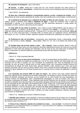 26. quarenta mil estrebarias - para o real noticia.
28. Cevada. . . e palha - Palha não é usado para lixo, mas cevada misturada com palha picada é a
forragem habitual de cavalos. dromedários – camelos de uma corcova, que se distinguem pela sua frota grande.
1 Reis 4:29-34 . Sua Sabedoria.
29. Deus deu a Salomão sabedoria e compreensão superior a muito, e largueza de coração - isto é,
altos poderes da mente, grande capacidade de receber, bem como aptidão para a comunicação, o conhecimento.
30. A sabedoria de Salomão que a sabedoria de todos os filhos do país oriental - isto é, os árabes,
caldeus, persas e (Gênesis 25:6 ). toda a sabedoria do Egito - o Egito era conhecido como a sede de
aprendizado e ciências, e os monumentos existentes, que tão claramente descrevem o antigo estado da
sociedade e as artes, mostram a alta cultura do povo egípcio.
31. mais sábio do que todos os homens - isto é, todos os seus contemporâneos, seja em casa ou no
exterior. de Ethan - ou Jedutum, da família de Merari ( 1 Crônicas 6:44 ). Hemã - ( 1 Crônicas 15:17-19 ) - o
chefe dos músicos do templo e videntes do Rei ( 1 Crônicas 25:5 ), os outros dois não são conhecidos. filhos de
Maol - ou um outro nome para Zera ( 1 Crônicas 2:06), ou tomá-lo como um substantivo comum, significando
uma dança, um coro, "os filhos de Maol" significam pessoas eminentemente qualificados em poesia e música.
32. Proferiram-no três mil provérbios - incorporando seus sentimentos morais e observações sábias
sobre a vida humana e caráter. músicas. . . mil e cinco - Salmo 72, 127, 132, e do Cântico dos Cânticos são
dele.
33. Também falou das árvores, desde o cedro. . . até o hissopo - todas as plantas, desde o maior ao
menor. O Espírito de Deus achou por bem preservar memoriais relativamente poucos dos frutos de sua mente
gigantesca. A maior parte das pessoas aqui atribuídas a ele há muito já caiu uma presa para os estragos do
tempo, ou pereceram no cativeiro babilônico, provavelmente porque eles não estavam inspirados.
CAPÍTULO 5
1 Reis 5:1-6 . Hirão congratula Salomão.
1. Hiram. . . enviou os seus servos de Salomão - o neto de contemporâneo de David [Kitto], ou o mesmo
Hiram [vencedor e outros]. As relações de amizade que o rei de Tiro, havia cultivado com David estão aqui viu
renovada com seu filho e sucessor, por uma mensagem de condolências, bem como de felicitação em sua
ascensão ao trono de Israel. A aliança entre as duas nações tinham sido mutuamente benéfica através do
encorajamento de tráfego útil. Israel, sendo milho, agrícola mobilado e óleo, enquanto que o tírios, que eram
pessoas comerciais, deu em troca sua fenício fabrica, bem como o produto de terras estrangeiras. Um tratado
especial foi agora celebrado em prol dessa empresa que foi a grande obra do reinado de esplêndido e pacífico
Salomão.
6. tu comandas que árvores HEW me cedro do Líbano - Em nenhum outro lugar poderia Salomão
adquiridos materiais para a carpintaria de seu prédio contemplado. As florestas do Líbano, ao lado dos mares no
tempo de Salomão, pertenceu aos fenícios, ea sua madeira ser um ramo lucrativo de suas exportações, os
números imensos de trabalhadores eram constantemente empregados no corte de árvores, bem como o
transporte e preparação da madeira . Hiram estipulado para fornecer Salomão com tão grande uma quantidade
de cedros e ciprestes como ele pode exigir e foi uma grande obrigação adicional que ele contratou para prestar o
serviço importante de tê-lo derrubado, provavelmente pelo rio Dog, à beira-mar, e transmitida ao longo da costa
em carros alegóricos, ou seja, ser unidos, para o porto de Jope ( 2 Crônicas 2:16 .), de onde eles poderiam
facilmente encontrar o meio de transporte para Jerusalém os meus servos estarão com os teus servos - As
operações deveriam ser em escala tão extensa que os tírios só seria insuficiente. A divisão do trabalho era
necessário, e enquanto o primeiro deve fazer o trabalho que exigiu artesãos habilidosos, Salomão contratado
para fornecer os trabalhadores.
1 Reis 5:7-12 . Madeira para construir a Mobília do templo.
7. Bendito seja o Senhor - Essa linguagem é nenhuma evidência decisiva de que Hiram era um adorador
do verdadeiro Deus, como ele poderia usá-lo apenas no princípio politeísta de reconhecer o Senhor como o Deus
dos hebreus (veja 2 Crônicas 2:11).
8. Hiram enviou a Salomão, dizendo: Eu considerei as coisas. . . e eu vou fazer - O contrato foi retirado
formalmente em um documento escrito ( 2 Crônicas 2:11 ), que, de acordo com Josephus, foi preservada tanto
nos registros judaicos e Tirianos.
 