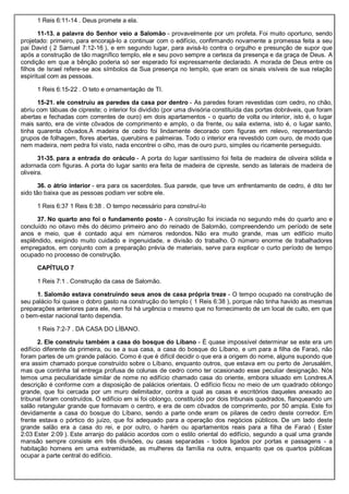 1 Reis 6:11-14 . Deus promete a ela.
11-13. a palavra do Senhor veio a Salomão - provavelmente por um profeta. Foi muito oportuno, sendo
projetado: primeiro, para encorajá-lo a continuar com o edifício, confirmando novamente a promessa feita a seu
pai David ( 2 Samuel 7:12-16 ), e em segundo lugar, para avisá-lo contra o orgulho e presunção de supor que
após a construção de tão magnífico templo, ele e seu povo sempre a certeza da presença e da graça de Deus. A
condição em que a bênção poderia só ser esperado foi expressamente declarado. A morada de Deus entre os
filhos de Israel refere-se aos símbolos da Sua presença no templo, que eram os sinais visíveis de sua relação
espiritual com as pessoas.
1 Reis 6:15-22 . O teto e ornamentação de TI.
15-21. ele construiu as paredes da casa por dentro - As paredes foram revestidas com cedro, no chão,
abriu com tábuas de cipreste; o interior foi dividido (por uma divisória constituída das portas dobráveis, que foram
abertas e fechadas com correntes de ouro) em dois apartamentos - o quarto de volta ou interior, isto é, o lugar
mais santo, era de vinte côvados de comprimento e amplo, o da frente, ou sala externa, isto é, o lugar santo,
tinha quarenta côvados.A madeira de cedro foi lindamente decorado com figuras em relevo, representando
grupos de folhagem, flores abertas, querubins e palmeiras. Todo o interior era revestido com ouro, de modo que
nem madeira, nem pedra foi visto, nada encontrei o olho, mas de ouro puro, simples ou ricamente perseguido.
31-35. para a entrada do oráculo - A porta do lugar santíssimo foi feita de madeira de oliveira sólida e
adornada com figuras. A porta do lugar santo era feita de madeira de cipreste, sendo as laterais de madeira de
oliveira.
36. o átrio interior - era para os sacerdotes. Sua parede, que teve um enfrentamento de cedro, é dito ter
sido tão baixa que as pessoas podiam ver sobre ele.
1 Reis 6:37 1 Reis 6:38 . O tempo necessário para construí-lo
37. No quarto ano foi o fundamento posto - A construção foi iniciada no segundo mês do quarto ano e
concluído no oitavo mês do décimo primeiro ano do reinado de Salomão, compreendendo um período de sete
anos e meio, que é contado aqui em números redondos. Não era muito grande, mas um edifício muito
esplêndido, exigindo muito cuidado e ingenuidade, e divisão do trabalho. O número enorme de trabalhadores
empregados, em conjunto com a preparação prévia de materiais, serve para explicar o curto período de tempo
ocupado no processo de construção.
CAPÍTULO 7
1 Reis 7:1 . Construção da casa de Salomão.
1. Salomão estava construindo seus anos de casa própria treze - O tempo ocupado na construção de
seu palácio foi quase o dobro gasto na construção do templo ( 1 Reis 6:38 ), porque não tinha havido as mesmas
preparações anteriores para ele, nem foi há urgência o mesmo que no fornecimento de um local de culto, em que
o bem-estar nacional tanto dependia.
1 Reis 7:2-7 . DA CASA DO LÍBANO.
2. Ele construiu também a casa do bosque do Líbano - É quase impossível determinar se este era um
edifício diferente da primeira, ou se a sua casa, a casa do bosque do Líbano, e um para a filha de Faraó, não
foram partes de um grande palácio. Como é que é difícil decidir o que era a origem do nome, alguns supondo que
era assim chamado porque construído sobre o Líbano, enquanto outros, que estava em ou perto de Jerusalém,
mas que continha tal entrega profusa de colunas de cedro como ter ocasionado esse peculiar designação. Nós
temos uma peculiaridade similar de nome no edifício chamado casa do oriente, embora situado em Londres.A
descrição é conforme com a disposição de palácios orientais. O edifício ficou no meio de um quadrado oblongo
grande, que foi cercada por um muro delimitador, contra a qual as casas e escritórios daqueles anexado ao
tribunal foram construídos. O edifício em si foi oblongo, constituído por dois tribunais quadrados, flanqueando um
salão retangular grande que formavam o centro, e era de cem côvados de comprimento, por 50 ampla. Este foi
devidamente a casa do bosque do Líbano, sendo a parte onde eram os pilares de cedro deste corredor. Em
frente estava o pórtico do juízo, que foi adequado para a operação dos negócios públicos. De um lado deste
grande salão era a casa do rei, e por outro, o harém ou apartamentos reais para a filha de Faraó ( Ester
2:03 Ester 2:09 ). Este arranjo do palácio acordos com o estilo oriental do edifício, segundo a qual uma grande
mansão sempre consiste em três divisões, ou casas separadas - todos ligados por portas e passagens - a
habitação homens em uma extremidade, as mulheres da família na outra, enquanto que os quartos públicas
ocupar a parte central do edifício.
 
