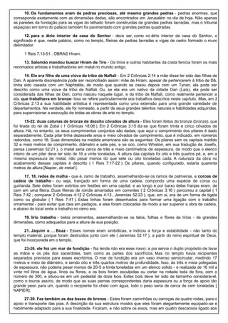 10. Os fundamentos eram de pedras preciosas, até mesmo grandes pedras - pedras enormes, que
corresponde exatamente com as dimensões dadas, são encontrados em Jerusalém no dia de hoje. Não apenas
as paredes da fundação para as vigas do telhado foram construídas de grandes pedras lavradas, mas o tribunal
espaçoso em torno do palácio também foi pavimentado com grandes pedras quadradas.
12. para o átrio interior da casa do Senhor - deve ser, como no átrio interior da casa do Senhor, o
significado é que, neste palácio, como no templo, fileiras de pedras lavradas e vigas de cedro formado o muro
delimitador.
1 Reis 7:13-51 . OBRAS Hiram.
13. Salomão mandou buscar Hiram de Tiro - Os tírios e outros habitantes da costa fenícia foram os mais
renomados artistas e trabalhadores em metal no mundo antigo.
14. Ele era filho de uma viúva da tribo de Naftali - Em 2 Crônicas 2:14 a mãe disse ter sido das filhas de
Dan. A aparente discrepância pode ser reconciliado assim: mãe de Hiram, apesar de pertencerem à tribo de Dã,
tinha sido casada com um Naphtalite, de modo que quando se casou depois com um Tyrian, ela pode ser
descrito como uma viúva da tribo de Naftali. Ou, se ela era um nativo da cidade Dan (Laís), ela pode ser
considerada das filhas de Dan, como nasceu naquele lugar, e da tribo de Naftali, como realmente pertencer a
ela. que trabalhava em bronze- Isso se refere particularmente aos trabalhos descritos neste capítulo. Mas, em 2
Crônicas 2:13 a sua habilidade artística é representada como uma extensão para uma grande variedade de
departamentos. Na verdade, ele foi nomeado, a partir de seus grandes talentos naturais e habilidades adquiridas,
para supervisionar a execução de todas as obras de arte no templo.
15-22. duas colunas de bronze de dezoito côvados de altura - Eles foram feitos do bronze (bronze), que
foi tirada do rei de Zobá ( 1 Crônicas 18:08 ). Em 2 Crônicas 3:15 diz-se que foram trinta e cinco côvados de
altura. Há, no entanto, os seus comprimentos conjuntos são dadas; que aqui o comprimento dos pilares é dado
separadamente. Cada pilar tinha dezessete anos e meio côvados de comprimento, que é indicado, em números
redondos, como 18. Suas dimensões na medida americana são as seguintes: Os pilares sem os capitais medido
32 e meio metros de comprimento, diâmetro e sete pés, e se oco, como Whiston, em sua tradução de Josefo,
pensa (Jeremias 52:21 ), o metal seria cerca de três e meio centímetros de espessura, de modo que o elenco
inteiro de um pilar deve ter sido de 16 a vinte toneladas. A altura das capitais foi oito e três quartos pé, e, em a
mesma espessura de metal, não pesar menos do que sete ou oito toneladas cada. A natureza da obra no
acabamento dessas capitais é descrito ( 1 Reis 7:17-22 ). Os pilares, quando configurado, estaria quarenta
metros de altura [Napier, de metal ].
17, 18. redes de malha - que é, ramo de trabalho, assemelhando-se os ramos de palmeiras, e coroas de
cadeia de trabalho - ou seja, trançado em forma de uma cadeia, compondo uma espécie de coroa ou
guirlanda. Sete deles foram extintos em festões em uma capital, e ao longo e por baixo delas franjas eram, de
cem em uma fileira. Duas fileiras de romãs amarrados em correntes ( 2 Crônicas 3:16 ) percorreu a capital ( 1
Reis 7:42 ; comparar 2 Crônicas 4:12 2 Crônicas 4:13 , Jeremias 52:23 ), que, em si, era de um forma de tigela
como ou globular ( 1 Reis 7:41 ). Estas linhas foram desenhados para formar uma ligação com o trabalho
ornamental - para evitar que caia em pedaços, e eles foram colocadas de modo a ser superior a obra de cadeia,
e abaixo do local onde o trabalho no ramo era.
19. lírio trabalho - belos ornamentos, assemelhando-se os talos, folhas e flores de lírios - de grandes
dimensões, como adequados para a altura de sua posição.
21. Jaquim e. . . Boaz - Esses nomes eram simbólicas, e indicou a força e estabilidade - não tanto do
templo material, porque foram destruídos junto com ele ( Jeremias 52:17 ), a partir do reino espiritual de Deus,
que foi incorporada em o templo.
23-26. ele fez um mar de fundição - Na tenda não era esse navio; a pia servia o duplo propósito de lavar
as mãos e os pés dos sacerdotes, bem como as partes dos sacrifícios. Mas no templo havia recipientes
separados previstos para esses escritórios. O mar de fundição era um vaso imenso semicircular, medindo 17
metros e meio de diâmetro, e sendo oito e três quartos metros de profundidade. Isso, às três e meia polegadas
de espessura, não poderia pesar menos de 20-5 a trinta toneladas em um elenco sólido - e realizada de 16 mil a
vinte mil litros de água. lírios ou flores, e os bois foram esculpidas ou cortar na rodada toda de fora, com o
número de 300, e situou-se em um pedestal de doze bois. Estes bois deve ter sido de tamanho considerável,
como o touros assírio, de modo que as suas pernas correspondentes daria espessura ou a força de apoio tão
grande peso para um, quando o recipiente foi cheio com água, todo o peso seria de cerca de cem toneladas [
NAPIER].
27-39. Fez também as dez bases de bronze - Estes foram caminhões ou carroças de quatro rodas, para o
apoio e transporte das pias. A descrição da sua estrutura mostra que eles foram elegantemente equipado-se e
habilmente adaptado para a sua finalidade. Ficaram, e não sobre os eixos, mas em quatro descansos ligado aos
 