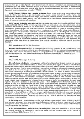 eixos, de modo que os lados figurados foram consideravelmente elevada acima das rodas. Eles estavam todos
exatamente iguais em forma e tamanho. As pias, que foram suportados sobre eles eram as embarcações
capazes de realizar cada trezentos litros de água, mais de uma tonelada de peso. O conjunto, quando cheio de
água, seria nada menos que duas toneladas [NAPIER].
40-45. E fizeram Hirão as pias, e as pás, as bacias - Estes versos contêm uma enumeração geral de
obras de Hiram, bem como os já mencionados como outras coisas menores. Os artistas Tyrian são
freqüentemente mencionados pelos autores antigos como artífices hábeis em modelar e relevo copos de metal e
tigelas, e não precisamos saber, portanto, para encontrá-los utilizado por Salomão para fazer os utensílios de
ouro e de bronze para o seu templo e palácios.
46. Na planície do Jordão, o rei lançá-los - Zarthan, ou Zaretan (Josué 03:16 ), ou Zaretã ( 1 Reis 4:12 ),
ou Zeredathah ( 2 Crônicas 4:17 ), foi na margem do Jordão nos territórios do oeste Manassés. Sucote estava
situada no lado oriental do Jordão, no vau do rio perto da foz do Jaboque. Uma das razões atribuídas pelos
comentaristas para a moldagem que estão sendo feitas há, que a tal distância da cidade de Jerusalém, que não
seriam incomodados pela fumaça e vapores nocivos necessariamente ocasionadas pelo processo. [Nota na .
Bíblia de Bagster ] Mas a verdadeira razão pode ser encontrada na natureza do solo; Margem ", a espessura do
solo."Essa parte do vale do Jordão está repleta de marga. Argila e areia são o material de moldagem usado ainda
para bronze. Tais grandes quantidades de metal como uma destas peças vazadas iria conter não pôde ser
fundidos em um forno, mas exigiria uma série de fornos, especialmente para tal uma fundição como o mar de
bronze - toda a série de fornos sendo preenchido com metal, e fundida de uma só vez, e todos encaixados, eo
metal deixar rodar para dentro do molde.Assim, uma fundição nacional foi erigida na planície do Jordão
[NAPIER].
48. o altar de ouro - isto é, o altar do incenso.
49. castiçais de ouro puro - feito, provavelmente, de acordo com o modelo de que, no tabernáculo, que,
juntamente com outros artigos do mobiliário, foram depositados com a devida honra, como relíquias sagradas, no
templo. Mas estes parecem não ter sido utilizado no serviço do templo, pois Salomão fez novas tabelas pias e
castiçais, dez de cada um. (Veja mais sobre as dimensões e mobiliário do templo, em 2 Crônicas 3:01-5:14).
CAPÍTULO 8
1 Reis 8:1-12 . A Dedicação do Templo.
2-6. na festa no mês Etanim - A inauguração pública e formal deste local de culto nacional não ocorreu
até onze meses após a conclusão do edifício. O atraso, provavelmente, teve origem no desejo de Salomão para
escolher a oportunidade mais adequada quando deve haver um encontro geral do povo em Jerusalém, e que não
foi até o ano que vem. Esse foi um ano de jubileu, e ele resolveu em iniciar os solenes cerimoniais alguns dias
antes da festa dos tabernáculos, que era o mais adequado para todas as estações. Esse festival anual tinha sido
instituído em comemoração da habitação israelitas em cabanas durante a sua estada no deserto, bem como do
tabernáculo, que era então erguido, em que Deus prometeu para conhecer e habitar com Seu povo, santificando-
o com a Sua glória . Como o tabernáculo era para ser substituída pelo templo, não havia propriedade admirável
na escolha da festa dos tabernáculos como o período para dedicar o novo local de culto, e rezando para que os
mesmos privilégios distintos pode ser continuado para que na manifestação do divino presença e glória. No
tempo indicado para a inauguração, o rei deu ordens para todos os chefes e representantes da nação para
reparar a Jerusalém e participar na procissão de Agosto [ 1 Reis 8:01 ]. O chumbo foi tomada pelo rei e os
anciãos do povo, cuja marcha deve ter sido lento, como sacerdotes estavam estacionados para oferecer um
imenso número de sacrifícios em vários pontos da linha de caminho através do qual a procissão era para
ir. Depois vieram os sacerdotes que levavam a arca e do tabernáculo - o velho tabernáculo Mosaico, que foi
trazida de Gibeão. Por último, os levitas seguido, levando os vasos e ornamentos pertencentes ao antigo, para
apresentação na casa, novo do Senhor. Houve um ligeiro desvio em este procedimento a partir do fim de março
estabelecida no deserto ( Números 3: 31 e 4:15 ), mas o espírito do acordo foi devidamente observado. A arca foi
depositada no oráculo, isto é, o lugar santíssimo, debaixo das asas dos querubins - não querubins o Mosaica,
que estavam firmemente ligados à arca ( Êxodo 37:7 Êxodo 37:8 ), mas as realizadas por Salomão, que eram
muito maiores e mais expandida.
8. tiraram as varas - uma maneira pouco, de modo a projeto era que essas pautas projetando poderão
servir como um guia para o sumo sacerdote, na condução dele para o lugar onde, uma vez por ano, ele foi para
oficiar perante a arca, caso contrário ele pode perder o seu caminho no escuro, a arca que está sendo totalmente
ofuscado pelas asas dos querubins.
9. Não havia nada na arca, senão as duas tábuas de pedra - Nada mais era sempre na arca, os artigos
mencionados (Hebreus 9:4) não sendo in, mas por que, sendo colocado no lugar mais sagrado, perante o
testemunho (Êxodo 16:33 , Números 17:10 ).
 