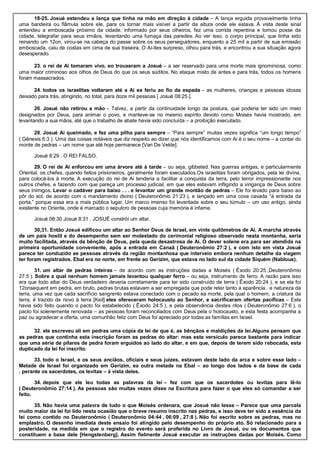 18-25. Josué estendeu a lança que tinha na mão em direção à cidade – A lança erguida provavelmente tinha
uma bandeira ou flâmula sobre ele, para os tornar mais visível a partir da altura onde ele estava. À vista deste sinal
entendeu a emboscada próximo da cidade, informado por seus olheiros, fez uma corrida repentina e tomou posse da
cidade, telegrafar para seus irmãos, levantando uma fumaça das paredes. Ao ver isso, o corpo principal, que tinha sido
reinando um 12on, virou-se na cabeça do passe sobre os seus perseguidores, enquanto a 25 mil a partir de sua emissão
emboscada, caiu de costas em cima de sua traseira. O Ai-ites surpreso, olhou para trás, e encontrou a sua situação agora
desesperado.
23. o rei de Ai tomaram vivo, eo trouxeram a Josué – a ser reservado para uma morte mais ignominiosa, como
uma maior criminoso aos olhos de Deus do que os seus súditos. No ataque misto de antes e para trás, todos os homens
foram massacrados.
24. todos os israelitas voltaram até a Ai ea feriu ao fio da espada – as mulheres, crianças e pessoas idosas
deixado para trás, atingindo, no total, para doze mil pessoas [ Josué 08:25 ].
26. Josué não retirou a mão – Talvez, a partir da continuidade longo da postura, que poderia ter sido um meio
designados por Deus, para animar o povo, e manteve-se no mesmo espírito devoto como Moisés havia mostrado, em
levantando a sua mãos, até que o trabalho de abate havia sido concluída – a proibição executado.
28. Josué Ai queimado, e fez uma pilha para sempre – “Para sempre” muitas vezes significa “um longo tempo”
( Gênesis 6:3 ). Uma das coisas notáveis que diz respeito ao dizer que nós identificamos com Ai é o seu nome – a contar do
monte de pedras – um nome que até hoje permanece [Van De Velde].
Josué 8:29 . O REI FALSO.
29. O rei de Ai enforcou em uma árvore até à tarde – ou seja, gibbeted. Nas guerras antigas, e particularmente
Oriental, os chefes, quando feitos prisioneiros, geralmente foram executados.Os israelitas foram obrigados, pela lei divina,
para colocá-los à morte. A execução do rei de Ai tenderia a facilitar a conquista da terra, pelo terror impressionante nos
outros chefes, e fazendo com que pareça um processo judicial, em que eles estavam infligindo a vingança de Deus sobre
seus inimigos. Levar o cadáver para baixo . . . e levantar um grande montão de pedras – Ele foi levado para baixo ao
pôr do sol, de acordo com o mandamento divino ( Deuteronômio 21:23 ), e lançado em uma cova cavada “à entrada da
porta,” porque essa era a mais pública lugar. Um marco imenso foi levantada sobre o seu túmulo – um uso antigo, ainda
existente no Oriente, onde é marcado o sepulcro de pessoas cuja memória é infame.
Josué 08:30 Josué 8:31 . JOSUÉ constrói um altar.
30,31. Então Josué edificou um altar ao Senhor Deus de Israel, em vinte quilômetros de Ai. A marcha através
de um país hostil e do desempenho sem ser molestado do cerimonial religioso observado nesta montanha, seria
muito facilitada, através da bênção de Deus, pela queda desastrosa de Ai. O dever solene era para ser atendida na
primeira oportunidade conveniente, após a entrada em Canaã ( Deuteronômio 27:2 ), e com isto em vista Josué
parece ter conduzido as pessoas através da região montanhosa que interveio embora nenhum detalhe da viagem
ter foram registrados. Ebal era no norte, em frente ao Gerizim, que estava no lado sul da cidade Siquém (Nablous).
31. um altar de pedras inteiras – de acordo com as instruções dadas a Moisés ( Êxodo 20:25 ,Deuteronômio
27:5 ). Sobre a qual nenhum homem jamais levantou qualquer ferro – ou seja, instrumento de ferro. A razão para isso
era que todo altar do Deus verdadeiro deveria corretamente para ter sido construído de terra ( Êxodo 20:24 ), e se ela foi
12onsequent em pedra, em bruto, pedras brutas estavam a ser empregada que pode reter tanto a aparência . e natureza da
terra, uma vez que cada sacrifício sangrento estava conectado com o pecado ea morte, pela qual o homem, a criatura da
terra, é trazido de novo à terra [Keil] eles ofereceram holocausto ao Senhor, e sacrificaram ofertas pacíficas – Este
havia sido feito quando o pacto foi estabelecido ( Êxodo 24:5 ), e pela observância destes ritos ( Deuteronômio 27:6 ), o
pacto foi solenemente renovada – as pessoas foram reconciliados com Deus pela o holocausto, e esta festa acompanha a
paz ou agradecer a oferta, uma comunhão feliz com Deus foi apreciado por todas as famílias em Israel.
32. ele escreveu ali em pedras uma cópia da lei de que é, as bênçãos e maldições da lei.Alguns pensam que
as pedras que continha esta inscrição foram as pedras do altar: mas este versículo parece bastante para indicar
que uma série de pilares de pedra foram erguidos ao lado do altar, e em que, depois de terem sido rebocada, esta
duplicado da lei foi inscrito.
33. todo o Israel, e os seus anciãos, oficiais e seus juízes, estavam deste lado da arca e sobre esse lado –
Metade de Israel foi organizado em Gerizim, ea outra metade na Ebal – ao longo dos lados e da base de cada
. perante os sacerdotes, os levitas – à vista deles.
34. depois que ele leu todas as palavras da lei – fez com que os sacerdotes ou levitas para lê-lo
( Deuteronômio 27:14 ). As pessoas são muitas vezes disse na Escritura para fazer o que eles só comandar a ser
feito.
35. Não havia uma palavra de tudo o que Moisés ordenara, que Josué não lesse – Parece que uma parcela
muito maior da lei foi lido nesta ocasião que o breve resumo inscrito nas pedras, e isso deve ter sido a essência da
lei como contido no Deuteronômio ( Deuteronômio 04:44 , 06:09 , 27:8 ). Não foi escrito sobre as pedras, mas no
emplastro. O desenho imediata deste ensaio foi atingido pelo desempenho do próprio ato. Só relacionado para a
posteridade, na medida em que o registro do evento será proferida no Livro de Josué, ou os documentos que
constituem a base dele [Hengstenberg]. Assim fielmente Josué executar as instruções dadas por Moisés. Como
 