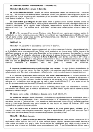 23. Estes eram os chefes dos oficiais (veja 2 Crônicas 8:10).
1 Reis 9:24-28 . Sacrifícios anuais de Salomão.
24, 25. três vezes em um ano - ou seja, na Páscoa, Pentecostes e Festa dos Tabernáculos ( 2 Crônicas
8:13 , 31:3 ). As circunstâncias referidas nestes dois versos formam uma conclusão adequada para o registro de
seus edifícios e mostrar que seu projeto naqueles erigir em Jerusalém, foi para sanar os defeitos existentes no
início do seu reinado (ver 1 Reis 3:1-4 ).
26. Eziom-Geber, que está junto a Elote - Estes foram os portos vizinhos ao chefe do ramo oriental ou
Elanitic do Mar Vermelho. Carpinteiros de navios Tyrian e marinheiros foram enviados para lá para os navios de
Salomão Eziom-Geber - isto é, "espinha dorsal do gigante", assim chamado a partir de um recife de pedras na
entrada do porto. Elote - Qual ou Elate, isto é, " as árvores ", um bosque de carvalhos ainda existe na cabeça do
golfo.
28. Ofir -. Um nome genérico, como o Oriente ou Índias Ocidentais com a gente, para todas as regiões do
sul deitados nos mares africanos, árabes, ou indiana, na medida em que naquela época conhecido [Heeren] ouro,
420 Em cento e vinte e cinco quilos, ou mil e quinhentos gramas para o talento, e cerca de 4, isso faria com
2.604.000, ou cerca de 12350 mil dólares.
CAPÍTULO 10
1 Reis 10:1-13 . Da rainha de Sabá admira a sabedoria de Salomão.
1. a rainha de Sabá - Alguns pensam que seu país era o reino dos sabeus do Iêmen, cuja capital era Saba,
na Arábia-Felix, outros, que era em Africana Etiópia, isto é, a Abissínia, em direção ao sul do Mar Vermelho. As
opiniões preponderar em favor do primeiro. Essa visão se harmoniza com a linguagem de nosso Senhor, como
Iêmen significa "Sul", e este país, estendendo-se às margens do oceano Índico, pode nos tempos antigos ser
considerado "os confins da terra”. ouviu falar da fama de Salomão -, sem dúvida, pela frota de Ofir. sobre o
nome do Senhor- o que significa ou o seu grande conhecimento de Deus, ou as coisas extraordinárias que Deus
tinha feito para ele. perguntas difíceis - enigmas e charadas. Os orientais deliciar-se com esta espécie de
exercício intelectual e sabedoria teste pelo poder e vontade de resolvê-los.
2. chegou a Jerusalém com uma grande comitiva, com camelos - Um trem de longo desses bestas de
carga constitui a forma mais comum de viajar na Arábia, e os presentes especificados consistem do produto
nativo daquele país. Claro que, uma equipagem real seria maior e mais importante que uma caravana comum.
6. Era verdade o que ouvi na minha terra, dos teus feitos e da tua sabedoria - As provas que obteve da
sabedoria de Salomão - não de sua conversa só, mas também das suas obras, o esplendor de seu palácio, a
economia de sua cozinha e de mesa, a ordem de sua corte, as gradações e lindo traje de seus funcionários,
acima de tudo, o viaduto em arco que levou de seu palácio para o templo (2 Reis 16:18 ), e os restos mortais de
que têm sido descoberto recentemente [Rodrigues] - oprimido-la com espanto.
9. Bendito seja o. Senhor teu possível, como os escritores judaicos dizem, que esta rainha se converteu,
por influência de Salomão, para a adoração do verdadeiro Deus Mas não há registro de sua fazendo qualquer
presente ou oferta no templo.
10. ela deu ao rei cento e vinte talentos de ouro - cerca de US $ 3.500.000.
11. árvores de almugue - Entre parênteses, juntamente com os presentes valiosos da rainha de Sabá, é
mencionado uma madeira estrangeira, que foi trazido nos navios Ofir. É considerado por alguns como o sândalo,
por outros, para ser o Cedrus deodara - uma espécie de abeto perfumado, muito utilizado na Índia para obras
sacras e importantes. Salomão usou para escadas em seu templo eo palácio (2 Crônicas 9:11 ), mas
principalmente para instrumentos musicais.
13. O rei Salomão deu a rainha de Sabá tudo desejo a ela, tudo quanto pediu, ao lado - que é,
Salomão não só deu o seu hóspede ilustre todo o insight e as informações que queria, mas, de acordo com a
moda oriental, ele deu sua remuneração ampla para os presentes que havia trazido.
1 Reis 10:14-29 . Suas riquezas.
14, 15. Agora, o peso do ouro que se trazia a Salomão em um ano - seis talentos centenas de 66, o
equivalente a cerca de US $ 20.000.000. A fontes de onde este foi derivado não são mencionados, nem foi o
valor total de sua receita, pois esta foi "Além do que entrava dos negociantes, e do tráfico dos negociantes de
especiarias, e de todos os reis da Arábia, e dos governadores do país. " O grande incentivo que ele deu para o
 