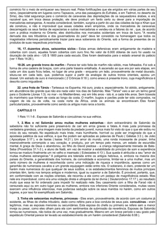 comércio foi o meio de enriquecer seu tesouro real. Pelas fortificações que ele erigidos em várias partes de seu
reino, (especialmente em lugares como Tapsacos, uma das passagens do Eufrates, e em Tadmot, no deserto da
Síria), deu total segurança para o comércio de caravanas das depredações de os saqueadores árabes, e era
razoável que, em troca dessa proteção, ele deve produzir um fardo certo ou dever para a importação de
mercadorias estrangeiras. A receita considerável, também, surgiria a partir do uso das cidades da loja e Khan que
ele construiu, e não é improvável que essas cidades eram empórios, onde os mercadores de caravanas
descarregado os seus fardos de especiarias e outras mercadorias e vendeu-os a fatores do rei , que, de acordo
com a prática moderna no Oriente, eles distribuídos nos mercados ocidentais em troca de lucro. "A receita
derivada dos reis tributários e dos governadores do país" deve ter consistido na homenagem que todos os
magistrados inferiores periodicamente trazer para seus soberanos do Oriente, sob a forma de presentes de os
produtos de suas respectivas províncias.
16, 17. duzentos alvos, seiscentos siclos - Estas armas defensivas eram antigamente de madeira e
cobertos com couro, aqueles foram cobertos com ouro fino. No valor de 6.000 dólares de ouro foi usado na
douração de cada alvo - US $ 1800 para cada escudo. Eles foram destinados para o estado arsenal do palácio
(ver 1 Reis 14:26 ).
18-26. um grande trono de marfim - Parece ter sido feita de marfim não sólido, mas folheados. Foi sob a
forma de uma cadeira de braços, com uma parte traseira entalhada. A ascensão ao que era por seis etapas, em
cada um dos quais ficou leões, no lugar de uma grade - enquanto um leão, provavelmente de metal dourado,
situou-se em cada lado, que, podemos supor a partir da analogia de outros tronos orientais, apoiou um
dossel. Um estrado de ouro é mencionado ( 2 Crônicas 9:18 ), como anexo à presente trono, cuja magnificência é
descrito como inigualável.
22. uma frota de Társis - Tartessus na Espanha. Há ouro, prata e, especialmente, foi obtido, antigamente,
em abundância tão grande que não era nada valor nos dias de Salomão. Mas "Társis" veio a ser um termo geral
para o Ocidente (Jonas 1:3). no mar - no Mediterrâneo. vez em três anos - isto é, a cada três anos. Sem bússola
do marinheiro que tinham de costa ao longo da costa. O marfim, bugios e pavões pode ter sido comprados, na
viagem de ida ou de volta, na costa norte da África, onde os animais se encontravam. Eles foram
particularizados, provavelmente como sendo os artigos mais raros a bordo.
CAPÍTULO 11
1 Reis 11:1-8 . Esposas de Salomão e concubinas na sua velhice.
1, 2. Mas o rei Salomão amou muitas mulheres estranhas - dom extraordinário de Salomão da
sabedoria não foi suficiente para preservá-lo de cair em erros graves e fatais. A mais justa promessa da
verdadeira grandeza, uma imagem mais bonita da piedade juvenil, nunca mais foi visto do que o que ele exibiu no
início do seu reinado. No espetáculo mais triste, mais humilhante, horrível ou pode ser imaginada do que a
apostasia patética da sua velhice, e que lhe podem ser aplicadas as palavras de Paulo ( Gálatas 3:3 ), de João
( Apocalipse 3:17 ), e de Isaías ( Isaías 14:21 ). Um amor do mundo, uma ronda incessante de prazer, tinha
insensivelmente corrompido o seu coração, e produziu, por um tempo pelo menos, um estado de escuridão
mental. A graça de Deus o abandonou, eo filho do David piedosa - a criança religiosamente treinada de Bate-
Seba (Provérbios 31:1-3 ), e aluno de Natã, em vez de mostrar a estabilidade do princípio de som e experiência
tornou-se maduro finalmente um rei velho e insensato ( Eclesiastes 4:13 ). Sua queda é atribuída a seu "amor de
muitas mulheres estrangeiras." A poligamia era tolerada entre os antigos hebreus, e, embora na maioria dos
países do Oriente, a generalidade dos homens, de comodidade e economia, limitar-se a uma mulher, mas um
certo número de mulheres é reconhecida como uma indicação de riqueza e importância, apenas como um
garanhão de numerosos cavalos e um grande equipagem estão entre nós. O soberano, é claro, pretende ter um
harém mais numerosos do que qualquer de seus súditos, e os estabelecimentos femininos de muitos príncipes
orientais têm, tanto nos tempos antigos e modernos, igual ou superior a de Salomão. É provável, portanto, que,
em conformidade com as noções orientais, ele recorreu a ela como um pedaço de magnificência estado. Mas
nele era imperdoável, como era uma violação direta e ultrajante da lei divina ( Deuteronômio 17:17 ), eo resultado
muito que essa lei foi ordenado para impedir foi realizado nele. Seu casamento com a filha de Faraó não é
censurado aqui ou em outro lugar para as mulheres, embora nos inferiores Oriente considerados, muitas vezes
exercem uma influência silenciosa, mas poderosa sedução sobre os seus maridos no harém, como em outros
lugares, e por isso foi exemplificado em Salomão.
3. Tinha ele setecentas mulheres, princesas - Eles eram, provavelmente, de acordo com um costume já
existente, as filhas de chefes tributário, dado como reféns para a boa conduta de seus pais. concubinas - eram
legítimos, mas as esposas menores ou secundárias. Esta esposa do chefe ou primeiro se refere sem a menor
inveja ou pesar, como eles olham para ela com sentimentos de submissão da reverência. Esposas de Salomão
tornou-se numerosos, não todos de uma vez, mas gradualmente. Mesmo em um breve período o seu gosto pelo
espetáculo Oriental parece ter levado ao estabelecimento de um harém considerável (Salomão 6:08 ).
 