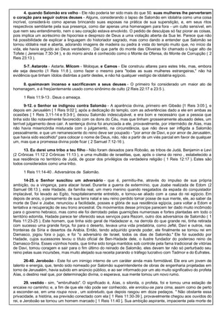 4. quando Salomão era velho - Ele não poderia ter sido mais do que 50. suas mulheres lhe perverteram
o coração para seguir outros deuses - Alguns, considerando o lapso de Salomão em idolatria como uma coisa
incrível, considerá-lo como apenas brincando suas esposas na prática de sua superstição, e, em seus ritos
respectivos semblante pela sua presença, como dar apenas uma homenagem para fora - um culto sensível, em
que nem seu entendimento, nem o seu coração estava envolvido. O pedido de desculpas só faz piorar as coisas,
pois implica um acréscimo de hipocrisia e desprezo de Deus a uma violação aberta da Sua lei. Parece que não
há possibilidade de explicar a linguagem do historiador sagrado, mas como dando a entender que Salomão se
tornou idólatra real e aberta, adorando imagens de madeira ou pedra à vista do templo muito que, no início da
vida, ele havia erguido ao Deus verdadeiro . Daí que parte do monte das Oliveiras foi chamado o lugar alto de
Tofete ( Jeremias 7:30-34 ), e do morro ainda é conhecido como o Monte da Ofensa, do Monte de Corrupção ( 2
Reis 23:13 ).
5-7. Astarote - Astarte, Milcom - Moloque, e Camos - Ele construiu altares para estes três, mas, embora
ele seja descrito (1 Reis 11:8 ), como fazer o mesmo para "todas as suas mulheres estrangeiras," não há
evidência que tinham ídolos distintas a partir destes, e não há qualquer vestígio de idolatria egípcio.
8. queimavam incenso e sacrificavam a seus deuses - O primeiro foi considerado um maior ato de
homenagem, e é freqüentemente usado como sinônimo de culto (2 Reis 22:17 e 23:5 ).
1 Reis 11:9-13 . Deus o ameaça.
9-12. o Senhor se indignou contra Salomão - A aparência divina, primeiro em Gibeão [1 Reis 3:05 ], e
depois em Jerusalém [ 1 Reis 9:02 ], após a dedicação do templo, com as advertências dado a ele em ambas as
ocasiões [ 1 Reis 3,11-14 e 9:3-9 ], deixou Salomão indesculpável, e era bom e necessário que a pessoa que
tinha sido tão notavelmente favorecido com os dons do Céu, mas que tinham grosseiramente abusado deles, um
terrível julgamento deve cair. A sentença divina foi anunciada a ele, provavelmente, por intermédio de Aías, mas
não havia misericórdia misturada com o julgamento, na circunstância, que não deve ser infligida a Salomão
pessoalmente. e que um remanescente do reino deve ser poupado - "por amor de Davi, e por amor de Jerusalém,
que havia sido escolhido" para colocar o nome de Deus, não, não a partir de um viés parcial em favor de qualquer
um, mas que a promessa divina pode ficar ( 2 Samuel 7:12-16 ).
13. Eu darei uma tribo a teu filho - Não foram deixados para Roboão, as tribos de Judá, Benjamin e Levi
(2 Crônicas 11:12 2 Crônicas 11:13 ), e uma multidão de israelitas, que, após o cisma do reino , estabelecido a
sua residência no território de Judá, de gozar dos privilégios da verdadeira religião ( 1 Reis 12:17 ). Estes são
todos considerados como uma tribo.
1 Reis 11:14-40 . Adversários de Salomão.
14-25. o Senhor suscitou um adversário - que é, permitiu-lhe, através do impulso de sua própria
ambição, ou a vingança, para atacar Israel. Durante a guerra de extermínio, que Joabe realizada de Edom (2
Samuel 08:13 ), este Hadade, da família real, um mero menino quando resgatados da espada do conquistador
implacável, foi levado ao Egito, hospitaleiramente entretido, e tornou-se aliado com a casa do rei egípcio. Em
depois de anos, o pensamento de sua terra natal e seu reino perdido tomar posse de sua mente, ele, ao saber da
morte de Davi e Joabe, renunciou a facilidade, posses e glória de sua residência egípcia, para voltar a Edom e
tentativa a recuperação de seu trono ancestral. Os movimentos desse príncipe parecem ter dado muito incômodo
para o governo hebraico, mas como ele foi derrotado pelas guarnições numerosas e fortes plantadas em todo o
território edomita, Hadade parece ter oferecido seus serviços para Rezom, outro dos adversários de Salomão ( 1
Reis 11:23-25 ). Este homem, que tinha sido geral de Hadadezer e, na derrota do que grande rei, tinha retirada
com sucesso uma grande força, foi para o deserto, levava uma vida predatória, como Jefté, Davi e outros, nas
fronteiras da Síria e desertos da Arábia. Então, tendo adquirido grande poder, ele finalmente se tornou rei em
Damasco, jogou fora o jugo, e foi "o adversário de Israel, todos os dias de Salomão." Ele foi sucedido por
Hadade, cujos sucessores levou o título oficial de Ben-Hadade dele, o ilustre fundador do poderoso reino de
Damasco-Síria. Esses vizinhos hostis, que tinha sido longa mantidos sob controle pela fama tradicional de vitórias
de Davi, tomou coragem e sair para o fim último do reinado de Salomão, eles devem ter não só perturbado seu
reino pelas suas incursões, mas muito aleijado sua receita parando o tráfego lucrativo com Tadmor e do Eufrates.
26-40. Jeroboão - Este foi um inimigo interno de um caráter ainda mais formidável. Ele era um jovem de
talento e energia, que, tendo sido nomeado por Salomão superintendente de obras de engenharia projetadas em
torno de Jerusalém, havia subido em anúncio público, e ao ser informado por um ato muito significativo do profeta
Aías, o destino real que, por determinação divina, o esperava, sua mente tomou um novo rumo.
29. vestido - sim, "embrulhado". O significado é, Aías, o silonita, o profeta, foi e tomou uma estação de
encaixe no caminho; e, a fim de que ele não pode ser conhecido, ele enrolou-se para cima, assim como de perto
a esconder-se, em uma roupa nova , um sobretudo, que depois rasgou em doze pedaços. " Não obstante essa
privacidade, a história, ea previsão conectado com ela [ 1 Reis 11:30-39 ], provavelmente chegou aos ouvidos do
rei, e Jeroboão se tornou um homem marcado [ 1 Reis 11:40 ]. Sua ambição aspirante, impaciente pela morte de
 