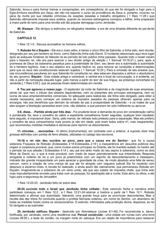 Salomão, levou-o para formar tramas e conspirações, em conseqüência do que ele foi obrigado a fugir para o
Egito.Embora escolhido por Deus, ele não iria esperar o curso da providência de Deus e, portanto, incorreu na
pena de morte por sua rebelião criminosa. As exações pesadas e trabalho obrigatório ( 1 Reis 11:28 ) que
Salomão ultimamente imposta seus súditos, quando os recursos estrangeiros começou a falhar, tinha preparado
a maior parte do reino para uma revolta sob tão popular demagogo como Jeroboão.
40. Sisaque - Ele abrigou e estimulou os refugiados rebeldes, e era de uma dinastia diferente do pai-de-lei
de Salomão.
CAPÍTULO 12
1 Reis 12:1-5 . Recusa aconselhar os homens velhos.
1. Roboão foi a Siquém - Ele era o mais velho, e talvez o único filho de Salomão, e tinha sido, sem dúvida,
designado por seu pai herdeiro ao trono, como Salomão tinha sido David. O incidente relacionado aqui teve lugar
após as exéquias fúnebres do falecido rei eo período de luto público tinha passado. Quando todo o Israel vieram
para o fazerem rei, não era para exercer o seu direito antigo de eleição ( 1 Samuel 10:19-21 ), para, após a
promessa de Deus da soberania perpétua para a posteridade de Davi, seu dever era a submissão à autoridade
do o herdeiro legítimo, mas o seu objetivo era, quando fazê-lo rei, para renovar as condições e determinações
para que os seus reis constitucionais estavam sujeitos ( 1 Samuel 10:25 ). Para a omissão de tais ensaios que,
nas circunstâncias peculiares em que Salomão foi constituído rei, eles estavam dispostos a atribuir o absolutismo
do seu governo. Siquém - Esta cidade antiga e venerável, e central era o local de convocação, e é evidente, se
não a partir da nomeação daquele lugar, pelo menos a partir do teor de sua língua, ea presença concertada de
Jeroboão [ 1 Reis 0:03 ], que as pessoas foram determinadas em revolta.
4. Teu pai agravou o nosso jugo - O esplendor da corte de Salomão e da magnitude de suas empresas,
sendo tal, que nem o tributo dos estados dependentes, nem os presentes dos príncipes estrangeiros, nem os
lucros de seus empreendimentos comerciais, foi adequado para realizá-las, ele tinha sido obrigado, para obter a
receita necessária, para começar um sistema de impostos pesados. As pessoas olhavam apenas para os
encargos, não aos benefícios que derivam do reinado de paz e prosperidade de Salomão - e os males de que
eles exigiam a libertação opressões eram civis, não idolatria, a que parecem ter sido indiferente ou aprovar.
5-8, disse.. . Partida ainda por três dias - Foi prudente levar a demanda do povo em consideração calma
e ponderada. Se, teve o conselho do sábio e experiente conselheiros foram seguidas, qualquer bom resultado
teria seguido, é impossível dizer. Seria, pelo menos, ter retirado todo pretexto para a separação. Mas ele preferiu
o conselho de seus companheiros mais jovens (e não em idade, pois eram todos sobre 41, mas inexperiente),
que recomendou medidas imediatas e decisivas para reprimir os descontentes.
11. chicotes. . . escorpiões - O último [instrumentos], em contraste com o anterior, é suposto dizer tiras
grossas definidas com pontas de ferro afiadas, utilizadas no castigo dos escravos.
15-18. o rei não deu ouvidos ao povo, para que a causa era do Senhor - que foi a causa
soberana. Fraqueza de Roboão (Eclesiastes 2:18 Eclesiastes 2:19 ) e inexperiência em assuntos públicos deu
origem à conjectura provável, que, como muitos outros príncipes no Oriente, ele foi mantido isolado no harém até
o período da sua adesão ( Eclesiastes 4:14 ), seu pai era tanto medo do seu aspira à soberania, como os dois
filhos de David, ou, o que é mais provável, com medo de expor prematuramente sua imbecilidade. Resposta
arrogante e violento do rei a um povo já preenchidos com um espírito de descontentamento e desespero,
indicado tão grande incapacidade um para apreciar a gravidade da crise, de modo absoluto uma falta de senso
comum, como a criação de uma crença de que ele foi atingido com cegueira judicial. Ele foi recebido com
desprezo e escárnio misto. A revolta foi realizado, e ainda assim tão calmamente, que permaneceu Roboão em
Siquém, imaginando-se o soberano de um reino unido, até que seu coletor de impostos chefe, que tinha sido
mais imprudentemente enviado para tratar com as pessoas, foi apedrejado até a morte. Este abriu os olhos, e ele
fugiu para a segurança de Jerusalém.
1 Reis 12:20-33 . Jeroboão feito rei sobre eles.
20-24. ouvindo todo o Israel que Jeroboão tinha voltado - Este versículo fecha a narrativa entre
parêntesis começou em 1 Reis 12:2 , e 1 Reis 12:21-24 retomar a história a partir de 1 Reis 12:1 . Roboão
determinado a afirmar sua autoridade, liderando uma grande força para as províncias descontentes. Mas a
revolta das dez tribos foi concluída quando o profeta Semaías ordenou, em nome do Senhor, um abandono de
todas as medidas hostis contra os revolucionários. O exército, intimidados pela proibição divina, dispersos, eo rei
foi obrigado a se submeter.
25. Jeroboão edificou Siquém - destruído por Abimeleque (Juízes 9:1-49). Foi reconstruída e, talvez,
fortificada, por Jeroboão, como uma residência real. Penuel construído - uma cidade em ruínas com uma torre
(Juízes 08:09 ), a leste do Jordão, na margem norte do Jaboque. Era um objeto de importância para restaurar
 