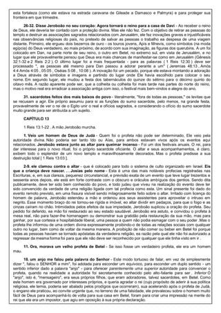 esta fortaleza (como ele estava na estrada caravana de Gileade a Damasco e Palmyra) e para proteger sua
fronteira em que trimestre.
26-32. Disse Jeroboão no seu coração: Agora tornará o reino para a casa de Davi - Ao receber o reino
de Deus, ele deveria ter contado com a proteção divina. Mas ele não fez. Com o objetivo de retirar as pessoas do
templo e destruir as associações sagrados relacionados com Jerusalém, ele fez inovações graves e injustificáveis
nas observâncias religiosas do país, no pretexto de salvar as pessoas o trabalho ea despesa de uma viagem
distante. Primeiro, ele ergueu dois bezerros de ouro - os touros jovens, Apis e Mnevis, como símbolos (na moda
egípcia) do Deus verdadeiro, eo mais próximo, de acordo com sua imaginação, as figuras dos querubins. A um foi
colocado em Dan, na parte norte de seu reino, o outro em Betel, no extremo sul, em vista de Jerusalém, e no
lugar que ele provavelmente pensou que Deus era mais chances de manifestar-se como em Jerusalém (Gênesis
32:1-32 e 2 Reis 2:2 ). O último lugar foi a mais frequentada - para as palavras ( 1 Reis 12:30 ) deve ser
processado ", as pessoas até mesmo para Dan passou a adorar perante a um" ( Jeremias 48:13 , Amós
4:4 Amós 4:05 , 05:05 , Oséias 5:08 , 10:08 ). A inovação foi um pecado, porque ele estava montando a adoração
a Deus através de símbolos e imagens e partindo do lugar onde Ele havia escolhido para colocar o seu
nome. Em segundo lugar, ele mudou a festa dos tabernáculos do quinze do sétimo para o décimo quinto do
oitavo mês. A razão aparente pode ser, que a colheita ou colheita foi mais tarde nas partes do norte do reino,
mas o motivo real era erradicar a associação antiga com isso, o festival mais bem-vindos e alegre do ano.
31. sacerdotes feitos dos mais baixos do povo - literalmente, "fora de todas as pessoas," os levitas que
se recusam a agir. Ele próprio assumiu para si as funções do sumo sacerdote, pelo menos, na grande festa,
provavelmente de ver o rei de o Egito unir o real e ofícios sagrados, e considerando o ofício do sumo sacerdote
muito grande para ser atribuída a um sujeito.
CAPÍTULO 13
1 Reis 13:1-22 . A mão Jeroboão murcha.
1. Veio um homem de Deus de Judá - Quem foi o profeta não pode ser determinado, Ele veio pela
autoridade divina. Não poderia ser tanto Ido ou Aías, para ambos estavam vivos após os eventos aqui
relacionados. Jeroboão estava junto ao altar para queimar incenso - Foi um dos festivais anuais. O rei, para
dar interesse para o novo ritual, foi o próprio sacerdote oficiante. O altar e seus acompanhamentos, é claro,
exibem todo o esplendor de um novo templo e maravilhosamente decorados. Mas o profeta predisse a sua
destruição total [ 1 Reis 13:03 ].
2-9. ele clamou contra o altar - que é colocado para todo o sistema de culto organizado em Israel. Eis
que a criança deve nascer. . . Josias pelo nome - Esta é uma das mais notáveis profecias registradas nas
Escrituras, e, em sua clareza, pequenez circunstancial, e previsão exata de um evento que teve lugar trezentos e
sessenta anos depois, ele está em forte contraste com o obscuro e oráculos ambíguos dos gentios. Sendo dita
publicamente, deve ter sido bem conhecido do povo, e todo judeu que viveu na realização do evento deve ter
sido convencido da verdade de uma religião ligada com tal profecia como esta. Um sinal presente foi dado do
evento remoto previsto, em uma fissura visível sendo milagrosamente feito sobre o altar. Irritado com licença do
homem de palavra, Jeroboão estendeu a mão e ordenou aos seus assistentes para aproveitar o intruso em
negrito. Esse momento braço do rei tornou-se rígida e imóvel, eo altar dividir em pedaços, para que o fogo e as
cinzas caíram no chão. Intimidados pelos efeitos da sua impiedade, Jeroboão suplicou a oração do profeta. Seu
pedido foi deferido, ea mão foi restaurado ao seu estado saudável. Jeroboão era astuto, e convidou o profeta à
mesa real, não para fazer-lhe homenagem ou demonstrar sua gratidão pela restauração da sua mão, mas para
ganhar, por sua cortesia e hospitalidade liberal, uma pessoa a quem não podia esmagar com o seu poder .Mas o
profeta lhe informou de uma ordem divina expressamente proibindo-o de todas as relações sociais com qualquer
outro no lugar, bem como de voltar da mesma maneira. A proibição de não comer ou beber em Betel foi porque
todas as pessoas haviam se tornado apóstatas da verdadeira religião, ea razão pela qual ele não foi autorizado a
regressar da mesma forma foi para que ele não deve ser reconhecido por qualquer que ele tinha visto em ir .
11. Ora, morava um velho profeta de Betel - Se isso fosse um verdadeiro profeta, ele era um homem
mau.
18. um anjo me falou pela palavra do Senhor - Este modo tortuoso de falar, em vez de simplesmente
dizer ", falou o SENHOR a mim", foi adotada para esconder um equívoco, para esconder um duplo sentido - um
sentido inferior dado a palavra "anjo" - para oferecer parentemente uma superior autoridade para convencer o
profeta, quando na realidade a autoridade foi secretamente conhecido pelo alto-falante para ser . Inferior O
"anjo", isto é, "mensageiro", era seus próprios filhos, que eram adoradores, talvez sacerdotes, em Betel. Como
este homem era governado por interesses próprios, e queria agradar o rei (cujo propósito de aderir à sua política
religiosa, ele temia, poderia ser abalado pelos prodígios que ocorreram), sua acelerando após o profeta de Judá,
o engano ele praticou, eo convite urgente que, no terreno de uma falsidade, ele prevaleceu sobre o homem muito
fácil de Deus para acompanhá-lo de volta para sua casa em Betel, foram para criar uma impressão na mente do
rei que ele era um impostor, que agiu em oposição à sua própria declaração.
 