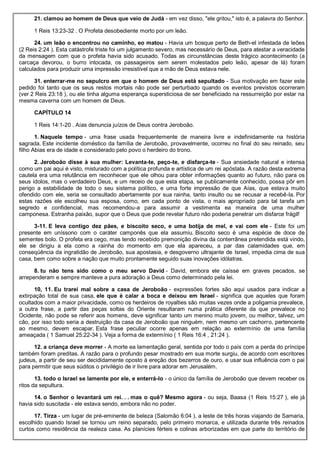 21. clamou ao homem de Deus que veio de Judá - em vez disso, "ele gritou," isto é, a palavra do Senhor.
1 Reis 13:23-32 . O Profeta desobediente morto por um leão.
24. um leão o encontrou no caminho, eo matou - Havia um bosque perto de Beth-el infestada de leões
(2 Reis 2:24 ). Esta catástrofe triste foi um julgamento severo, mas necessário de Deus, para atestar a veracidade
da mensagem com que o profeta havia sido acusado. Todas as circunstâncias deste trágico acontecimento (a
carcaça devorou, o burro intocada, os passageiros sem serem molestados pelo leão, apesar de lá) foram
calculados para produzir uma impressão irresistível que a mão de Deus estava nele.
31. enterrar-me no sepulcro em que o homem de Deus está sepultado - Sua motivação em fazer este
pedido foi tanto que os seus restos mortais não pode ser perturbado quando os eventos previstos ocorreram
(ver 2 Reis 23:18 ), ou ele tinha alguma esperança supersticiosa de ser beneficiado na ressurreição por estar na
mesma caverna com um homem de Deus.
CAPÍTULO 14
1 Reis 14:1-20 . Aías denuncia juízos de Deus contra Jeroboão.
1. Naquele tempo - uma frase usada frequentemente de maneira livre e indefinidamente na história
sagrada. Este incidente doméstico da família de Jeroboão, provavelmente, ocorreu no final do seu reinado, seu
filho Abias era de idade e considerado pelo povo o herdeiro do trono.
2. Jeroboão disse à sua mulher: Levanta-te, peço-te, e disfarça-te - Sua ansiedade natural e intensa
como um pai aqui é visto, misturado com a política profunda e artística de um rei apóstata. A razão desta extrema
cautela era uma relutância em reconhecer que ele olhou para obter informações quanto ao futuro, não para os
seus ídolos, mas o verdadeiro Deus, e um receio de que esta etapa, se publicamente conhecido, possa pôr em
perigo a estabilidade de todo o seu sistema político, e uma forte impressão de que Aías, que estava muito
ofendido com ele, seria se consultado abertamente por sua rainha, tanto insulto ou se recusar a recebê-la. Por
estas razões ele escolheu sua esposa, como, em cada ponto de vista, o mais apropriado para tal tarefa um
segredo e confidencial, mas recomendou-a para assumir a vestimenta ea maneira de uma mulher
camponesa. Estranha paixão, supor que o Deus que pode revelar futuro não poderia penetrar um disfarce frágil!
3-11. E leva contigo dez pães, e biscoito seco, e uma botija de mel, e vai com ele - Este foi um
presente em uníssono com o caráter camponês que ela assumiu. Biscoito seco é uma espécie de doce de
sementes bolo. O profeta era cego, mas tendo recebido premonição divina da conterrânea pretendida está vindo,
ele se dirigiu a ela como a rainha do momento em que ela apareceu, a par das calamidades que, em
conseqüência da ingratidão de Jeroboão, sua apostasia, e desgoverno ultrajante de Israel, impedia cima de sua
casa, bem como sobre a nação que muito prontamente seguido suas inovações idólatras.
8. tu não tens sido como o meu servo David - David, embora ele caísse em graves pecados, se
arrependeram e sempre manteve a pura adoração a Deus como determinado pela lei.
10, 11. Eu trarei mal sobre a casa de Jeroboão - expressões fortes são aqui usados para indicar a
extirpação total de sua casa, ele que é calar a boca e deixou em Israel - significa que aqueles que foram
ocultados com a maior privacidade, como os herdeiros de royalties são muitas vezes onde a poligamia prevalece,
a outra frase, a partir das peças soltas do Oriente resultaram numa prática diferente da que prevalece no
Ocidente, não pode se referir aos homens, deve significar tanto um menino muito jovem, ou melhor, talvez, um
cão, por isso todo seria a destruição da casa de Jeroboão que ninguém, nem mesmo um cachorro, pertencente
ao mesmo, devem escapar. Esta frase peculiar ocorre apenas em relação ao extermínio de uma família
ameaçada ( 1 Samuel 25:22-34 ). Veja a forma de extermínio ( 1 Reis 16:4 , 21:24 ).
12. a criança deve morrer - A morte ea lamentação geral, sentida por todo o país com a perda do príncipe
também foram preditas. A razão para o profundo pesar mostrado em sua morte surgiu, de acordo com escritores
judeus, a partir de seu ser decididamente oposto à ereção dos bezerros de ouro, e usar sua influência com o pai
para permitir que seus súditos o privilégio de ir livre para adorar em Jerusalém.
13. todo o Israel se lamente por ele, e enterrá-lo - o único da família de Jeroboão que devem receber os
ritos da sepultura.
14. o Senhor o levantará um rei. . . mas o quê? Mesmo agora - ou seja, Baasa (1 Reis 15:27 ), ele já
havia sido suscitada - ele estava sendo, embora não no poder.
17. Tirza - um lugar de pré-eminente de beleza (Salomão 6:04 ), a leste de três horas viajando de Samaria,
escolhido quando Israel se tornou um reino separado, pelo primeiro monarca, e utilizada durante três reinados
curtos como residência da realeza casa. As planícies férteis e colinas arborizadas em que parte do território de
 