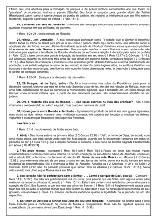 Efraim deu uma abertura para a formação de parques e de prazer motivos semelhantes aos que foram os
"paraísos" de monarcas assírios e persas [Stanley]. Seu local é ocupado pela grande aldeia de Taltise
[Rodrigues]. Assim como a rainha chegou ao portão do palácio, ela recebeu a inteligência que seu filho estava
morrendo, segundo a previsão do profeta [ 1 Reis 14:12 ].
19. o restante dos atos de Jeroboão - Nenhuma das ameaças denunciadas contra essa família produziu
qualquer mudança em sua política ou de governo.
1 Reis 14:21-24 . Ímpio reinado de Roboão.
21. reinou. . . em Jerusalém - A sua designação particular como "a cidade que o Senhor o escolheu
dentre todas as tribos de Israel para pôr ali o seu nome," parece, dado aqui, tanto como uma reflexão sobre a
apostasia das dez tribos, e como . Prova da maldade agravada de introduzir idolatria e vícios que o acompanham
há o nome de sua mãe Naama, a amonita - Sua extração nações e sua influência como rainha-mãe são
indicadas para explicar a tendência de Roboão afastar-se da verdadeira religião. Liderados pelo aviso do profeta
(1 Reis 12:23 ), bem como pela grande imigração de israelitas em seu reino ( 1 Reis 12:17 e 2 Crônicas 11:16 ),
ele continuou durante os primeiros três anos de sua reinar um patrono fiel da verdadeira religião ( 2 Crônicas
11:17 ). Mas depois ele começou e incentivou uma apostasia geral; idolatria tornou-se a forma predominante de
adoração, e do estado religioso do reino de seu reinado é descrito pelos lugares altos, as estátuas idólatras, os
bosques e os ritos impuros que, com licença sem controle foram observadas neles. A descrição é adequada para
o caráter da adoração cananéia.
1 Reis 14:25-31 . Sisaque e os despojos de Jerusalém.
25, 26. Sisaque, rei do Egito, subiu - Ele foi o instrumento nas mãos da Providência para punir a
deserção nacional. Mesmo que este rei tinha sido Salomão o pai-de-lei, ele não era relação de Roboão, mas há
uma forte probabilidade de que ele pertencia a monumentos egípcios, que é retratado em um baixo-relevo em
Karnak, como arrastar cativos, que, a partir de sua fisionomia peculiar, são universalmente admitido de ser
judeus.
29. Ora, o restante dos atos de Roboão. . ., Não estão escritos no livro das crônicas? - não o livro
chamado e compreendido no cânon sagrado, mas o arquivo nacional de Judá.
30. Houve guerra entre Roboão e Jeroboão - O primeiro foi proibido de entrar em uma guerra agressiva,
mas como os dois reinos manteve uma rivalidade ciumenta, ele poderia ser forçado a medidas de defesa,
vigilantes e escaramuças frequentes terá lugar nas fronteiras.
CAPÍTULO 15
1 Reis 15:1-8 . Ímpio reinado de Abião sobre Judá.
1. Abião - Seu nome estava na primeira Abia (2 Crônicas 12:16 ), "Jah", o nome de Deus, de acordo com
uma moda antiga, que está sendo unido com ele. Mas depois, quando ele foi encontrado "andando em todos os
pecados do pai" [ 1 Reis 15:3 ], que a adição honrosa foi retirado, e seu nome na história sagrada transformada
em Abias [LIGHTFOOT].
2. Três anos reinou - (compare 1 Reis 15:1 com 1 Reis 15:9 ). Peças de anos são muitas vezes
consideradas na Escritura como anos inteiros. O reinado começou no ano décimo oitavo de Jeroboão, continuou
até o século XIX, e terminou no decorrer do século XX. Nome de sua mãe Maaca - ou Micaías ( 2 Crônicas
13:02 ), provavelmente alterado de um para o outro em seu tornar-se rainha, como era muito comum em uma
mudança de circunstâncias. Ela é chamada a filha de Absalão, Absalão ou ( 2 Crônicas 11:21 ), de Uriel ( 2
Crônicas 13:02 ). Por isso, foi pensado provável que Tamar, filha de Absalão ( 2 Samuel 14:27 , 18:18 ), havia
sido casado com Uriel, e que Maaca era a sua filha.
3. seu coração não foi perfeito para com o Senhor. . . , Como o coração de Davi, seu pai - (Compare 1
Reis 11:4 , 14:22 ). Ele não era positivamente má no início, pois parece que ele tinha feito alguma coisa para
restaurar os tesouros pilhados do templo ( 1 Reis 15:15 ). Esta frase contém uma referência comparativa para o
coração de Davi. Sua fazendo o que era reto aos olhos do Senhor ( 1 Reis 15:5 ) é freqüentemente usada para
falar dos reis de Judá, e significa apenas que eles fizeram ou não fazer o que, no curso geral ea tendência de seu
governo, era aceitável a Deus. Ele fornece nenhuma evidência quanto à legalidade ou a piedade de um ato
específico.
4. por amor de Davi que o Senhor seu Deus lhe deu uma lâmpada - "A lâmpada" na própria casa é uma
frase Oriental para a continuação do nome de família e prosperidade. Abias não foi rejeitada apenas em
conseqüência da promessa divina para David (veja 1 Reis 11:13-36).
 