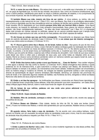 1 Reis 15:9-22 . Bom reinado de Asa.
10-13. o nome de sua mãe Maaca - Ela estava bem a sua avó, e ela estão aqui chamadas de “a mãe do
rei”, do cargo de dignidade que, no início de seu reinado, ela possuía. Asa, como um monarca constitucional, agiu
como o David piedoso, trabalhando para abolir os traços e práticas poluentes de idolatria, e no cumprimento de
sua conduta imparcial, ele não foi delinquente de reposição, mesmo do mais alto nível.
13. também Maaca sua mãe, mesmo ela tirou de ser rainha - A viúva sultana, ou rainha, não era
necessariamente a mãe natural do rei (ver 1 Reis 2:19 ), nem era Maaca. Seu título e os privilégios relacionados
com a honra e dignidade que lhe deu precedência entre as mulheres da família real e grande influência no reino,
foram levados. Ela foi degradada por sua idolatria.porque tinha feito um horrível ídolo a Asera - Uma figura
muito obsceno, eo bosque foi dedicada à mais grosseira licenciosidade. Seus planos de reforma religiosa, no
entanto, não foram completamente realizados ", os altos não foram removidos" (ver 1 Reis 3:2 ). A supressão
deste culto privado em colinas naturais ou artificiais, apesar de um serviço proibida depois que o templo tinha
sido declarado o lugar exclusivo de culto, as leis do rei mais piedoso não foram capazes de realizar.
15. ele trouxe as coisas que seu pai tinha consagrado - Provavelmente os despojos que Abias havia
tirado do exército derrotado de Jeroboão (veja 2 Crônicas 13:16 ). e as coisas que ele mesmo consagrara -
após a sua vitória sobre os etíopes ( 2 Crônicas 14:12 ).
16, 17. Houve guerra entre Asa e Baasa, rei de Israel, todos os dias - Asa gozou de paz de dez anos
após a derrota dos de Jeroboão por Abias, e esse intervalo foi sábia e enérgica gasto na realização das reformas
internas, bem como aumentar os meios de defesa nacional ( 2 Crônicas 14:1-7 ). No décimo quinto ano do seu
reinado, no entanto, o rei de Israel iniciou as hostilidades contra ele, e, invadindo seu reino, erigiu uma fortaleza,
em Ramá, que era perto de Gibeá, e apenas seis milhas romanas de Jerusalém. Com medo de que seus súditos
pode deixar seu reino e voltar para a adoração de seus pais, quis cortar todas as relações entre as duas
nações. Ramá se situava numa eminência pendendo sobre um barranco estreito que separa Israel de Judá, e,
portanto, ele assumiu uma posição hostil em que lugar.
18-20. Então Asa tomou toda a prata e ouro que ficaram no. . . Casa do Senhor - Asa caráter religioso
é visto agora a declinar. Ele não confia no Senhor ( 2 Crônicas 16:07 ). Nesta emergência Asa solicitou a ajuda
poderosa do rei de Damasco-Síria, e para suborná-lo a romper sua aliança com Baasa, ele transmitiu-lhe o
tesouro deitado no templo e do palácio. Os mercenários sírios foram obtidas. Instâncias podem ser encontrados,
tanto na história antiga e moderna do Oriente, da violação de tratados igualmente súbitas e sem escrúpulos,
através da apresentação de algum suborno tentadora. Ben-Hadade, derramou um exército nas províncias do
norte de Israel, e ter capturado algumas cidades da Galiléia, nas fronteiras da Síria, obrigados a retirar-se Baasa
Ramá de volta dentro de seus próprios territórios.
22. Então o rei Asa fez apregoar - As fortificações que Baasa, construídos em Ramá foram demolidas, e
com os materiais foram construídas outras defesas, onde Asa pensavam que eram necessários - em Geba (Nova
Jeba) e Mizpá (agora Neby Samuil), sobre o norte duas horas de viagem de Jerusalém.
23(. no tempo da sua velhice, padeceu em seu onde uma prova adicional é dada de sua
degenerescência religiosa.).
1 Reis 15:25-34 . Ímpio reinado de Nadabe.
25. Nadabe, filho de Jeroboão, começou a reinar - Nenhum registro é dado a ele, exceto seu apego à
má política de seu pai.
27. Feriu-o Baasa em Gibetom - Esta cidade, dentro da tribo de Dã, foi dada aos levitas (Josué
19:44 ). Ficava na fronteira dos filisteus, e tendo sido apreendido por que as pessoas, Nadabe cercou a recuperá-
lo.
29. quando reinou, feriu toda a casa de Jeroboão - Foi de acordo com uma prática bárbara, muito
comum no Oriente, por um usurpador de extirpar todos os candidatos rivais para o trono, mas foi uma realização
de Jeroboão Aías de profecia a respeito (um Reis 14:10 e 1 Reis 14:11 ).
CAPÍTULO 16
1 Reis 16:1-8 . Profecia de Jeú contra Baasa.
1. Então a palavra do Senhor veio a Jeú - Este é o único incidente registrado na vida desse profeta. Seu
pai também era um profeta (2 Crônicas 16:7 ).
 