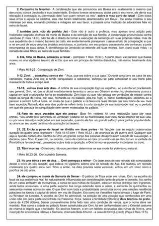 2. Porquanto te levantei - A condenação que ele pronunciou em Baasa era exatamente o mesmo que
denunciou contra Jeroboão e sua posteridade. Embora tivesse atravessou abate para o seu trono, ele devia sua
elevação à nomeação ou permissão dele "por quem reinam os reis”. sobre o meu povo de Israel - Com todos
seus erros e lapsos na idolatria, eles não foram totalmente abandonados por Deus . Ele ainda mostrou o seu
interesse por eles, enviando profetas e milagres em seu favor, e possuía uma multidão de adoradores fiéis no
reino de Israel.
7. também pela mão do profeta Jeú - Este não é outro a profecia, mas apenas uma adição pelo
historiador sagrado, motivos da morte de Baasa e da extinção de sua família. A condenação pronunciada contra
Jeroboão (1 Reis 14:9 ), não lhe dá o direito de tomar a execução da sentença em suas próprias mãos, mas de
sua sequência de o mesmo bezerro de culto, ele evidentemente planejaram o assassinato de conspiração e que
o rei em prol de seus próprios projetos ambiciosos, e, portanto, em seu próprio assassinato, ele conheceu a justa
recompensa de suas obras. A semelhança de Jeroboão se estende até suas mortes, bem como suas vidas - o
reinado de seus filhos, ea ruína de suas famílias.
8. Elá, filho de Baasa, começou a reinar - (compare 1 Reis 15:33 ). A partir disso, vai parecer que Baasa
morreu no ano vigésimo terceiro de e Elá, que era um príncipe de hábitos dissolutos, não reinou totalmente dois
anos.
1 Reis 16:9-22 . Conspiração de Zinri.
9-12. Zinri. . . conspirou contra ele - "Arza, que era sobre a sua casa." Durante uma farra na casa de seu
camareiro, matou Zinri ele, e tendo conquistado a soberania, esforçou-se para consolidar o seu trono pelo
massacre de toda a estirpe real.
15-18. , reinou Zinri sete dias - A notícia de sua conspiração logo se espalhou, eo exército ter proclamado
seu general, Onri, rei, que o oficial imediatamente levantou o cerco em Gibetom e marchou diretamente contra a
capital em que o usurpador havia se estabelecido. Zinri logo viu que não estava em condições de resistir contra
todas as forças do reino, por isso, fechando-se no palácio, pôs-lhe fogo, e, como Sardanapalo, escolheu-se a
perecer e reduzir tudo à ruína, ao invés de que o palácio e os tesouros reais devem cair nas mãos de seu rival
bem sucedido.Reinado dos sete dias pode se referir tanto à curta duração de sua autoridade real, ou o período
em que ele gostava de tranquilidade sem serem molestados no palácio.
19. Para os seus pecados que ele pecou - Este fim violento foi uma retribuição justa por seus
crimes. "Seu andar nos caminhos de Jeroboão" poderia ter-se manifestado quer pelo curso anterior de sua vida,
ou por seus decretos publicados em sua ascensão, quando ele fez um grande esforço para ganhar popularidade,
ao anunciar seu apoio contínuo da adoração do bezerro.
21, 22. Então o povo de Israel se dividiu em duas partes - As facções que se seguiu ocasionadas
duração de quatro anos (compare 1 Reis 16:15 com 1 Reis 16:23 ), de anarquia ou de guerra civil. Qualquer que
seja a opinião pública dos méritos de Onri um grande corpo das pessoas desaprovaram o modo de sua eleição, e
declarou para Tibni. O exército, no entanto, como de costume em tais circunstâncias (e eles tinham a vontade da
Providência favorecê-los), prevaleceu sobre toda a oposição, e Onri tornou-se possuidor inconteste do trono.
22. Tibni morreu - O hebraico não nos permitem determinar se sua morte foi violenta ou natural.
1 Reis 16:23-28 . Onri constrói Samaria.
23. No ano trinta e um de Asa. . . Onri começou a reinar - Os doze anos de seu reinado são computados
desde o início do seu reinado, que estava no vigésimo sétimo ano do reinado de Asa. Ele realizou um reinado
contestado por quatro anos com Tibni, e então, na data prevista neste versículo, entrou em um único reino e
pacífica de oito anos.
24. ele comprou o monte de Samaria de Semer - O palácio de Tirza estar em ruínas, Onri, na escolha do
local de sua residência real, foi naturalmente influenciado por considerações tanto de prazer e proveito. No centro
de um vasto anfiteatro de montanhas, a cerca de seis milhas de Siquém, sobe um monte oblongo com íngremes,
ainda lados acessíveis, e uma parte superior lisa longa extensão leste e oeste, e aumento de quinhentos ou
seiscentos metros acima do vale. O que Onri com toda a probabilidade construída como uma simples residência
palaciana se tornou a capital do reino, em vez de Siquém. Era como se Versailles havia tomado o lugar de Paris,
ou Windsor de Londres. A escolha de Onri foi admirável, na seleção de uma posição que combinadas em uma
união não em outra parte encontrada na Palestina: força, beleza e fertilidade [Stanley]. dois talentos de prata -
cerca de 4.250 dólares. Semer provavelmente tinha feito isso uma condição da venda, que o nome deve ser
mantido. Mas como a cidade eo palácio foram construídos por Onri, foi em conformidade com o Oriental costume
de chamá-lo depois que o fundador. Os assírios fizeram, e em um tablete escavadas das ruínas de Nínive, uma
inscrição foi encontrada relativo a Samaria, chamada Bete-Khumri - a casa de Onri [Layard]. (Veja 2 Reis 17:5).
 