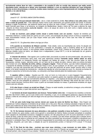 terrivelmente solene deve ter sido o assembleia e da ocasião! O olho eo ouvido das pessoas que estão sendo
abordados tanto, calculou-se a deixar uma impressão indelével, e com os espíritos elevados por suas brilhantes
vitórias na terra da promessa, a memória, muitas vezes revertem para a cena impressionante em montagens Ebal e
Gerizim, e no vale de Sicar.
CAPÍTULO 9
Josué 9:1-27 . OS REIS UNEM CONTRA ISRAEL.
1. todos os reis que estavam deste lado – isto é, o lado ocidental do Jordão. Nas colinas e nos vales utras, e em
toda a costa do grande mar – Esta distinção tríplice marca muito claramente uma grande parcela de Canaã. O primeiro
designa a região montanhosa, que pertencia depois para as tribos de Judá e Efraim: o segundo, todo o país a partir de
baixo Carmelo para Gaza, e os terceiros, as margens do Mediterrâneo, desde o Istmo de Tiro para a planície de Jope
. (Quanto às tribos mencionadas, ouviu do mesmo – isto é, do saque de Jericó e Ai, bem como o rápido avanço dos
israelitas para o interior do país.
2. eles se reuniram, para pelejar contra Josué e contra Israel, com um acordo – Apesar de divididos por
interesses distintos e, muitas vezes em guerra um com o outro, uma sensação de perigo comum os levou a suspender as
suas animosidades mútuas, que por suas forças unidas que pode impedir que a terra caia nas mãos de mestres
estrangeiros.
Josué 9:3-15 . Os gibeonitas obtem uma liga por ofício.
3-15. quando os moradores de Gibeom ouvindo – Esta cidade, como as importações seu nome, foi situado em
uma eminência rochosa, cerca de seis quilômetros a noroeste de Jerusalém, onde a moderna aldeia de El Jib está
agora. Foi a capital dos heveus, e uma grande cidade importante ( Josué 10:02 ). Parece ter se formado, em união com
algumas cidades outras do bairro, um estado livre e independente ( Josué 09:17 ) e de ter desfrutado de um governo
republicano ( Josué 9:11 ).
4. Usaram de astúcia – Eles agiram com a política hábil, procurando os meios de auto-preservação, não pela força,
que eles estavam convencidos seria inútil, mas pela diplomacia artística. Tomando sacos velhos sobre os seus
jumentos – Viajantes no transporte Oriente sua bagagem em bestas de carga; o pior tipo arrumar todas as suas
necessaries, comida, roupas, utensílios juntos, em um saco de lã ou cabelo de pano, colocou sobre os ombros da besta
eles montam em cima. Garrafas de vinho, velhos, e aluguel, e ligada – Peles de Cabra-, que são melhor adaptados para
o transporte de bebidas alcoólicas de qualquer tipo fresco e bom, do que qualquer um de barro, que é porosa, ou vasos
metálicos, que logo são aquecidas pelo sol.Estas garrafas de pele são passíveis de serem alugar quando velho e muito
usado, e há várias maneiras de remenda-los – através da inserção de uma nova peça de couro, ou, reunindo as bordas do
aluguel e costurá-los na forma de uma bolsa , ou colocando uma farpa redondo plano de madeira para o buraco.
5. sapatos velhos e bateu – Aqueles que têm, mas um burro ou mula para si e para bagagem frequentemente
desmontar e caminhar -. Uma circunstância que pode explicar os sapatos gastos dos viajantes pretensos pão. . . seco e
bolorento – Isto deve ter sido que normalmente utilizado por viajantes – uma espécie de biscoito feita sob a forma de anéis
grandes, cerca de uma polegada de espessura, e quatro ou cinco polegadas de diâmetro. Não sendo tão bem como os
nossos cozido biscoitos, torna-se difícil e bolor a partir da humidade deixada na massa. É geralmente embebido em água
anterior para ser utilizado.
6-14. eles foram a Josué, ao arraial em Gilgal – Chegou na sede israelita, os estranhos conseguiu uma entrevista
com Josué e os anciãos, a quem eles abriram seus negócios.
7. os homens de Israel responderam aos heveus: Talvez habitar entre nós – A resposta dos israelitas a entender
que eles não tinham critério, que as suas ordens eram imperativo, e que, se os estrangeiros pertencia a alguma das tribos
nativas, a idéia de uma aliança com eles era ilegal uma vez que Deus tivesse proibido ( Êxodo 23:32 , 34:12 , Deuteronômio
07:02 ).
9. De um país muito longe teus servos vieram por causa do nome do Senhor teu Deus – Eles fingiam ser
acionado por motivos religiosos na tentativa de ser aliado com o Seu povo. Mas seu endereço estudado é digno de nota em
apelar para instâncias de obras miraculosas de Deus à distância, enquanto eles passam por aqueles feito em Canaã, como
se o relatório deles ainda não tinha chegado aos ouvidos.
14, 15. Os homens tomaram de seus alimentos e não pediram conselho à boca do Senhor – A aparência do
seu pão mofado era, após análise, aceito como garantir a veracidade da história. Nesta conclusão precipitado os israelitas
eram culpados de credulidade excessiva e negligência culposa, em não perguntar por Urim do sumo sacerdote e Tumim a
mente de Deus, antes de entrar para a aliança. Não está claro, no entanto, que eles tinham aplicado para a direção divina,
teria sido proibido de sobra e conectar-se com qualquer das tribos cananéias que renunciaram a idolatria e abraçaram-se e
adoraram o verdadeiro Deus. Pelo menos, nenhuma irregularidade foi encontrada com eles para fazer uma aliança com os
gibeonitas, enquanto, por outro lado, a violação do que foi severamente punido ( 2 Samuel 21:01 e Josué 11:19 Josué
11:20 ).
16, 17. No final de três dias. . . ouviram que eram seus vizinhos, e que moravam no meio deles – Esta
informação foi obtida em seu progresso através do país, pois, como Josué 9:17devem ser processados “, quando os filhos
de Israel partiam, eles chegaram à sua cidades “.Gibeão era de cerca de 18 ou 20 milhas de Gilgal.
 