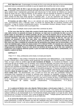 25-27. Mas Onri mal - O personagem do reinado de Onri e sua morte são descritas na forma estereotipada
usada para todos os sucessores de Jeroboão no que diz respeito tanto à política, bem como o tempo.
29-33. Acabe, filho de Onri o que era mau aos olhos do Senhor acima de tudo, que foram antes
dele - A adoração a Deus através de símbolos até então tinha sido a forma ofensiva de apostasia em Israel, mas
agora idolatria bruta é abertamente patrocinada pelo tribunal. Isso foi feito através da influência de Jezabel,
rainha de Acabe. Ela era "a filha de Etebaal, rei dos sidônios". Ele era sacerdote de Astarote ou Astarte, que,
depois de ter assassinado Philetes, rei de Tiro, ascendeu ao trono do reino, sendo o oitavo rei desde
Hiram. Jezabel era filha ímpia deste regicídio e sacerdote ídolo - e, por seu casamento com Acabe, nunca
descansou até que ela tem todas as formas de sua adoração Tyrian nativa introduzida em seu país de adoção.
32. levantou um altar a Baal - isto é, o sol, adorado sob várias imagens. Acabe configurar um (2 Reis
3:02 ), provavelmente como o Hércules Tyrian, no templo em Samaria. Não há sacrifícios humanos eram
oferecidos - o fogo foi mantido constantemente queima - os sacerdotes oficiavam descalço. Dançar e beijar a
imagem ( 1 Reis 19:18 ) estavam entre os principais ritos.
1 Reis 16:34 . A maldição Josué cumpriu sobre Hiel o construtor de Jericó.
34. Em seus dias Hiel fez a Beth-elite construir família deste homem imprudente, mas se seu filho
mais velho morreu no momento de lançar os alicerces, eo mais novo na conclusão da obra, ou se ele
perdeu todos os seus filhos em rápida sucessão, até que, no final da empresa, ele se viu sem filhos, a
forma poética da proibição não nos permitem determinar. Algum comentarista moderno acha que não há
nenhuma referência, quer para as mortes naturais ou violentas dos filhos de Hiel do, mas que ele
começou em presença de seu filho mais velho, mas algumas dificuldades inesperadas, perdas ou
obstáculos, atrasou a conclusão até sua velhice, quando os portões foram criados na presença de seu
filho mais novo. Mas a maldição foi cumprida mais de quinhentos anos depois que foi pronunciado, e de
Jericó ser habitado após o tempo de Josué (Juízes 3:13 e 2 Samuel 10:05 ), foi suposto que o ato contra o
qual a maldição foi dirigida, foi uma tentativa de restauração das paredes - as paredes que haviam sido
milagrosamente derribado. Parece ter sido dentro do território de Israel, eo ato de Hiel, sem resistência
proporciona uma evidência dolorosa quanto o povo de Israel tinha perdido todo o conhecimento, ou o
respeito, a palavra de Deus.
CAPÍTULO 17
1 Reis 17:1-7 . Elias, profetizando contra Acabe, é enviado para Querite.
1. Elias tisbita o - Este profeta é introduzido tão abruptamente como Melquisedeque - o seu nascimento,
os pais, e chamar para o ofício profético sendo igualmente não registradas. Ele deve ser chamado, o tisbita de
Tisbe, um lugar a leste da Jordânia. que era dos moradores de Gileade - ou moradores de Gileade, o que
implica que ele não era israelita, mas um ismaelita, como conjecturas Michaelis, pois havia muitos de que a raça
nos confins de Gileade. . O emprego de um gentio como ministro extraordinário poderia ser a de repreensão e
vergonha povo apóstata de Israel disse a Acabe: - O profeta parece ter sido este aviso rei apóstata como fatal
tanto para si mesmo e as pessoas seria o curso ele foi imprudente perseguindo. O fracasso dos esforços de Elias
para fazer uma impressão sobre o coração obstinado de Acabe é mostrado pela previsão penal proferida na
despedida. diante de quem eu estou - isto é, a quem sirvo (Deuteronômio 18:05 ). não haverá orvalho nem
chuva nestes anos - não absolutamente, mas o orvalho ea chuva não cairia nas quantidades habituais e
necessárias. Essa suspensão de umidade foi suficiente para responder às finalidades corretivas de Deus,
enquanto uma seca absoluta teria convertido todo o país em um desperdício inabitável. mas segundo a minha
palavra - não proferiu, a despeito, vingança ou capricho, mas como a ministro de Deus. A calamidade iminente
foi em resposta à sua oração sincera, e um castigo destinado ao renascimento espiritual de Israel.Seca foi o
castigo ameaçado de idolatria nacional ( Deuteronômio 11:16 Deuteronômio 11:17 ,28:23 ).
2, 3. a palavra do Senhor veio a ele, dizendo: Retira-te daqui, e virar-te para o leste, & c - No início, o
rei pode ter rejeitado a previsão que o enunciado de um entusiasta do vão;. mas quando ele encontrou a seca
durou e aumentar em gravidade, ele procurou Elias, que, como era necessário que ele deveria ser afastado de
qualquer violência ou as importunações do rei, foi divinamente dirigido para reparar a um lugar de retiro, talvez
uma caverna em "ao ribeiro de Querite , isto é, antes de [leste] de Jordão. " Tradição aponta-o para fora em uma
torrente de inverno pequeno, um pouco abaixo do vau em Beth-shan.
6. os corvos lhe traziam pão - A idéia de tais aves impuras e voraz sendo empregadas para alimentar o
profeta apareceram a muitos tão estranho que eles têm trabalhado para fazer o Orebim, que na nossa versão
tenha sido prestado "corvos", a ser como a palavra é usada (em Ezequiel) "comerciantes", ou árabes (2 Crônicas
 