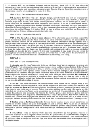 21:16 , Neemias 4:07 ), ou, os cidadãos de Arabá, perto de Beth-shan ( Josué 15:6 , 18: 18 ). Mas a tradução
comum é, em nossa opinião, de preferência a estas conjecturas. E, se Elias foi miraculosamente alimentado por
corvos, é inútil perguntar onde encontrou o pão ea carne, pois Deus iria dirigi-los. Decorrido o prazo de um ano, o
ribeiro secou, e este foi um novo julgamento para a fé de Elias.
1 Reis 17:8-16 . Ele é enviado a uma viúva de Sarepta.
8-16. a palavra do Senhor veio a ele - Sarepta, Sarepta, agora Surafend, para onde ele foi direcionado
para ir, foi muito longe na costa ocidental da Palestina, cerca de nove quilômetros ao sul de Sidon, e dentro dos
domínios do pai ímpia Jezabel, onde a fome também prevaleceu. Reunião, em sua entrada para a cidade, a
mulher muito que foi nomeado pela divina providência para apoiá-lo, a sua fé foi severamente testada,
aprendendo com ela que suas provisões estavam esgotadas e que estava preparando sua última refeição para
ela eo filho. O Espírito de Deus ter o levou a pedir, e ela a concessão, algumas socorro necessário, ela recebeu a
recompensa de profeta ( Mateus 10:41 Mateus 10:42 ), e para a refeição uma conferida a ele, Deus, por um
aumento milagroso do pouco estoque, proporcionou muitos a ela.
1 Reis 17:17-24 . Ele levanta o filho a VIDA.
17-24. o filho da mulher, a dona da casa, adoeceu - Uma calamidade grave doméstica parece tê-la
levada a pensar que, como Deus lhe havia cerrado a céu sobre uma terra pecaminosa em conseqüência do
profeta, ela estava sofrendo em um relato semelhante. Sem responder a repreensão amargo, o profeta leva a
criança, coloca-o em sua cama, e depois de uma oração muito sério, tive a felicidade de ver a sua restauração, e
junto com ele alegria, para o coração da viúva e do lar. O profeta foi enviado a esta viúva, não apenas para sua
própria segurança, mas por causa de sua fé, para fortalecer e promover o que ele foi direcionado para ir com ela
ao invés de muitas viúvas em Israel, que teria recebido dele ansiosamente sobre as mesmas condições
privilegiadas de exceção da fome moagem. O alívio das necessidades de seu corpo tornou-se o meio de
preparação de fornecer suas necessidades espirituais, e trazendo ela e seu filho, através dos ensinamentos do
profeta, a um claro conhecimento de Deus e uma fé firme em Sua Palavra (Lucas 4:25 ) .
CAPÍTULO 18
1 Reis 18:1-16 . Elias encontra Obadias.
1. o terceiro ano - No Novo Testamento, é dito que não havia chuva "para o espaço de três anos e seis
meses" [Tiago 5:17 ]. A primeira chuva caiu em nosso março, a chuva serôdia em nosso Outubro. Embora Acabe
pode ter no início ridicularizado anúncio de Elias, no entanto, quando nenhuma dessas chuvas caíram em sua
época, ele ficou furioso contra o profeta como a causa da decisão nacional, e obrigou-o, com a direção de Deus,
para consultar sua segurança na fuga. Este foi seis meses depois que o rei foi informado de que haveria nem
orvalho nem chuva, ea partir deste período, os três anos nesta passagem são computados. Vai, mostra-te a
Acabe: - O rei permaneceu obstinado e impenitente. Outra oportunidade era para ser dado a ele de
arrependimento, e Elias foi enviado para declarar-lhe a causa da decisão nacional, e prometer-lhe, na condição
de sua remoção, a bênção imediata de chuva.
2. Elias foi - uma prova maravilhosa da intrepidez natural deste profeta, de sua coragem moral, e sua
confiança inabalável no cuidado protetor de Deus, que ele aventurou-se a abordar a presença do leão feroz. há
fome era extrema em Samaria - Elias descobriu que a fome foi apertando com gravidade intensa na capital. O
milho deve ter sido obtido para o povo do Egito e dos países vizinhos, senão a vida não poderia ter sido
sustentada por três anos, mas Acabe, com o camareiro de sua família real, é representado como dar uma busca
pessoal de pastagens para seu gado. Nas margens dos riachos, grama, brotos tenros de grama, pode ser
naturalmente esperado, mas a água que está sendo secada, a verdura desapareceria. Nos distritos pastorais do
Oriente seria contada uma ocupação mais adequada ainda para um rei ou chefe para ir à frente de uma
expedição. Variando em uma grande extensão do país, Acabe tinha ido através de um distrito, Obadias por outro.
3. Obadias temia ao Senhor grandemente - Embora ele não seguisse o rumo tomado pelos levitas ea
maioria dos israelitas piedosos da época da emigração em Judá (2 Crônicas 11:13-16), ele era um adorador
secreta e sincera. Ele provavelmente considerado o caráter violento do governo, e seu poder de fazer algo de
bom para as pessoas perseguidas de Deus como uma desculpa suficiente para ele não ir para adorar em
Jerusalém.
4. cem profetas - e não aos homens dotados dos dons extraordinários do ofício profético, mas que se
dedicavam ao serviço de Deus, pregando, orando, louvando, & c. (1 Samuel 10:10-12 ).os alimentou com pão e
água - Estes artigos são freqüentemente usado para incluir o sustento de qualquer tipo. Como este socorro deve
ter sido dado a eles no perigo, não só do seu lugar, mas a sua vida, era uma forte prova de sua ligação com a
verdadeira religião.
 