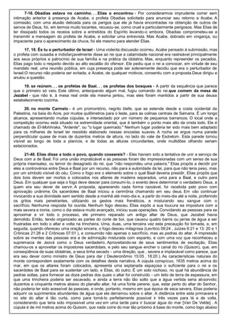7-16. Obadias estava no caminho. . . Elias o encontrou - Por considerarmos imprudente correr sem
intimação anterior à presença de Acabe, o profeta Obadias solicitado para anunciar seu retorno a Acabe. A
comissão, com uma alusão delicada para os perigos que ele já havia encontradas na obtenção de outros de
servos de Deus, foi, em termos muito tocantes, recusou-se, como cruel e particularmente perigosos. Mas Elias de
ter dissipado todos os receios sobre a entretidos do Espírito levando-o embora, Obadias comprometeu-se a
transmitir a mensagem do profeta de Acabe, e solicitar uma entrevista. Mas Acabe, dobrado em vingança, ou
impaciente para o aparecimento da chuva, foi ele mesmo para atender Elias.
17, 18. És tu o perturbador de Israel - Uma violenta discussão ocorreu. Acabe pensado à submissão, mas
o profeta com ousadia e indisfarçavelmente disse ao rei que a calamidade nacional era rastreável principalmente
aos seus próprios e patrocínio de sua família e na prática da idolatria. Mas, enquanto repreender os pecados,
Elias pago todo o respeito devido ao alto escalão do ofensor. Ele pediu que o rei a convocar, em virtude de seu
mandato real, uma reunião pública, em cuja presença pode ser solenemente decidiu que era o perturbador de
Israel.O recurso não poderia ser evitada, e Acabe, de qualquer motivos, consentiu com a proposta.Deus dirigiu e
anulou a questão.
19. se reúnem. . . os profetas de Baal. . . os profetas dos bosques - A partir da sequência que parece
que o primeiro só veio. Este último, antecipando algum mal, fugiu comando do rei.que comem da mesa de
Jezabel - que não é, à mesa real onde ela mesma jantou, mas eles foram mantidos a partir de sua deusa
estabelecimento cozinha.
20. no monte Carmelo - é um promontório, negrito blefe, que se estende desde a costa ocidental da
Palestina, na baía do Acre, por muitos quilômetros para o leste, para as colinas centrais de Samaria. É um longo
alcance, apresentando muitas cúpulas, e intersectado por um número de pequenos barrancos. O local onde a
competição ocorreu está situado na extremidade oriental, que é também o ponto mais alto da crista todo. Ele é
chamado de El-Mohhraka, "Ardente", ou "o lugar queimado." Nenhum lugar poderia ter sido mais bem adaptado
para os milhares de Israel ter resistido elaborado nessas encostas suaves. A rocha se ergue numa parede
perpendicular quase de mais de duzentos metros de altura, no lado do vale de Esdrelom. Esta parede tornou
visível ao longo de toda a planície, e de todas as alturas circundantes, onde multidões olhando seriam
estacionados.
21-40. Elias disse a todo o povo, quando coxeareis? - Eles haviam sido a tentativa de unir a serviço de
Deus com a de Baal. Foi uma união impraticável e as pessoas foram tão impressionadas com um senso de sua
própria insensatez, ou temor do desagrado do rei, que “não respondeu uma palavra." Elias propôs a decidir por
eles a controvérsia entre Deus e Baal por um recurso, não para a autoridade da lei, para que não teria peso, mas
por um símbolo visível do céu. Como o fogo era o elemento sobre o qual Baal deveria presidir, Elias propôs que
dois bois devem ser mortos e colocados nos altares de madeira separados, uma para a Baal, e outro para
Deus. Em qualquer que seja o fogo deve descer para consumi-lo, o evento deve determinar o verdadeiro Deus, a
quem era seu dever de servir. A proposta, aparecendo cada forma razoável, foi recebida pelo povo com
aprovação unânime. Os sacerdotes de Baal iniciou a cerimônia chamando em seu deus. Em vão continuar
invocando a sua divindade sem sentido desde a manhã até meio-dia e, a partir do meio-dia até a noite, proferindo
os gritos mais penetrantes, utilizando os gestos mais frenéticos, e misturando seu sangue com o
sacrifício. Nenhuma resposta foi ouvida. Nenhum fogo desceu. Elias expôs a sua loucura ea impostura com a
mais severa e ironia, como o dia estava muito avançado, iniciou suas operações. Convidando as pessoas para se
aproximar e vir todo o processo, ele primeiro reparado um antigo altar de Deus, que Jezabel havia
demolido. Então, tendo organizado as partes do corte de boi, que causou quatro barris ou jarras de água a ser
frustradas em todo o altar e volta na trincheira. Uma, duas, uma terceira vez esta precaução foi tomada, e, em
seguida, quando ofereceu uma oração sincera, o fogo desceu milagrosa (Levítico 09:24 , Juízes 6:21 e 13: 20 e 1
Crônicas 21:26 e 2 Crônicas 07:01 ), e consumido não apenas o sacrifício, mas as pedras do altar. A impressão
sobre as mentes das pessoas era a de admiração misturada com espanto, e com uma voz que reconheceu a
supremacia de Jeová como o Deus verdadeiro. Aproveitando-se de seus sentimentos de excitação, Elias
chamou-os a aproveitar os impostores sacerdotais, e pelo seu sangue encher o canal do rio (Quison), que, em
conseqüência de suas idolatrias, a seca tinha secado - uma direção, que , severa e implacável como parece, que
era seu dever como ministro de Deus para dar ( Deuteronômio 15:05 , 18:20 ). As características naturais do
monte correspondem exatamente com os detalhes desta narrativa. A cúpula conspícuo, 1635 metros acima do
mar, em que os altares foram colocados, apresenta uma esplanada espaçosa o suficiente para o rei e os
sacerdotes de Baal para se sustentar um lado, e Elias, do outro. É um solo rochoso, no qual há abundância de
pedras soltas, para fornecer as doze pedras dos quais o altar foi construído - um leito de terra de espessura, em
que uma trincheira poderia ser escavado, e ainda a terra não tão solto que a água vertida seria absorvido;
duzentos e cinquenta metros abaixo do planalto altar, há uma fonte perene, que, estar perto do altar do Senhor,
não poderia ter sido acessível às pessoas, e onde, portanto, mesmo em que época de seca severa, Elias poderia
adquirir os suprimentos abundantes de água que ele derramou sobre o altar. A distância entre esta primavera e
no site do altar é tão curta, como para torná-lo perfeitamente possível ir três vezes para lá e de volta,
considerando que teria sido impossível uma vez em uma tarde para ir buscar água do mar [Van De Velde] . A
cúpula é de mil metros acima do Quisom, que nada corre do mar tão próximo à base do monte, como logo abaixo
 