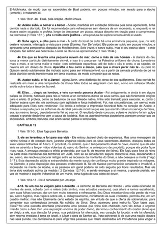 El-Mohhraka, de modo que os sacerdotes de Baal poderia, em poucos minutos, ser levado para o riacho
(torrente), e mataram ali.
1 Reis 18:41-46 . Elias, pela oração, obtém chuva.
42. Acabe subiu a comer e a beber - Acabe, mantidas em excitação dolorosa pela cena agonizante, tinha
comido nada o dia todo. Ele foi recomendado para refrescar-se sem demora de um momento, e, enquanto o rei
estava assim ocupado, o profeta, longe de descansar um pouco, estava absorto em oração para o cumprimento
da promessa (1 Reis 18:1 ). pôs o rosto entre joelhos - uma postura de súplica sincera ainda é usado.
43. Sobe agora, e olha para o mar - A partir do local de culto há uma eminência pequena, que, no lado
oeste e noroeste, intercepta a vista para o mar [Stanley; Van De Velde]. Ele pode ser subiu em poucos minutos, e
apresenta uma perspectiva alargada do Mediterrâneo. Seis vezes o servo subiu, mas o céu estava claro - o mar
tranquilo. No sétimo ele descreveu o sinal de chuva se aproximando [1 Reis 18:44 ].
44. Eis que se levanta uma pequena nuvem do mar, como a mão de um homem - A clareza do céu
torna a menor partícula distintamente visível, e isso é o precursor na Palestina uniforme de chuva. Levanta-se
mais e mais, e se torna maior e maior, com celeridade espantosa, até de todo o céu é preto, e as rajadas de
nuvens em um dilúvio de chuva. Aparelha o teu carro e desce, para que a chuva parar não te - ou pelo rio
Quisom sendo subitamente tão inchado como para ser intransponível, ou a partir da camada profunda de pó na
árida planície sendo transformada em lama espessa, de modo a impedir que as rodas.
45. Acabe subiu, e foi a Jizreel - agora Zerin, uma distância de cerca de dez quilômetros. Esta corrida foi
realizada em meio a uma tempestade de chuva. Mas todos se alegraram com isso, como um refresco difusão
súbita sobre toda a terra de Jezreel.
46. Elias. . . cingiu os lombos, e veio correndo perante Acabe - Foi antigamente, e ainda é em alguns
países do Oriente, habituais para reis e nobres a ter corredores diante de seus carros, que são fortemente cingido
para o efeito. O profeta, como os beduínos da sua Gileade nativa, tinha sido treinado para executar, e, como o
Senhor estava com ele, ele continuou com agilidade e força inabalável. Foi, nas circunstâncias, um serviço mais
adequado para Elias para renderizar. Ele tendia a reforçar a impressão favorável feita no coração de Acabe, e
fornece a resposta para os sofismas de Jezabel para ele mostrou que ele que era tão zeloso no serviço de Deus,
era, ao mesmo tempo, devotadamente fiel ao seu rei. O resultado deste concurso solene e decisivo foi um golpe
pesado e grande desânimo com a causa da idolatria. Mas os acontecimentos posteriores parecem provar que as
impressões, embora profunda, não eram senão parcial e temporária.
CAPÍTULO 19
1 Reis 19:1-3 . Elias foge para Berseba.
3. ele se levantou, e foi para sua vida - Ele entrou Jezreel cheio de esperança. Mas uma mensagem da
rainha furiosa e de coração duro, jurando vingança rápida para os seus sacerdotes abatidos, dissipou todas as
suas visões brilhantes do futuro. É provável, no entanto, que o temperamento atual do povo, mesmo que ela não
teria se atrevido a lançar mãos violentas do servo do Senhor, e ameaçou-o de propósito, porque ela podia fazer
mais nada. A ameaça produziu o efeito pretendido, por sua fé, de repente ele falhou. Ele fugiu para fora do reino
na parte mais meridional dos territórios em Judá, nem se se considerem seguro, mesmo lá, mas, descartando o
seu servo, ele resolveu procurar refúgio entre os recessos da montanha do Sinai, e não desejava a morte (Tiago
5:17 ). Esta depressão súbita e extraordinária da mente surgiu de confiança muito grande inspirado os milagres,
no Carmelo, e pela disposição das pessoas evidenciado lá. Se ele tivesse permanecido constante e imutável, a
impressão na mente de Acabe, e as pessoas em geral poderia ter sido seguido por bons resultados. Mas ele
tinha sido exaltado acima da medida ( 2 Coríntios 12:7-9 ), e sendo entregue a si mesma, o grande profeta, em
vez de mostrar o espírito indomável de um mártir, tinha fugido de seu posto de dever.
1 Reis 19:4-18 . Ele é consolado por um anjo.
4-18. foi um dia de viagem para o deserto - a caminho de Berseba até Horebe - uma vasta extensão de
montes de areia, coberto com o retem (não zimbro, mas arbustos vassoura), cuja altura e ramos espalhando,
com suas folhas brancas, dar um tom muito torcendo e refrescante. Seu Deus misericordioso não perder de vista
seu servo fugitivo, mas vigiava sobre ele, e, milagrosamente, ministrando às suas vontades, permitiu-lhe, em um
quadro melhor, mas não totalmente certo estado de espírito, em virtude de que a oferta de sobrenatural, para
completar sua contemplada jornada. Na solidão do Sinai, Deus apareceu para instruí-lo. "Que fazes aqui,
Elias?" foi uma questão abordada procurando uma pessoa que tinha sido chamado para tão árdua e urgente
missão como a dele. Por uma exposição enorme de poder divino, ele tomou conhecimento do orador divino que
se dirigiu a ele, sua atenção foi presa, sua petulância foi silenciada, seu coração foi tocado, e ele foi oferecido
sem retorno imediato à terra de Israel, e julgar a obra do Senhor ali. Para convencê-lo de que uma nação idólatra
não será punida, Ele comissiona-lo para ungir três pessoas que foram destinados em Providência para vingar a
 