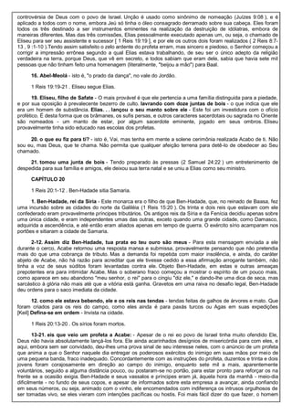 controvérsia de Deus com o povo de Israel. Unção é usado como sinônimo de nomeação (Juízes 9:08 ), e é
aplicado a todos com o nome, embora Jeú só tinha o óleo consagrado derramado sobre sua cabeça. Eles foram
todos os três destinado a ser instrumentos eminentes na realização da destruição de idólatras, embora de
maneiras diferentes. Mas das três comissões, Elias pessoalmente executado apenas um, ou seja, o chamado de
Eliseu para ser seu assistente e sucessor [ 1 Reis 19:19 ], e por ele os outros dois foram realizados ( 2 Reis 8:7-
13 , 9 :1-10 ).Tendo assim satisfeito o zelo ardente do profeta erram, mas sincero e piedoso, o Senhor começou a
corrigir a impressão errônea segundo a qual Elias estava trabalhando, de seu ser o único adepto da religião
verdadeira na terra, porque Deus, que vê em secreto, e todos sabiam que eram dele, sabia que havia sete mil
pessoas que não tinham feito uma homenagem (literalmente, "beijou a mão") para Baal.
16. Abel-Meolá - isto é, "o prado da dança", no vale do Jordão.
1 Reis 19:19-21 . Eliseu segue Elias.
19. Eliseu, filho de Safate - O mais provável é que ele pertencia a uma família distinguida para a piedade,
e por sua oposição à prevalecente bezerro de culto. lavrando com doze juntas de bois - o que indica que ele
era um homem de substância. Elias. . . lançou o seu manto sobre ele - Este foi um investidura com o ofício
profético. É desta forma que os brâmanes, os sufis persas, e outros caracteres sacerdotais ou sagrada no Oriente
são nomeados - um manto de estar, por algum sacerdote eminente, jogado em seus ombros. Eliseu
provavelmente tinha sido educado nas escolas dos profetas.
20. o que eu fiz para ti? - isto é, Vai, mas tenha em mente a solene cerimônia realizada Acabo de ti. Não
sou eu, mas Deus, que te chama. Não permita que qualquer afeição terrena para detê-lo de obedecer ao Seu
chamado.
21. tomou uma junta de bois - Tendo preparado às pressas (2 Samuel 24:22 ) um entretenimento de
despedida para sua família e amigos, ele deixou sua terra natal e se uniu a Elias como seu ministro.
CAPÍTULO 20
1 Reis 20:1-12 . Ben-Hadade sitia Samaria.
1. Ben-Hadade, rei da Síria - Este monarca era o filho de que Ben-Hadade, que, no reinado de Baasa, fez
uma incursão sobre as cidades do norte da Galiléia (1 Reis 15:20 ). Os trinta e dois reis que estavam com ele
confederado eram provavelmente príncipes tributários. Os antigos reis da Síria e da Fenícia decidiu apenas sobre
uma única cidade, e eram independentes umas das outras, exceto quando uma grande cidade, como Damasco,
adquirida a ascendência, e até então eram aliados apenas em tempo de guerra. O exército sírio acamparam nos
portões e sitiaram a cidade de Samaria.
2-12. Assim diz Ben-Hadade, tua prata eo teu ouro são meus - Para esta mensagem enviada a ele
durante o cerco, Acabe retornou uma resposta mansa e submissa, provavelmente pensando que não pretendia
mais do que uma cobrança de tributo. Mas a demanda foi repetida com maior insolência, e ainda, do caráter
abjeto de Acabe, não há razão para acreditar que ele tivesse cedido a essa afirmação arrogante também, não
tinha a voz de seus súditos foram levantadas contra ele. Objeto Ben-Hadade, em estas e outras ameaças
prepotentes era para intimidar Acabe. Mas o soberano fraco começou a mostrar o espírito de um pouco mais,
como aparece em seu abandono "meu senhor, o rei" para o cingiu "diz ele," e dando-lhe uma dica de seca, mas
sarcástico à glória não mais até que a vitória está ganha. Gravetos em uma raiva no desafio legal, Ben-Hadade
deu ordens para o saco imediata da cidade.
12. como ele estava bebendo, ele e os reis nas tendas - tendas feitas de galhos de árvores e mato. Que
foram criados para os reis do campo, como eles ainda é para paxás turcos ou Agas em suas expedições
[Keil] Defina-se em ordem - Invista na cidade.
1 Reis 20:13-20 . Os sírios foram mortos.
13-21. eis que veio um profeta a Acabe: - Apesar de o rei eo povo de Israel tinha muito ofendido Ele,
Deus não havia absolutamente lançá-los fora. Ele ainda acarinhados desígnios de misericórdia para com eles, e
aqui, embora sem ser convidado, deu-lhes uma prova sinal de seu interesse neles, com o anúncio de um profeta
que anima a que o Senhor naquele dia entregar os poderosos exércitos do inimigo em suas mãos por meio de
uma pequena banda, fraco inadequado. Concordantemente com as instruções do profeta, duzentos e trinta e dois
jovens foram corajosamente em direção ao campo do inimigo, enquanto sete mil a mais, aparentemente
voluntários, seguido a alguma distância pouco, ou postaram-se no portão, para estar pronto para reforçar os na
frente se a ocasião exigia. Ben-Hadade e seus vassalos e príncipes eram já, àquela hora da manhã - meio-dia
dificilmente - no fundo de seus copos, e apesar de informados sobre esta empresa a avançar, ainda confiando
em seus números, ou seja, animado com o vinho, ele encomendados com indiferença os intrusos orgulhosos de
ser tomadas vivo, se eles vieram com intenções pacíficas ou hostis. Foi mais fácil dizer do que fazer, o homem
 
