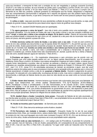 outra era inevitável, o transporte foi feito sob a condição de seu ser resgatados a qualquer momento [Levítico
25:25-27 ]; em todos os eventos, de sua reversão ao jubileu para o proprietário [ Levítico 25:28 ]. Em suma, não
poderia ser alienado da família, e foi por esse motivo que Nabote ( 1 Reis 21:3 ) se recusou a cumprir com a
demanda do rei. Não era, portanto, qualquer grosseria ou desrespeito que fez Acabe, desgostoso e indignado,
mas seu comportamento mal-humorado e rabugento trai o espírito de egoísmo que não poderia riacho para se
decepcionar de um objeto favorito, e que teria o empurrou em tirania sem lei teve possuía qualquer força natural
da personagem.
4. voltou o rosto - seja para esconder de seus assistentes a aflição de espírito que ele sentia, ou seja, pela
afetação de grande tristeza, despertá-los para desenvolver alguns meios de gratificar seus desejos.
1 Reis 21:5-16 . Jezabel CAUSA Nabote para ser apedrejada.
7. Tu agora governar o reino de Israel? - Isso não é tanto uma questão como uma exclamação - uma
provocação sarcástica: "A tu és bonita rei Podes não usar o teu poder e tomar o que teu coração é definido em
cima?" surgir, e come pão, e deixe o teu coração se alegre: Eu te darei a vinha - Depois de censurado Acabe
pela sua pusilanimidade e ordenando-lhe agir como um rei, Jezabel diz a ele para não se incomodar mais sobre
como um pouco, ela teria garantir a posse da vinha.
8. Então escreveu cartas em nome de Acabe, e as selou com o seu selo - O selo de anel continha o
nome do rei e deu validade aos documentos a que foi aposta (Ester 8:8, Daniel 6:17 ). Ao permitir que seu uso de
seu anel de sinete, Acabe passivamente consentido processo de Jezabel. Sendo escrito em nome do rei, tinha o
caráter de um mandato real. mandou as cartas aos anciãos e aos nobres que havia na sua cidade - Eram as
autoridades civis de Jezreel, e seria, com toda a probabilidade, ser o criaturas e ferramentas de ajuste de
Jezabel. É evidente que, embora Acabe tinha sido recentemente em Jezreel, quando ele fez a oferta a Nabote,
tanto ele como Jezebel estavam agora em Samaria ( 1 Reis 20:43 ).
9. Proclame um jejum, c & -. Os magistrados obsequiosos e sem princípios que de acordo com as
ordens. Fingindo que uma culpa pesada estava em um, ou algum partido desconhecido, que foi acusado de
blasfemar contra Deus e contra o rei Acabe e que estava ameaçando vingança em toda a cidade, a menos que o
culpado foram descobertos e punidos, eles se reuniam as pessoas a observar um jejum solene. Jejuns foram
ordenados em ocasiões extraordinárias que afetam os interesses públicos do Estado ( 2 Crônicas 20:3 , Esdras
8:21 , Joel 1:14 , 2:15 , Jonas 3:5 ). As autoridades perversas de Jezreel, ao proclamar o jejum, quis dar uma
aparência externa de justiça para os seus processos e transmitir uma sensação entre as pessoas que o crime de
Nabote ascenderam a traição contra a vida do rei. puseram a Nabote diante - Durante o julgamento do painel,
ou acusado, foi colocado em uma cadeira alta, na presença de toda a corte, mas como o culpado era suposto ser
desconhecida, a definição de Nabote diante do povo deve ter sido devido ao seu estar entre os homens ilustres
do lugar.
3. Então vieram dois homens - homens levianos que haviam sido subornados para jurar uma falsidade. A
lei exigia duas testemunhas em crimes capitais (Deuteronômio 17:6, 19:15 ,Números 35:30 e Mateus
26:60 ). Amaldiçoar a Deus e amaldiçoando o rei são mencionados na lei ( Êxodo 22:28 ). Como infrações
intimamente ligadas, o rei de Israel ser o representante terreno de Deus em Seu reino levou para fora da
cidade, eo apedrejaram - A lei, que proibia amaldiçoando os governantes do povo, não especifica a pena para
este crime, mas de qualquer uso havia sancionado ou das autoridades de Jezreel tinha originado apedrejamento
como uma punição apropriada. Sempre foi infligido fora da cidade (Atos 07:58 ).
14-16. Jezabel disse a Acabe: Levanta-te, toma posse - Execução de Nabote de ter sido anunciado, e
sua família estar envolvido na mesma frase fatal (2 Reis 9:26 ), sua propriedade tornou-se perdido a coroa, e não
por lei, mas o uso tradicional (veja 2 Samuel 16:4 ).
16. Acabe se levantou para ir para baixo - de Samaria para Jezreel.
1 Reis 21:17-29 . Elias denuncia sentenças contra Acabe e Jezabel.
17-19. Porventura não mataste e tomaste a herança? - Enquanto Acabe foi no ato de sua posse
levantamentos ilícito, Elias, por mandato divino, estava diante dele. A aparência do profeta, em um momento tão,
foi sinistra do mal, mas sua linguagem era muito mais (compare Ezequiel, 46:16-18 ). Em vez de diminuir com o
horror do crime atroz, Acabe ansiosamente apressou-se a sua propriedade recém adquirida.
19. No local onde os cães lamberam, & c -. Um castigo justo da Providência. A previsão foi cumprida, e
não em Jezreel, mas em Samaria, e não em Acabe, pessoalmente, em conseqüência de seu arrependimento (1
Reis 21:29 ), mas em seu filho ( 2 Reis 9:25 ). As palavras "no lugar onde" pode ser traduzido como "do modo
como".
 