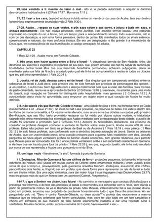 20. tens vendido a ti mesmo de fazer o mal - isto é, o pecado autorizado a adquirir o domínio
desmarcado e habitual sobre ti (2 Reis 17:17 , Romanos 7:11 ).
21, 22. farei a tua casa, Jezebel, embora incluído entre os membros da casa de Acabe, tem seu destino
ignominioso expressamente anunciada (veja 2 Reis 9:30 ).
27-29. Acabe. . . rasgou as suas vestes, e pôs saco sobre a sua carne, e jejuou e jazia em saco, e
andava mansamente - Ele não estava obstinado, como Jezebel. Este anúncio terrível causou uma profunda
impressão no coração do rei, e levou, por um tempo, para o arrependimento sincero. Indo suavemente, isto é,
com os pés descalços, e com uma forma pensativa, dentro de portas. Ele manifestou todos os sinais externos,
convencionais e naturais, da mais profunda tristeza. Ele era um desgraçado, e tão grande é a misericórdia de
Deus, que, em conseqüência de sua humilhação, o castigo ameaçado foi adiada.
CAPÍTULO 22
1 Reis 22:1-36 . Acabe morto em Ramote-Gileade.
1. três anos sem haver guerra entre a Síria e Israel - A desastrosa derrota de Ben-Hadade, tinha tão
destruído seu exército e esgotados os recursos de seu país, que, porém ansioso, ele não foi capaz de recomeçar
hostilidades contra Israel. Mas que sua inimizade hereditária permaneceu achavam subjugadas, devia se
manifestar pela sua falta de fé sobre o tratado pelo qual ele tinha se comprometido a restaurar todas as cidades
que seu pai tinha apreendidos (1 Reis 20:34 ).
2. Josafá, rei de Judá, desceu para o rei de Israel - Era singular que um campeonato amistoso entre os
soberanos de Israel e Judá deve, pela primeira vez, ter sido formado por príncipes de personagens tão opostos -
a um piedoso, o outro mau. Nem liga esta nem a aliança matrimonial pela qual a união das famílias reais foi mais
de perto cimentada, reuniu-se a aprovação do Senhor (2 Crônicas 19:02 ). Isso levou, no entanto, para uma visita
de Josafá, cuja recepção na Samaria foi distinguido pela hospitalidade mais generosa ( 2 Crônicas 18:2 ). A
oportunidade desta visita foi aproveitada, para empurrar um objeto sobre o qual coração de Acabe foi muito
definido.
3-8. Não sabeis vós que Ramote-Gileade é nossa - uma cidade levítica e livre, na fronteira norte de Gade
(Deuteronômio 4:43 , Josué 21:38 ), no local do Salt Lake presente, na província de Belka. Ele estava dentro dos
territórios do monarca israelita, e foi injustamente alienado, mas se era uma das cidades usurpadas pelo primeiro
Ben-Hadade, que seu filho havia prometido restaurar ou foi retida por alguns outros motivos, o historiador
sagrado não tenha mencionado.Na expedição que Acabe meditado para a recuperação desta cidade, o auxílio de
Josafá foi solicitado e prometido (ver 2 Crônicas 18:3 ). Anterior às hostilidades declarando, era costume de
consultar os profetas desejam conhecer a vontade do Senhor sobre essa guerra, Acabe reuniu 400 de seus
profetas. Estes não podiam ser tanto os profetas de Baal ou de Astarote ( 1 Reis 18:19 ), mas parece ( 1 Reis
22:12 ) ter sido falsos profetas, que conformado com o simbólico bezerro adoração de Jeová. Sendo as criaturas
de Acabe, que por unanimidade previu uma questão próspera para a guerra. Mas insatisfeito com eles, Jeosafá
perguntou se havia algum verdadeiro profeta do Senhor. Acabe concordou, com grande relutância, para permitir
que Micaías para ser convocado. Ele foi o único profeta verdadeiro então a ser encontrado residente em Samaria,
e ele teve que ser trazido para fora da prisão ( 1 Reis 22:26 ), em que, segundo Josefo, ele tinha sido escalado
por conta de sua repreensão a Acabe para poupando o rei da Síria.
10. um lugar vazio - literalmente, "a eira", formada à porta de Samaria.
11. Zedequias, filho de Quenaaná fez uns chifres de ferro - projeções pequenos, do tamanho e forma de
extintores de nossos vela (usada em muitas partes do Oriente como ornamentos militares), eram usados pelos
sírios de que o tempo e, provavelmente, pela guerreiros israelitas também. Zedequias, assumindo dois chifres,
personificado dois heróis, e, fingindo ser um profeta, quis desta forma para representar os reis de Israel e Judá,
em um triunfo militar. Era uma ação simbólica, para dar maior força à sua linguagem (veja Deuteronômio 33:17),
mas era pouco mais do que um floreio com um spontoon [Calmet, Fragmentos ].
14-17. o que o Senhor me disser, isso falarei - No caminho, o mensageiro que conduziu [Micaías] para a
presença real informou-o do teor das profecias já dadas e recomendou-o a concordar com o resto, sem dúvida a
partir do gentilmente motivo de vê-lo libertado da prisão. Mas Micaías, inflexivelmente fiel à sua missão divina,
como um profeta, anunciou seu propósito de proclamar honestamente tudo o que Deus lhe mandasse. Ao ser
perguntado pelo rei, "Devo ir contra Ramote-Gileade, ou devo abster?" o profeta deu exatamente a mesma
resposta que os oráculos anteriores que foram consultados, mas deve ter sido dado em um tom sarcástico e
irônico em zombaria de sua maneira de falar. Sendo solenemente instados a dar uma resposta séria e
verdadeira, Micaías declarou, então, a cena visionária do Espírito havia revelado a ele; -
 