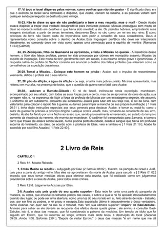 17. Vi todo o Israel disperso pelos montes, como ovelhas que não têm pastor - O significado disso era
que o exército de Israel seria derrotado e disperso, que Acabe, cairiam na batalha, e as pessoas voltam sem
qualquer sendo perseguido ou destruído pelo inimigo.
18-23. Não te disse eu que ele não profetizaria o bem a meu respeito, mas o mal? - Desde Acabe
estava disposto a traçar esta verdade desagradável para inimizade pessoal, Micaías prosseguiu sem medo de
dizer ao monarca irritado em detalhes o que havia sido revelado a ele. Os profetas hebreus, emprestando suas
imagens simbólicas a partir de cenas terrestres, descreveu Deus no céu como um rei em seu reino. E como
príncipes da terra não fazem nada de importância sem pedir o conselho de seus conselheiros, Deus é
representado como consulta sobre o destino de Acabe. Esta linguagem profética não deve ser interpretada
literalmente, eo comando deve ser visto como apenas uma permissão para o espírito de mentira (Romanos
11:34) [Calmet].
24, 25. Zedequias, filho de Quenaaná se aproximou, e feriu a Micaías no queixo - A insolência desse
homem, o líder dos falsos profetas, parece ter sido provocado por ciúmes em monopólio assumiu Micaías do
espírito de inspiração. Este modo de ferir, geralmente com um sapato, é ao mesmo tempo grave e ignominiosa. A
resposta calma do profeta do Senhor consiste em anunciar o destino dos falsos profetas que sofreram como os
conselheiros da expedição desastrosa.
26-28. Tomai a Micaías.. . Coloque este homem na prisão - Acabe, sob o impulso de ressentimento
veemente, detido o profeta até o seu retorno.
27, 28. pão da aflição, a água da aflição - ou seja, a tarifa mais pobres prisão. Micaías apresentada, mas
reiterou em voz alta, na presença de todos, que a questão da guerra seria fatal para Acabe.
29-38. , subiram a Ramote-Gileade - O rei de Israel, inclinou-se nesta expedição, marcharam,
acompanhado por seu aliado, com todas as suas forças para o cerco, mas de se aproximar da cena de ação, sua
coragem não, e, na esperança de fugir a força da profecia de Micaías por um estratagema segredo, ele assumiu
o uniforme de um subalterno, enquanto ele aconselhou Josafá para lutar em seu traje real. O rei da Síria, com
vista tanto para colocar o rápido fim à guerra, ou talvez para limpar a mancha de sua própria humilhação ( 1 Reis
20:31 ), tinha dado instruções especiais aos seus generais para destacar Acabe, e tomar ou matá-lo, como o
autor da guerra.Os policiais a princípio dirigido o ataque contra Josafá, mas, tornando-se consciente de seu erro,
desistiu. Acabe foi ferido por uma flecha ao acaso que, sendo provavelmente envenenado, eo estado do tempo o
aumento da virulência do veneno, ele morreu ao entardecer. O cadáver foi transportado para Samaria, e como o
carro que trouxe ele estava sendo lavado, numa piscina perto da cidade, desde o sangue que havia em profusão
escorria do ferimento, os cães, de acordo com a profecia de Elias, veio e lambeu-o [ 1 Reis 21:19 ]. Acabe foi
sucedido por seu filho Acazias [ 1 Reis 22:40 ].
2 Livro de Reis
CAPÍTULO 1
2 Reis 1:1. Moabe Rebelde.
1. Então Moabe se rebelou - subjugado por Davi (2 Samuel 08:02 ), tiveram, na partição de Israel e Judá,
caiu para a parte do antigo reino. Mas eles se aproveitaram da morte de Acabe, para sacudir a [ 2 Reis 01:02 ]
impediu que seus tomar medidas ativas para eliminar esta revolta, que foi realizado como um julgamento
providencial sobre a casa de Acabe, para todos estes crimes.
2 Reis 1:2-8. Julgamento Acazias por Elias.
2-8. Acazias caiu pela grade do seu quarto superior - Esta rede foi tanto uma parte do parapeito de
madeira, ou cerca, que envolve os telhados planos das casas, e sobre a qual o rei foi apoiado descuidadamente
quando deu lugar; ou pode ser uma abertura, como uma luz do céu no teto em si, feito através de rede - trabalho,
que, por ser fino ou podres, o rei pisou e escapou.Esta suposição último é provavelmente o único verdadeiro,
como Acazias não quer cair na rua ou o tribunal, mas "em sua câmara superior." inquirir de Baal-zebube -
Ansioso para saber se ele deveria se recuperar dos efeitos dessa queda grave , ele enviou a consultar Baal-
Zebube, isto é, o deus das moscas, que foi considerado o patrono da medicina. Um templo de ídolo que foi
erguido em Ecrom, que foi recorreu ao longe, embora mais tarde levou à destruição do local (Zacarias
09:05 , Amós 1:08 , Sofonias 2:04 ). "Depois de visitar Ecrom," o deus das moscas "é um nome que me dá
 