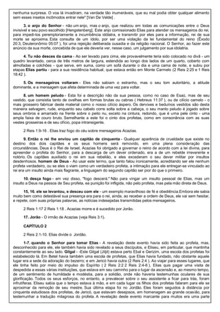 nenhuma surpresa. O voa lá invadiram, na verdade tão inumeráveis, que eu mal podia obter qualquer alimento
sem esses insetos incômodos entrar nele" [Van De Velde] .
3. o anjo do Senhor - não um anjo, mas o anjo, que realizou em todas as comunicações entre o Deus
invisível e seu povo escolhido [Hengstenberg]. Este anjo comissionado Elias para atender os mensageiros do rei,
para impedi-los peremptoriamente a incumbência idólatra, e transmitir por eles para a informação, rei de sua
morte se aproxima. Esta consulta de um ídolo, por ser uma violação da lei fundamental do reino (Êxodo
20:3, Deuteronômio 05:07 ), foi uma rejeição deliberada ousadia e da religião nacional. O Senhor, ao fazer este
anúncio da sua morte, concebida de que ele deveria ver, nesse caso, um julgamento por sua idolatria.
4. Tu não desces da cama - Ao ser levado para cima, ele provavelmente teria sido colocado no divã - um
quadro levantado, cerca de três metros de largura, estendida ao longo dos lados de um quarto, coberto com
almofadas e colchões - que serve, em suma, como um sofá durante o dia e uma cama de noite, e subiu por
etapas Elias partiu - para a sua residência habitual, que estava então em Monte Carmelo (2 Reis 2:25 e 1 Reis
18:42 ).
5. Os mensageiros voltaram - Eles não sabiam o estranho, mas o seu tom autoritário, a atitude
dominante, e a mensagem que afeta determinada de uma vez para voltar.
8. um homem peludo - Esta foi a descrição não da sua pessoa, como no caso de Esaú, mas de seu
vestido, que consistia tanto de ovelhas em formas brutas ou cabras ( Hebreus 11:37 ), ou de cilício camelo - o
mais grosseiro fabricar deste material como o nosso cilício áspero. Os dervixes e beduínos vestidos são desta
maneira selvagem, rude, enquanto seu cabelo corre solta sobre a cabeça, o seu manto peludo é jogado sobre
seus ombros e amarrado na frente sobre o peito nu, exceto na cintura, redondo, que é uma pele cinto - uma
ampla faixa de couro bruto. Semelhante a este foi o cinto dos profetas, como em consonância com as suas
vestes grosseiras e de seu ofício, popa intransigente.
2 Reis 1:9-16 . Elias traz fogo do céu sobre mensageiros Acazias.
9. Então o rei lhe enviou um capitão de cinquenta - Qualquer aparência de crueldade que existe no
destino dos dois capitães e os seus homens será removido, em uma plena consideração das
circunstâncias. Deus é o Rei de Israel, Acazias foi obrigado a governar o reino de acordo com a lei divina, para
apreender o profeta do Senhor, para a descarga de um dever ordenado, era a de um rebelde irreverente e
notório. Os capitães auxiliado o rei em sua rebelião, e eles excederam o seu dever militar por insultos
desdenhosos. homem de Deus - Ao usar este termo, que tanto falou ironicamente, acreditando ser ele nenhum
profeta verdadeiro, ou se eles o viam como um verdadeiro profeta, a intimação para ele entregar-se vinculado ao
rei era um insulto ainda mais flagrante, a linguagem do segundo capitão ser pior do que o primeiro.
10. desça fogo - em vez disso, "fogo descerá." Não para vingar um insulto pessoal de Elias, mas um
insulto a Deus na pessoa de Seu profeta, ea punição foi infligida, não pelo profeta, mas pela mão direta de Deus.
15, 16. ele se levantou, e desceu com ele - um exemplo maravilhoso de fé e obediência.Embora ele sabia
muito bem como detestável sua presença era para o rei, ainda, ao receber a ordem de Deus, ele vai sem hesitar,
e repete, com suas próprias palavras, as notícias indesejadas transmitidas pelos mensageiros.
2 Reis 1:17 2 Reis 1:18 . Acazias morre e é sucedido por Jorão.
17. Jorão - O irmão de Acazias (veja Reis 3:1).
CAPÍTULO 2
2 Reis 2:1-10. Elias divide o Jordão.
1-7. quando o Senhor para tomar Elias - A revelação deste evento havia sido feita ao profeta, mas,
desconhecido para ele, ele também havia sido revelado a seus discípulos, e Eliseu, em particular, que mantinha
constantemente ao seu lado. Gilgal - -Este Gilgal (Jiljil) estava perto Ebal e Gerizim, uma escola dos profetas foi
estabelecido lá. Em Betel havia também uma escola de profetas, que Elias havia fundado, não obstante aquele
lugar era a sede da adoração do bezerro; e em Jericó havia outra (2 Reis 2:4 ). Ao viajar para esses lugares, que
ele tinha feito por meio do impulso do Espírito ( 2 Reis 2:2 2 Reis 2:4-6 ), Elias quis pagar uma visita de
despedida a essas várias instituições, que estava em seu caminho para o lugar da ascensão e, ao mesmo tempo,
de um sentimento de humildade e modéstia, para a solidão, onde não haveria testemunhas oculares de sua
glorificação. Todos os seus esforços, no entanto, a prevalecer sobre o seu assistente a ficar para trás, foram
infrutíferas. Eliseu sabia que o tempo estava à mão, e em cada lugar os filhos dos profetas falaram para ele se
aproximar da remoção de seu mestre. Sua última etapa foi no Jordão. Eles foram seguidos à distância por
cinquenta estudiosos dos profetas, de Jericó, que estavam desejosos, em homenagem ao grande ocasião, para
testemunhar a tradução milagrosa do profeta. A revelação deste evento marcante para muitos era uma parte
 