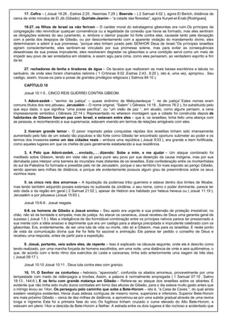 17. Cefira – ( Josué 18:26 , Esdras 2:25 , Neemias 7:29 ). Beerote – ( 2 Samuel 4:02 ), agora El Berich, distância de
cerca de vinte minutos de El Jib (Gibeão). Quiriate-Jearim – “a cidade das florestas”, agora Kuryet-el-Enab [Rodrigues].
18-27. os filhos de Israel os não feriram – O caráter moral do estratagema gibeonitas era ruim.Os príncipes da
congregação não reivindicar qualquer conveniência ou a legalidade da conexão que havia se formado, mas eles sentiram
as obrigações solenes do seu juramento, e, embora o clamor popular foi forte contra elas, causada tanto pela decepção
com a perda dos despojos de Gibeão, ou por descontentamento com a aparente violação do mandamento divino, eles
determinaram a aderir à sua promessa, “porque eles tinham jurado pelo SENHOR Deus de Israel.”Os príncipes israelitas
agiram conscientemente, eles sentiram-se vinculado por sua promessa solene, mas para evitar as consequências
desastrosas da sua pressa imprudente, eles resolveram degradar os gibeonitas a uma condição servil como um meio de
impedir seu povo de ser enredados em idolatria, e assim agiu para cima, como eles pensaram, ao verdadeiro espírito e fim
da lei.
27. rachadores de lenha e tiradores de água – Os lacaios que realizaram as mais baixas escritórios e labuta no
santuário, de onde eles foram chamados netinins ( 1 Crônicas 9:02 ,Esdras 2:43 , 8:20 ), isto é, uma vez, apropriou . Seu
castigo, assim, trouxe-os para a posse de grandes privilégios religiosos ( Salmos 84:10 ).
CAPÍTULO 10
Josué 10:1-5 . CINCO REIS GUERREI CONTRA GIBEOM.
1. Adoni-zedek – “senhor da justiça” – quase sinônimo de Melquisedeque “. rei de justiça” Estes nomes eram
comuns títulos dos reis jebuseu. Jerusalém – O nome original, “Salem” ( Gênesis 14:18 , Salmos 76:2 ), foi substituído pelo
que aqui dada, o que significa “uma posse pacífica”, ou “um visão de paz “, em alusão, como alguns pensam, a cena
impressionante simbólico ( Gênesis 22:14 ). Representado no whereon montagem que a cidade foi construída depois de
habitantes de Gibeom fizeram paz com Israel, e estavam entre eles – que é, os israelitas; tinha feito uma aliança com
as pessoas, e reconhecendo a sua supremacia, estavam vivendo em termos de relações amigáveis com eles.
2. tiveram grande temor -. O pavor inspirado pelas conquistas rápidas dos israelitas tinham sido imensamente
aumentado pelo fato de um estado tão populoso e tão forte como Gibeão ter encontrado oportuno submeter ao poder e os
termos dos invasores como um das cidades reais – embora uma república ( Josué 9:03 ), era grande e bem fortificada,
como aqueles lugares em que os chefes do país geralmente estabelecido a sua residência.
3, 4. Pelo que Adoni-zedek. . . enviado,. . . dizendo: Sobe a mim, e me ajudar – Um ataque combinado foi
meditado sobre Gibeom, tendo em vista não só para punir seu povo por sua deserção da causa indígena, mas por sua
derrubada para interpor uma barreira às incursões mais distantes de os israelitas. Esta confederação entre os montanhistas
do sul da Palestina foi formada e presidida pelo rei de Jerusalém, porque o seu território foi mais exposto ao perigo Gibeão,
sendo apenas seis milhas de distância, e porque ele evidentemente possuía algum grau de preeminência sobre os seus
vizinhos reais.
5. os cinco reis dos amorreus – A liquidação da poderosa tribo guerreira e estava dentro dos limites de Moabe,
mas tendo também adquirido posses extensas no sudoeste da Jordânia, o seu nome, como o poder dominante, parece ter
sido dada a da região em geral ( 2 Samuel 21:02 ), apesar de Hebron era habitado por heteus heveus ou ( Josué 11:19 ),
Jerusalém e por jebuseus (Josué 15:63 ).
Josué 10:6-9 . Josué resgata.
6-8. os homens de Gibeão a Josué enviou – Seu apelo era urgente e sua pretensão de proteção irresistível, no
chão, não só da bondade e simpatia, mas de justiça. Ao atacar os cananeus, Josué recebeu de Deus uma garantia geral de
sucesso ( Josué 1:5 ). Mas a inteligência de tão formidável combinação entre os príncipes nativos parece ter pressionado a
sua mente com a idéia ansioso e deprimente que era um castigo para a aliança precipitada e imprudente celebrado com os
gibeonitas. Era, evidentemente, de ser uma luta de vida ou morte, não só a Gibeom, mas para os israelitas. E neste ponto
de vista da comunicação divina que lhe foi feita foi sazonal e animação. Ele parece ter pedido o conselho de Deus e
recebeu uma resposta, antes de partir para a expedição.
9. Josué, portanto, veio sobre eles, de repente – Isso é explicado na cláusula seguinte, onde ele é descrito como
tendo realizado, por uma marcha forçada de homens escolhidos, em uma noite, uma distância de vinte e seis quilômetros, o
que, de acordo com o lento ritmo dos exércitos do Leste e caravanas, tinha sido anteriormente uma viagem de três dias
( Josué 09:17 ).
Josué 10:10 Josué 10:11 . Deus luta contra eles com granizo.
10, 11. O Senhor os conturbou – hebraico, “apavorado”, confundia os aliados amorreus, provavelmente por uma
tempestade com medo de relâmpagos e trovões. Assim, a palavra é normalmente empregada ( 1 Samuel 07:10 , Salmo
18:13 , 144:6 ). E os feriu com grande matança em Gibeão – Refere-se ao ataque dos israelitas sobre os sitiantes. É
evidente que não tinha sido muito duros combates em torno das alturas de Gibeão, para o dia estava muito gasto antes que
o inimigo levou ao 14on. Os perseguiu pelo caminho que sobe a Bete-Horom – isto é, “a Casa de Caves “, do qual ainda
existem vestígios existentes. Havia duas aldeias contíguas de mesmo nome, superiores e inferiores. Superior Bete-Horom
era mais próximo Gibeão – cerca de dez milhas de distância, e aproximou-se por uma subida gradual através de uma ravina
longa e íngreme. Esta foi a primeira fase do voo. Os fugitivos tinham cruzado o cume elevado do Alto Bete-Horom, e
estavam em pleno 14on a descida de Bete-Horom a Nether. A estrada entre os dois lugares é tão rochoso e acidentado que
 