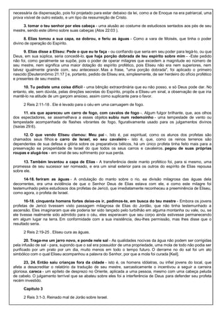 necessária da dispensação, pois foi projetado para estar debaixo da lei, como a de Enoque na era patriarcal, uma
prova visível de outro estado, e um tipo da ressurreição de Cristo.
3. tomar o teu senhor por eles cabeça - uma alusão ao costume de estudiosos sentados aos pés de seu
mestre, sendo este último sobre suas cabeças (Atos 22:03 ).
8. Elias tomou a sua capa, ea dobrou, e feriu as águas - Como a vara de Moisés, que tinha o poder
divino de operação do Espírito.
9. Elias disse a Eliseu: Pede o que eu te faça - ou confiando que seria em seu poder para legá-lo, ou que
Deus, em sua súplica, seria concedê-lo. que haja porção dobrada de teu espírito sobre mim - -Este pedido
não foi, como geralmente se supõe, pois o poder de operar milagres que excedem a magnitude eo número de
seu mestre, nem significa uma maior dotação do espírito profético, pois Eliseu não era nem superiores, nem
talvez igualmente grande com, seu antecessor. Mas a frase, "uma porção dobrada", foi aplicado o primeiro
nascido [Deuteronômio 21:17 ] e, portanto, pedido de Eliseu era, simplesmente, de ser herdeiro do ofício profético
e presentes de seu mestre.
10. Tu pediste uma coisa difícil - uma bênção extraordinária que eu não posso, e só Deus pode dar. No
entanto, ele, sem dúvida, pelas direções secretas do Espírito, propôs a Eliseu um sinal, a observação de que iria
mantê-lo na atitude de um garçom ansioso, assim como suplicante para o favor.
2 Reis 2:11-18 . Ele é levado para o céu em uma carruagem de fogo.
11. eis que apareceu um carro de fogo, com cavalos de fogo -. Algum fulgor brilhante, que, aos olhos
dos espectadores, se assemelhava a esses objetos subiu num redemoinho - uma tempestade de vento ou
tempestade acompanhada de flashes vibrantes de fogo, figurativamente usado para os julgamentos divinos
(Isaías 29:6).
12. O que vendo Eliseu clamou: Meu pai -. Isto é, pai espiritual, como os alunos dos profetas são
chamados seus filhos o carro de Israel, eo seu cavaleiro - isto é, que, como os reinos terrenos são
dependentes de sua defesa e glória sobre os preparativos bélicos, há um único profeta tinha feito mais para a
preservação ea prosperidade de Israel do que todos os seus carros e cavaleiros. pegou de suas próprias
roupas e alugá-los - em sinal de seu sofrimento por sua perda.
13. Também levantou a capa de Elias - A transferência deste manto profético foi, para si mesmo, uma
promessa de seu sucessor ser nomeado, e era um sinal exterior para os outros do espírito de Elias repousa
sobre ele.
14-18. feriram as águas - A ondulação do manto sobre o rio, ea divisão milagrosa das águas dela
decorrentes, era uma evidência de que o Senhor Deus de Elias estava com ele, e como este milagre foi
testemunhado pelos estudiosos dos profetas de Jericó, que imediatamente reconheceu a preeminência de Eliseu,
como agora, o profeta de Israel.
16-18. cinquenta homens fortes deixe-os ir, pedimos-te, em busca do teu mestre - Embora os jovens
profetas de Jericó tivessem visto passagem milagrosa de Elias do Jordão, que não tinha testemunhado a
ascensão. Eles imaginaram que ele poderia ter sido lançado pelo turbilhão em alguma montanha ou vale, ou, se
ele tivesse realmente sido admitido para o céu, eles esperavam que seu corpo ainda estivesse permanecendo
em algum lugar na terra. Em conformidade com a sua insistência, deu-lhes permissão, mas lhes disse que o
resultado seria.
2 Reis 2:19-25 . Eliseu cura as águas.
20. Traga-me um jarro novo, e ponde nele sal - As qualidades nocivas da água não podem ser corrigidas
pela infusão de sal - para, supondo que o sal era possuidor de uma propriedade, uma mola de todo não podia ser
purificado por um prato por um dia, muito menos em todo o tempo futuro. O derrame no do sal foi um ato
simbólico com o qual Eliseu acompanhou a palavra do Senhor, por que a mola foi curada [Keil].
23, 24. Então saiu crianças fora da cidade - isto é, os homens idólatras, ou infiel jovens do local, que
afeta a desacreditar o relatório da tradução de seu mestre, sarcasticamente o incentivou a seguir a carreira
gloriosa. careca - um epíteto de desprezo no Oriente, aplicada a uma pessoa, mesmo com uma cabeça peluda
de cabelo. O julgamento terrível que se abateu sobre eles foi a interferência de Deus para defender seu profeta
recém investido.
Capítulo 3
2 Reis 3:1-3. Reinado mal de Jorão sobre Israel.
 
