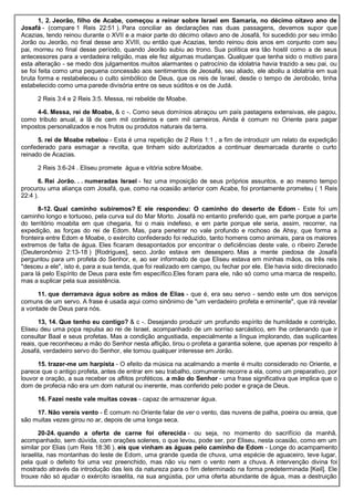 1, 2. Jeorão, filho de Acabe, começou a reinar sobre Israel em Samaria, no décimo oitavo ano de
Josafá - (compare 1 Reis 22:51 ). Para conciliar as declarações nas duas passagens, devemos supor que
Acazias, tendo reinou durante o XVII e a maior parte do décimo oitavo ano de Josafá, foi sucedido por seu irmão
Jorão ou Jeorão, no final desse ano XVIII, ou então que Acazias, tendo reinou dois anos em conjunto com seu
pai, morreu no final desse período, quando Jeorão subiu ao trono. Sua política era tão hostil como a de seus
antecessores para a verdadeira religião, mas ele fez algumas mudanças. Qualquer que tenha sido o motivo para
esta alteração - se medo dos julgamentos muitos alarmantes o patrocínio da idolatria havia trazido a seu pai, ou
se foi feita como uma pequena concessão aos sentimentos de Jeosafá, seu aliado, ele aboliu a idolatria em sua
bruta forma e restabeleceu o culto simbólico de Deus, que os reis de Israel, desde o tempo de Jeroboão, tinha
estabelecido como uma parede divisória entre os seus súditos e os de Judá.
2 Reis 3:4 e 2 Reis 3:5. Messa, rei rebelde de Moabe.
4-6. Messa, rei de Moabe, & c -. Como seus domínios abraçou um país pastagens extensivas, ele pagou,
como tributo anual, a lã de cem mil cordeiros e cem mil carneiros. Ainda é comum no Oriente para pagar
impostos personalizados e nos frutos ou produtos naturais da terra.
5. rei de Moabe rebelou - Esta é uma repetição de 2 Reis 1:1 , a fim de introduzir um relato da expedição
confederado para esmagar a revolta, que tinham sido autorizados a continuar desmarcada durante o curto
reinado de Acazias.
2 Reis 3:6-24 . Eliseu promete água e vitória sobre Moabe.
6. Rei Jorão. . . numeradas Israel - fez uma imposição de seus próprios assuntos, e ao mesmo tempo
procurou uma aliança com Josafá, que, como na ocasião anterior com Acabe, foi prontamente prometeu ( 1 Reis
22:4 ).
8-12. Qual caminho subiremos? E ele respondeu: O caminho do deserto de Edom - Este foi um
caminho longo e tortuoso, pela curva sul do Mar Morto. Josafá no entanto preferido que, em parte porque a parte
do território moabita em que chegaria, foi o mais indefeso, e em parte porque ele seria, assim, recorrer, na
expedição, as forças do rei de Edom. Mas, para penetrar no vale profundo e rochoso de Ahsy, que forma a
fronteira entre Edom e Moabe, o exército confederado foi reduzido, tanto homens como animais, para os maiores
extremos de falta de água. Eles ficaram desapontados por encontrar o deficiências deste vale, o ribeiro Zerede
(Deuteronômio 2:13-18 ) [Rodrigues], seco. Jorão estava em desespero. Mas a mente piedosa de Josafá
perguntou para um profeta do Senhor, e, ao ser informado de que Eliseu estava em minhas mãos, os três reis
"desceu a ele", isto é, para a sua tenda, que foi realizado em campo, ou fechar por ele. Ele havia sido direcionado
para lá pelo Espírito de Deus para este fim específico.Eles foram para ele, não só como uma marca de respeito,
mas a suplicar pela sua assistência.
11. que derramava água sobre as mãos de Elias - que é, era seu servo - sendo este um dos serviços
comuns de um servo. A frase é usada aqui como sinônimo de "um verdadeiro profeta e eminente", que irá revelar
a vontade de Deus para nós.
13, 14. Que tenho eu contigo? & c -. Desejando produzir um profundo espírito de humildade e contrição,
Eliseu deu uma popa repulsa ao rei de Israel, acompanhado de um sorriso sarcástico, em lhe ordenando que ir
consultar Baal e seus profetas. Mas a condição angustiada, especialmente a língua implorando, das suplicantes
reais, que reconheceu a mão do Senhor nesta aflição, tirou o profeta a garantia solene, que apenas por respeito à
Josafá, verdadeiro servo do Senhor, ele tomou qualquer interesse em Jorão.
15. trazer-me um harpista - O efeito da música na acalmando a mente é muito considerado no Oriente, e
parece que o antigo profeta, antes de entrar em seu trabalho, comumente recorre a ela, como um preparativo, por
louvor e oração, a sua receber os aflitos proféticos. a mão do Senhor - uma frase significativa que implica que o
dom de profecia não era um dom natural ou inerente, mas conferido pelo poder e graça de Deus.
16. Fazei neste vale muitas covas - capaz de armazenar água.
17. Não vereis vento - É comum no Oriente falar de ver o vento, das nuvens de palha, poeira ou areia, que
são muitas vezes girou no ar, depois de uma longa seca.
20-24. quando a oferta de carne foi oferecida - ou seja, no momento do sacrifício da manhã,
acompanhado, sem dúvida, com orações solenes, o que levou, pode ser, por Eliseu, nesta ocasião, como em um
similar por Elias (um Reis 18:36 ). eis que vinham as águas pelo caminho de Edom - Longe do acampamento
israelita, nas montanhas do leste de Edom, uma grande queda de chuva, uma espécie de aguaceiro, teve lugar,
pela qual o defeito foi uma vez preenchido, mas não viu nem o vento nem a chuva. A intervenção divina foi
mostrado através da introdução das leis da natureza para o fim determinado na forma predeterminada [Keil]. Ele
trouxe não só ajudar o exército israelita, na sua angústia, por uma oferta abundante de água, mas a destruição
 