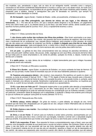 dos moabitas, que, percebendo a água, sob os raios do sol refulgente manhã, vermelho como o sangue,
concluídos os reis tinham confederado desentenderam e inundou o campo com o seu abate mútua, de modo que,
correndo para o acampamento, na expectativa de um grande despojo, eles foram recebidos pelos israelitas, que,
preparado para a batalha, lutaram e perseguiram. Seu país foi devastado no caminho, que sempre foi
considerado o maior desolação no Oriente.
25. Kir-haraseth - (agora Kerak) - Castelo de Moabe - então, provavelmente, a fortaleza só na terra.
27. tomou o seu filho primogênito, que deveria ter reinou em seu lugar, e lhe ofereceu em
holocausto, . & c - Por este ato de horror, em que o exército aliado dirigimos o rei de Moabe, um julgamento
divino veio sobre Israel, que é, os sitiantes temia a ira de Deus, que eles tinham sofrido, dando ocasião para o
sacrifício humano proibido pela lei (Levítico 18:21, 20:3), e rapidamente levantou o cerco.
CAPÍTULO 4
2 Reis 4:1-7. Eliseu aumenta óleo da Viúva.
1. não chorou certa mulher das mulheres dos filhos dos profetas - Eles foram autorizados a se casar,
assim como os sacerdotes e levitas. Seu marido, não gozando dos lucros lucrativas de negócios, não tinha nada,
mas o rendimento de um profissional, que, naquela época irreligiosa, seria precária e muito escassa, de modo
que ele não estava em condições de sustentar sua família. o credor é chegado para tirar-lhe os meus dois
filhos para serem escravos - pela promulgação da lei, o credor tinha o direito de reivindicar a pessoa e os filhos
do devedor insolvente, e obrigá-los a servi-lo como escravos até o ano de jubileu deve defini-los livre.
2-4. um pote - ou galheta de óleo. Esta compreendendo todo seu estoque de utensílios domésticos, ele
dirige a ela para pedir vasilhas vazias, não poucas, então, segregar-se com seus filhos, [viúva] era derramar óleo
de sua botija para os vasos emprestados e, de venda do petróleo, quitação da dívida, e, depois, manter-se ea
família com o restante.
6. o azeite parou - ou seja, deixou de se multiplicar, o objeto benevolente para que o milagre houvesse
sido operado tendo sido realizada.
2 Reis 4:8-17. Promete um filho para a sunamita.
8. Eliseu foi a Suném - agora Sulam, na planície de Esdrelon, um pouco sudoeste da base de Hermon. O
profeta, em sua jornada, muitas vezes foi levantado aqui por um dos seus habitantes piedosos e opulento.
10. Façamos uma pequena câmara - não construir, mas prepará-lo. Ela significou um quarto no oleah, na
varanda, ou porta de entrada (2 Samuel 18:33 , 1 Reis 17:19), ligado à frente da casa, levando para o tribunal e
apartamentos interiores. A parte da frente da casa, com exceção da porta, é uma parede mortos, e, portanto, este
quarto é chamado uma câmara na parede. Geralmente é apropriado para o uso de estranhos, ou inquilinos por
uma noite, e, a partir de sua reclusão, conveniente para o estudo ou a aposentadoria.
13-16. o que deve ser feito por ti? - Desejando testemunhar a sua gratidão pela atenção e hospitalidade
desta família, ele anunciou a ela o nascimento de um filho "nessa época do ano que vem." O interesse ea
importância de tal inteligência só pode ser estimado levando em consideração que as mulheres orientais, e judias
em particular, conectarem ideias de desgraça com a esterilidade, e acalentar o desejo mais ardente para crianças
do que as mulheres em qualquer outra parte do mundo (Gênesis 18:10-15 ).
2 Reis 4:18-37. Ressuscita seu filho morto.
19. Minha cabeça, minha cabeça! - Os gritos do menino, a parte afetada, ea estação do ano, torna
provável que ele havia sido ultrapassado por um golpe de sol. Dor, estupor e febre inflamatória são os sintomas
da doença, que é muitas vezes fatal.
22. Então chamou a seu marido - Sua ocultação heroica da morte de seu marido não é o recurso menos
interessante da história.
24. Drive, e vá em frente - É comum para as mulheres a andar sobre jumentos, acompanhados por um
funcionário, que anda para trás e leva o animal com sua bengala, incitando o animal com a velocidade exigida
pela sua amante. A sunamita teve que montar uma viagem de cinco ou seis horas para o cume do Carmelo.
26-28. E ela respondeu: É bem - Sua resposta foi breve e propositadamente vaga a Geazi, para que ela
reservou uma divulgação completa de sua perda para o ouvido do próprio profeta. Ela conheceu Geazi ao pé da
colina, e ela não parou em sua ascensão até que ela tinha descarregado seu espírito abatido aos pés de
Eliseu. O paroxismo violenta de dor em que ela caiu em abordá-lo, apareceu a Geazi um ato de desrespeito ao
seu senhor, ele estava se preparando para removê-la quando olho atento do profeta percebeu que ela estava
 