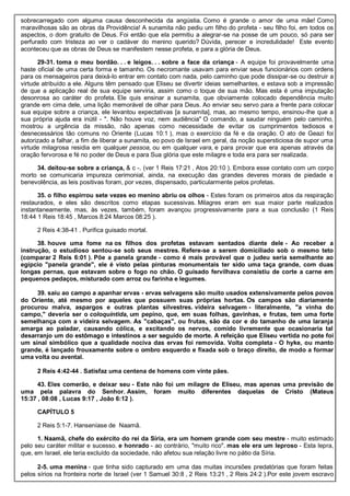 sobrecarregado com alguma causa desconhecida da angústia. Como é grande o amor de uma mãe! Como
maravilhosas são as obras da Providência! A sunamita não pediu um filho do profeta - seu filho foi, em todos os
aspectos, o dom gratuito de Deus. Foi então que ela permitiu a alegrar-se na posse de um pouco, só para ser
perfurado com tristeza ao ver o cadáver do menino querido? Dúvida, perecer e incredulidade! Este evento
aconteceu que as obras de Deus se manifestem nesse profeta, e para a glória de Deus.
29-31. toma o meu bordão. . . e leigos. . . sobre a face da criança - A equipe foi provavelmente uma
haste oficial de uma certa forma e tamanho. Os necromante usavam para enviar seus funcionários com ordens
para os mensageiros para deixá-lo entrar em contato com nada, pelo caminho que pode dissipar-se ou destruir a
virtude atribuído a ele. Alguns têm pensado que Eliseu se divertir ideias semelhantes, e estava sob a impressão
de que a aplicação real de sua equipe serviria, assim como o toque de sua mão. Mas esta é uma imputação
desonrosa ao caráter do profeta. Ele quis ensinar a sunamita, que obviamente colocado dependência muito
grande em cima dele, uma lição memorável de olhar para Deus. Ao enviar seu servo para a frente para colocar
sua equipe sobre a criança, ele levantou expectativas [a sunamita], mas, ao mesmo tempo, ensinou-lhe que a
sua própria ajuda era inútil - ". Não houve voz, nem audiência" O comando, a saudar ninguém pelo caminho,
mostrou a urgência da missão, não apenas como necessidade de evitar os cumprimentos tediosos e
desnecessários tão comuns no Oriente (Lucas 10:1 ), mas o exercício da fé e da oração. O ato de Geazi foi
autorizado a falhar, a fim de liberar a sunamita, eo povo de Israel em geral, da noção supersticiosa de supor uma
virtude milagrosa residia em qualquer pessoa, ou em qualquer vara, e para provar que era apenas através da
oração fervorosa e fé no poder de Deus e para Sua glória que este milagre e toda era para ser realizada.
34. deitou-se sobre a criança, & c -. (ver 1 Reis 17:21 , Atos 20:10 ). Embora esse contato com um corpo
morto se comunicaria impureza cerimonial, ainda, na execução das grandes deveres morais de piedade e
benevolência, as leis positivas foram, por vezes, dispensado, particularmente pelos profetas.
35. o filho espirrou sete vezes eo menino abriu os olhos - Estes foram os primeiros atos da respiração
restaurados, e eles são descritos como etapas sucessivas. Milagres eram em sua maior parte realizados
instantaneamente, mas, às vezes, também, foram avançou progressivamente para a sua conclusão (1 Reis
18:44 1 Reis 18:45 , Marcos 8:24 Marcos 08:25 ).
2 Reis 4:38-41 . Purifica guisado mortal.
38. houve uma fome na os filhos dos profetas estavam sentados diante dele - Ao receber a
instrução, o estudioso sentou-se sob seus mestres. Refere-se a serem domiciliado sob o mesmo teto
(comparar 2 Reis 6:01 ). Põe a panela grande - como é mais provável que o judeu seria semelhante ao
egípcio "panela grande", ele é visto pelas pinturas monumentais ter sido uma taça grande, com duas
longas pernas, que estavam sobre o fogo no chão. O guisado fervilhava consistiu de corte a carne em
pequenos pedaços, misturado com arroz ou farinha e legumes.
39. saiu ao campo a apanhar ervas - ervas selvagens são muito usados extensivamente pelos povos
do Oriente, até mesmo por aqueles que possuem suas próprias hortas. Os campos são diariamente
procurou malva, aspargos e outras plantas silvestres. videira selvagem - literalmente, "a vinha do
campo," deveria ser o coloquíntida, um pepino, que, em suas folhas, gavinhas, e frutas, tem uma forte
semelhança com a videira selvagem. As "cabaças", ou frutas, são da cor e do tamanho de uma laranja
amarga ao paladar, causando cólica, e excitando os nervos, comido livremente que ocasionaria tal
desarranjo um do estômago e intestinos a ser seguido de morte. A refeição que Eliseu vertida no pote foi
um sinal simbólico que a qualidade nociva das ervas foi removida. Volta completa - O hyke, ou manto
grande, é lançado frouxamente sobre o ombro esquerdo e fixada sob o braço direito, de modo a formar
uma volta ou avental.
2 Reis 4:42-44 . Satisfaz uma centena de homens com vinte pães.
43. Eles comerão, e deixar seu - Este não foi um milagre de Eliseu, mas apenas uma previsão de
uma pela palavra do Senhor. Assim, foram muito diferentes daquelas de Cristo (Mateus
15:37 , 08:08 , Lucas 9:17 , João 6:12 ).
CAPÍTULO 5
2 Reis 5:1-7. Hanseníase de Naamã.
1. Naamã, chefe do exército do rei da Síria, era um homem grande com seu mestre - muito estimado
pelo seu caráter militar e sucesso. e honrado - ao contrário, "muito rico". mas ele era um leproso - Esta lepra,
que, em Israel, ele teria excluído da sociedade, não afetou sua relação livre no pátio da Síria.
2-5. uma menina - que tinha sido capturado em uma das muitas incursões predatórias que foram feitas
pelos sírios na fronteira norte de Israel (ver 1 Samuel 30:8 , 2 Reis 13:21 , 2 Reis 24:2 ).Por este jovem escravo
 