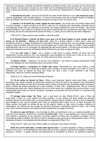 hebreu de sua esposa, a atenção de Naamã foi dirigida ao profeta de Israel, como a pessoa que iria retirar sua
lepra. Naamã, em comunicar o assunto ao seu mestre real, foi imediatamente decorado com uma carta ao rei de
Israel, e partiu para Samaria, levando com ele, como uma preliminar indispensável no Oriente, presentes muito
caros.
5. dez talentos de prata - cerca de US $ 20.000 em prata, 60.000 dólares em ouro. dez mudas de roupa -
vestidos esplêndidos, para ocasiões festivas - a honra de ser pensado para não consistem apenas na beleza e
finura do material, mas sim ter uma variedade de colocar um após o outro, na mesma noite.
7. quando o rei de Israel leu a carta, rasgou as suas roupas - De acordo com uma prática antiga entre
os povos orientais, o objeto principal só foi dito na carta que foi realizada pelo interessado, enquanto outras
circunstâncias ficaram para ser explicada na entrevista. Isso explica explosão de Jorão de emoção - não horror
suposta blasfêmia, mas o alarme e suspeita de que este foi apenas feita uma ocasião para uma briga. Tal como
um príncipe, ele não era seria facilmente pensar em Eliseu, ou, talvez, já ouviu falar de seus feitos milagrosos.
2 Reis 5:8-15 . Eliseu envia-lo para Jordânia, e ele está curado.
8-12. Quando Eliseu, o homem de Deus, ouviu que o rei de Israel rasgou as suas roupas, que ele
enviou ao rei, dizendo:. . . Deixa-o vir para mim - Esse foi o grande objetivo e último para o qual, na
providência de Deus, a viagem de Naamã era subserviente. Quando o general sírio, com seu séquito imponente,
chegou à casa do profeta, Eliseu lhe enviou uma mensagem de "ir e lavar sete vezes no Jordão." Essa recepção
aparentemente rude com um estrangeiro de dignidade tão alta furioso Naamã, a tal ponto que ele decidiu partir,
ostentando desprezo que os rios de Damasco foram melhores do que todas as águas de Israel.
11. a sua mão sobre o lugar - isto é, passar a mão sobre as partes doentes do corpo. Isso era
antigamente, e ainda continua a ser, uma superstição muito prevalente no Oriente que a mão de um rei, ou a
pessoa de santidade reputado grande, tocar, ou incidia sobre uma ferida, vai curá-lo.
12. Abana e Farfar - o Barrady e um de seus cinco afluentes - que incerto. As águas de Damasco ainda
são muito elogiadas por seus habitantes para a sua pureza e frieza.
14. Então desceu, e mergulhou no Jordão sete vezes - Persuadido por suas mais calmas e mais
atendentes refletindo tentar um método tão simples e fácil, ele seguiu as suas instruções, e foi curada. A cura foi
realizada com base na aliança de Deus com Israel, por que a terra, e tudo referente a ele, foram
abençoadas. Sete era o símbolo da aliança [Keil].
2 Reis 5:15-19 . Eliseu se recusa Presentes de Naamã.
15, 16. ele voltou ao homem de Deus - Após a cura milagrosa, Naamã voltou para Eliseu, a quem
reconheceu sua crença completa na supremacia exclusiva do Deus de Israel e lhe ofereceu uma recompensa
liberal. Mas para mostrar que ele não foi acionado pelos motivos mercenários dos sacerdotes pagãos e profetas,
Eliseu, embora ele aceitou presentes em outras ocasiões ( 2 Reis 4:42 ), respeitosamente, mas se recusou
firmemente eles sobre isso, sendo desejosos de que os sírios devem ver a piedade dos servos de Deus, e sua
superioridade sobre todos os motivos mundanos e egoístas na promoção da honra de Deus e os interesses da
verdadeira religião.
17. carregar duas mulas "da Terra - com o qual fazer um altar (Êxodo 20:24 ), para o Deus de
Israel. Qual o motivo ou o seu objetivo era nesta proposta - se ele achava que Deus poderia ser adorado
aceitável apenas em seu próprio solo, ou se ele quisesse, quando longe da Jordânia, para ter a terra da Palestina
para esfregar-se com, que os orientais usam como um substituto para a água, ou se, ao fazer tal pedido de
Eliseu, pensou concessão do profeta de que iria dar alguma virtude, ou seja, como os judeus modernos e
maometanos, ele resolveu ter uma porção de esta terra santa para o travesseiro todas as noites - não é fácil
dizer. Não é estranho encontrar tais noções em tão recentemente um pagão convertido.
18. entra na casa de Rimom - uma divindade da Síria, provavelmente o sol, ou o sistema planetário, do
qual uma romã (hebraico, Rimom) era o símbolo. Na minha mão - isto é, o que significa que o serviço prestado
como Naamã o atendente de seu soberano. Comissão profética de Eliseu não se estende a qualquer, mas a
conversão de Israel da idolatria, ele não faz nenhum comentário, seja aprovando ou desaprovando, sobre o curso
declarado de Naamã, mas simplesmente dá a bênção de despedida (2 Reis 5:19 ).
2 Reis 5:20-27 . Geazi, por uma mentira, obtém um presente, mas é ferido com lepra.
20-25. Vou correr atrás dele, e receber dele alguma coisa - A cortesia respeitosa a Eliseu, mostrada na
pessoa de seu servo, ea liberalidade de mão aberta dos seus dons, atestam a plenitude da gratidão de Naamã,
enquanto a mentira - a gestão artística está dispensando os portadores do tesouro, ea aparência enganosa
 