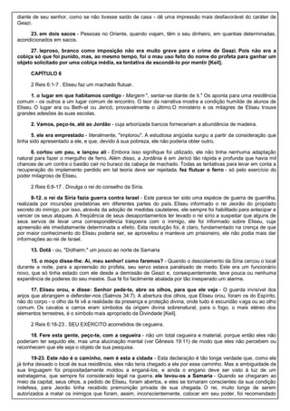 diante de seu senhor, como se não tivesse saído de casa - dê uma impressão mais desfavorável do caráter de
Geazi.
23. em dois sacos - Pessoas no Oriente, quando viajam, têm o seu dinheiro, em quantias determinadas,
acondicionados em sacos.
27. leproso, branco como imposição não era muito grave para o crime de Geazi. Pois não era a
cobiça só que foi punido, mas, ao mesmo tempo, foi o mau uso feito do nome do profeta para ganhar um
objeto solicitado por uma cobiça média, ea tentativa de escondê-lo por mentir [Keil].
CAPÍTULO 6
2 Reis 6:1-7 . Eliseu faz um machado flutuar.
1. o lugar em que habitamos contigo - Margem ", sentar-se diante de ti." Os aponta para uma residência
comum - os outros a um lugar comum de encontro. O teor da narrativa mostra a condição humilde de alunos de
Eliseu. O lugar era ou Beth-el ou Jericó, provavelmente o último.O ministério e os milagres de Eliseu trouxe
grandes adesões às suas escolas.
2. Vamos, peço-te, até ao Jordão - cuja arborizada bancos forneceriam a abundância de madeira.
5. ele era emprestado - literalmente, "implorou". A estudiosa angústia surgiu a partir da consideração que
tinha sido apresentado a ele, e que, devido à sua pobreza, ele não poderia obter outro.
6. cortou um pau, e lançou ali - Embora isso signifique foi utilizado, ele não tinha nenhuma adaptação
natural para fazer o mergulho de ferro. Além disso, a Jordânia é em Jericó tão rápida e profunda que havia mil
chances de um contra o bastão cair no buraco da cabeça de machado. Todas as tentativas para levar em conta a
recuperação do implemento perdido em tal teoria deve ser rejeitada. fez flutuar o ferro - só pelo exercício do
poder milagroso de Eliseu.
2 Reis 6:8-17 . Divulga o rei do conselho da Síria.
8-12. o rei da Síria fazia guerra contra Israel - Este parece ter sido uma espécie de guerra de guerrilha,
realizada por incursões predatórias em diferentes partes do país. Eliseu informado o rei Jeorão do propósito
secreto do inimigo, por isso, através da adoção de medidas cautelares, ele sempre foi habilitado para antecipar e
vencer os seus ataques. A freqüência de seus desapontamentos ter levado o rei sírio a suspeitar que alguns de
seus servos de levar uma correspondência traiçoeira com o inimigo, ele foi informado sobre Eliseu, cuja
apreensão ele imediatamente determinada a efeito. Esta resolução foi, é claro, fundamentado na crença de que
por maior conhecimento do Eliseu poderia ser, se aproveitou e manteve um prisioneiro, ele não podia mais dar
informações ao rei de Israel.
13. Dotã - ou, "Dothaim," um pouco ao norte de Samaria
15. o moço disse-lhe: Ai, meu senhor! como faremos? - Quando o descolamento da Síria cercou o local
durante a noite, para a apreensão do profeta, seu servo estava paralisado de medo. Este era um funcionário
novo, que só tinha estado com ele desde a demissão de Geazi e, consequentemente, teve pouca ou nenhuma
experiência de poderes do seu mestre. Sua fé foi facilmente abalada por tão inesperado um alarme.
17. Eliseu orou, e disse: Senhor pede-te, abre os olhos, para que ele veja - O guarda invisível dos
anjos que abrangem e defender-nos (Salmos 34:7). A abertura dos olhos, que Eliseu orou, foram os do Espírito,
não do corpo - o olho da fé vê a realidade da presença e proteção divina, onde tudo é escuridão vaga ou ao olho
comum. Os cavalos e carros eram símbolos da origem divina sobrenatural; para o fogo, o mais etéreo dos
elementos terrestres, é o símbolo mais apropriado da Divindade [Keil].
2 Reis 6:18-23 . SEU EXÉRCITO acometidos de cegueira.
18. Fere esta gente, peço-te, com a cegueira - não um total cegueira e material, porque então eles não
poderiam ter seguido ele, mas uma alucinação mental (ver Gênesis 19:11) de modo que eles não percebem ou
reconhecem que ele seja o objeto de sua pesquisa.
19-23. Este não é o caminho, nem é esta a cidade - Esta declaração é tão longe verdade que, como ele
já tinha deixado o local de sua residência, eles não teria chegado a ele por esse caminho. Mas a ambiguidade de
sua linguagem foi propositadamente moldou a enganá-los, e ainda o engano deve ser visto à luz de um
estratagema, que sempre foi considerado legal na guerra. ele levou-os a Samaria - Quando se chegaram ao
meio da capital, seus olhos, a pedido de Eliseu, foram abertos, e eles se tornaram conscientes da sua condição
indefesa, para Jeorão tinha recebido premonição privada de sua chegada. O rei, muito longe de serem
autorizados a matar os inimigos que foram, assim, inconscientemente, colocar em seu poder, foi recomendado
 