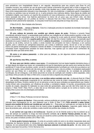 para entretê-los com hospitalidade liberal e, em seguida, descartá-los para seu próprio país. Esse foi um
conselho humano, era contrário ao uso da guerra para colocar prisioneiros de guerra até a morte a sangue frio,
mesmo quando tomado pela ponta da espada, muito mais aqueles que o poder milagroso e da providência de
Deus tinha inesperadamente colocado à sua disposição. Em tais circunstâncias, o tratamento gentil e hospitaleiro
era todos os sentidos mais se tornando em si, e seria produtivo dos melhores efeitos. Seria digna de crédito da
verdadeira religião, que inspirou um espírito tão excelente em seus professores, e não seria apenas evitar que a
futura oposição dos sírios, mas fazê-los permanecer no temor de um povo que, que tinham visto, era tão
notavelmente protegido por um profeta do Senhor. A cláusula final do 2 Reis 6:23 mostra que estes efeitos
salutares foram plenamente realizados. A conquista moral havia sido adquirida ao longo dos sírios.
2 Reis 6:24-33 . Ben-Hadade sitia Samaria.
24. Ben-Hadade. . . cercou a Samaria - Esta foi a realização prevista do resultado da bondade insensata e
equivocada de Acabe ( 1 Reis 20:42 ).
25. uma cabeça de jumento era vendida por oitenta peças de prata - Embora o jumento fosse
considerado alimento impuro, a necessidade pode justificar sua violação de um direito positivo quando a mãe, em
sua extremidade, foi encontrado violar a lei da natureza. A cabeça foi a pior parte do animal. Oitenta peças de
prata, o equivalente a US $ 50. a quarta parte de um táxi- Um táxi foi a menor medida seco. A proporção aqui
declarado era quase metade de um litro por US $ 3. esterco de pombas - é considerado por Bochart ser um tipo
de pulso ou de ervilha, comum na Judéia, e ainda mantido nos armazéns do Cairo e Damasco, e em outros
lugares, para o utilizá-lo por peregrinas-caravanas; por Líneos e botânicos outros, diz-se ser a raiz ou bulbo
branco da planta Ornithogalum umbellatum, Estrela de Belém. O historiador sagrado não diz que os artigos aqui
nomeados foram regularmente vendidos às taxas descritas, mas apenas que os casos eram conhecidos de
preços tão altos que está sendo dado.
26. como o rei estava passando - a olhar para as defesas, ou dar algumas ordens necessárias para
manejar as paredes.
29. que ferveu meu filho, e comeu
30. teve saco por dentro, sobre a sua carne - O considerando horrível desta tragédia doméstica levou o
rei logo depois de rasgar sua roupa, em conseqüência do que foi descoberto que ele usava uma camisa de cilício
penitencial. É mais do que duvidoso, porém, se ele foi verdadeiramente humilhado por conta de sua própria e os
pecados da nação, caso contrário ele não teria jurado vingança sobre a vida do profeta. A verdadeira explicação
parece ser que Eliseu ter o aconselhou a não se render, com a promessa de, na condição de profunda
humilhação, de ser entregues, e ele tendo assumido os sinais de contrição sem receber o alívio esperado, visto
que Eliseu tinha provado ser falso e infiel como a causa de toda a angústia da prolongada.
32. Mas Eliseu sentado em sua casa, e os anciãos estava sentado com ele - A cláusula final do 2 Reis
6:33 , que contém exclamação impaciente do rei, permite-nos dar conta da ordem impetuoso ele emitiu para a
decapitação de Eliseu. Embora Jeorão foi um rei perverso e mais de seus cortesãos se assemelharia seu mestre,
muitos tinham sido conquistados, por influência do profeta, a verdadeira religião. A reunião, provavelmente uma
reunião de oração, daqueles foi realizada na casa onde ele apresentado, para que ele não tinha nada de sua
própria ( 1 Reis 19:20 1 Reis 19:21 ), e eles não só se informado sobre o projeto do rei contra si mesmo, mas
revelou-lhes a prova de uma libertação premeditado.
CAPÍTULO 7
2 Reis 7:1-16. Eliseu Profecias incrível em Samaria.
1. Ouvi a palavra do Senhor - Esta previsão, embora proferida em primeiro lugar aos anciãos reunidos, foi
intimado para mensageiros do rei, que relataram que a Jorão (2 Reis 7:18 ). Para amanhã a estas horas,
haverá uma medida de farinha ser vendido por um siclo, & c -. Esta pode ser estimada em um beijo de flor de
farinha por um dólar, e dois de cevada bica ao mesmo preço. à porta de Samaria - Legumes, gado, todos os
tipos de produtos país, ainda são vendidos a cada manhã nos portões das cidades do Oriente.
2. um senhor em cuja mão o rei inclinou-se - Quando um rei do Oriente anda ou fica no exterior ao ar
livre, ele sempre se sustenta no braço do maior presente cortesão. se o Senhor fizesse janelas no céu - O
escárnio de infidelidade esta observação, que era um escárnio contra o profeta não somente, mas o Deus que ele
servia, era justa e sinalizar punidos (ver 2 Reis 7:20).
3. havia quatro homens leprosos - A conta do aumento súbito do cerco e da oferta inesperada dada aos
habitantes de Samaria faminto, é introduzido por uma narrativa da visita e da descoberta, por essas pobres
criaturas, do voo extraordinário dos sírios. homens leprosos estavam à entrada da porta - de vida, talvez, em
alguma casa lazer lá (Levítico 13:4-6, Números 5:3).
 