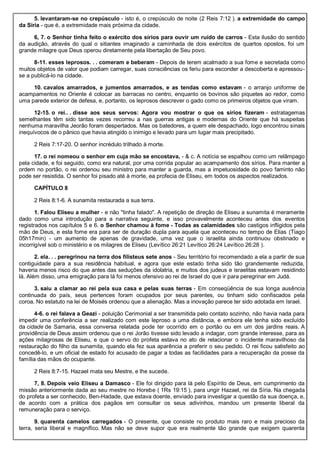 5. levantaram-se no crepúsculo - isto é, o crepúsculo de noite (2 Reis 7:12 ). a extremidade do campo
da Síria - que é, a extremidade mais próxima da cidade.
6, 7. o Senhor tinha feito o exército dos sírios para ouvir um ruído de carros - Esta ilusão do sentido
da audição, através do qual o sitiantes imaginado a caminhada de dois exércitos de quartos opostos, foi um
grande milagre que Deus operou diretamente pela libertação de Seu povo.
8-11. esses leprosos. . . comeram e beberam - Depois de terem acalmado a sua fome e secretada como
muitos objetos de valor que podiam carregar, suas consciências os feriu para esconder a descoberta e apressou-
se a publicá-lo na cidade.
10. cavalos amarrados, e jumentos amarrados, e as tendas como estavam - o arranjo uniforme de
acampamentos no Oriente é colocar as barracas no centro, enquanto os bovinos são piquetes ao redor, como
uma parede exterior de defesa, e, portanto, os leprosos descrever o gado como os primeiros objetos que viram.
12-15. o rei.. . disse aos seus servos: Agora vou mostrar o que os sírios fizeram - estratagemas
semelhantes têm sido tantas vezes recorreu a nas guerras antigas e modernas do Oriente que há suspeitas
nenhuma maravilha Jeorão foram despertados. Mas os batedores, a quem ele despachado, logo encontrou sinais
inequívocos de o pânico que havia atingido o inimigo e levado para um lugar mais precipitado.
2 Reis 7:17-20. O senhor incrédulo trilhado à morte.
17. o rei nomeou o senhor em cuja mão se encostava, - & c. A notícia se espalhou como um relâmpago
pela cidade, e foi seguido, como era natural, por uma corrida popular ao acampamento dos sírios. Para manter a
ordem no portão, o rei ordenou seu ministro para manter a guarda, mas a impetuosidade do povo faminto não
pode ser resistida. O senhor foi pisado até à morte, ea profecia de Eliseu, em todos os aspectos realizados.
CAPÍTULO 8
2 Reis 8:1-6. A sunamita restaurada a sua terra.
1. Falou Eliseu a mulher - e não "tinha falado". A repetição de direção de Eliseu a sunamita é meramente
dado como uma introdução para a narrativa seguinte, e isso provavelmente aconteceu antes dos eventos
registrados nos capítulos 5 e 6. o Senhor chamou à fome - Todas as calamidades são castigos infligidos pela
mão de Deus, e esta fome era para ser de duração dupla para aquela que aconteceu no tempo de Elias (Tiago
05h17min) - um aumento de apenas de gravidade, uma vez que o israelita ainda continuou obstinado e
incorrigível sob o ministério e os milagres de Eliseu (Levítico 26:21 Levítico 26:24 Levítico 26:28 ).
2. ela. . . peregrinou na terra dos filisteus sete anos - Seu território foi recomendado a ela a partir de sua
contiguidade para a sua residência habitual, e agora que este estado tinha sido tão grandemente reduzida,
haveria menos risco do que antes das seduções da idolatria, e muitos dos judeus e israelitas estavam residindo
lá. Além disso, uma emigração para lá foi menos ofensivo ao rei de Israel do que ir para peregrinar em Judá.
3. saiu a clamar ao rei pela sua casa e pelas suas terras - Em conseqüência de sua longa ausência
continuada do país, seus pertences foram ocupados por seus parentes, ou tinham sido confiscados pela
coroa. No estatuto na lei de Moisés ordenou que a alienação. Mas a inovação parece ter sido adotada em Israel.
4-6. o rei falava a Geazi - poluição Cerimonial a ser transmitida pelo contato sozinho, não havia nada para
impedir uma conferência a ser realizado com este leproso a uma distância, e embora ele tenha sido excluído
da cidade de Samaria, essa conversa relatada pode ter ocorrido em o portão ou em um dos jardins reais. A
providência de Deus assim ordenou que o rei Jorão tivesse sido levado a indagar, com grande interesse, para as
ações milagrosas de Eliseu, e que o servo do profeta estava no ato de relacionar o incidente maravilhoso da
restauração do filho da sunamita, quando ela fez sua aparência a preferir o seu pedido. O rei ficou satisfeito ao
concedê-lo, e um oficial de estado foi acusado de pagar a todas as facilidades para a recuperação da posse da
família das mãos do ocupante.
2 Reis 8:7-15. Hazael mata seu Mestre, e lhe sucede.
7, 8. Depois veio Eliseu a Damasco - Ele foi dirigido para lá pelo Espírito de Deus, em cumprimento da
missão anteriormente dada ao seu mestre no Horebe ( 1Rs 19:15 ), para ungir Hazael, rei da Síria. Na chegada
do profeta a ser conhecido, Ben-Hadade, que estava doente, enviado para investigar a questão da sua doença, e,
de acordo com a prática dos pagãos em consultar os seus adivinhos, mandou um presente liberal da
remuneração para o serviço.
9. quarenta camelos carregados - O presente, que consiste no produto mais raro e mais precioso da
terra, seria liberal e magnífico. Mas não se deve supor que era realmente tão grande que exigem quarenta
 