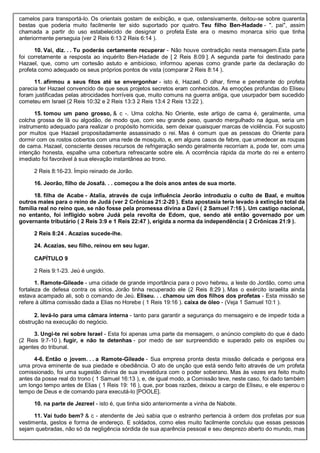 camelos para transportá-lo. Os orientais gostam de exibição, e que, ostensivamente, deitou-se sobre quarenta
bestas que poderia muito facilmente ter sido suportado por quatro. Teu filho Ben-Hadade - ". pai", assim
chamada a partir do uso estabelecido de designar o profeta Este era o mesmo monarca sírio que tinha
anteriormente perseguia (ver 2 Reis 6:13 2 Reis 6:14 ).
10. Vai, diz. . . Tu poderás certamente recuperar - Não houve contradição nesta mensagem.Esta parte
foi corretamente a resposta ao inquérito Ben-Hadade de [ 2 Reis 8:09 ]. A segunda parte foi destinado para
Hazael, que, como um cortesão astuto e ambicioso, informou apenas como grande parte da declaração do
profeta como adequado os seus próprios pontos de vista (comparar 2 Reis 8:14 ).
11. afirmou a seus fitos até se envergonhar - isto é, Hazael. O olhar, firme e penetrante do profeta
parecia ter Hazael convencido de que seus projetos secretos eram conhecidos. As emoções profundas do Eliseu
foram justificadas pelas atrocidades horríveis que, muito comuns na guerra antiga, que usurpador bem sucedido
cometeu em Israel (2 Reis 10:32 e 2 Reis 13:3 2 Reis 13:4 2 Reis 13:22 ).
15. tomou um pano grosso, & c -. Uma colcha. No Oriente, este artigo de cama é, geralmente, uma
colcha grossa de lã ou algodão, de modo que, com seu grande peso, quando mergulhado na água, seria um
instrumento adequado para realizar o propósito homicida, sem deixar quaisquer marcas de violência. Foi suposto
por muitos que Hazael propositadamente assassinado o rei. Mas é comum que as pessoas do Oriente para
dormir com os rostos cobertos com uma rede de mosquito, e, em alguns casos de febre, que umedecer as roupas
de cama. Hazael, consciente desses recursos de refrigeração sendo geralmente recorriam a, pode ter, com uma
intenção honesta, espalhe uma cobertura refrescante sobre ele. A ocorrência rápida da morte do rei e enterro
imediato foi favorável à sua elevação instantânea ao trono.
2 Reis 8:16-23. Ímpio reinado de Jorão.
16. Jeorão, filho de Josafá. . . começou a lhe dois anos antes de sua morte.
18. filha de Acabe - Atalia, através de cuja influência Jeorão introduziu o culto de Baal, e muitos
outros males para o reino de Judá (ver 2 Crônicas 21:2-20 ). Esta apostasia teria levado à extinção total da
família real no reino que, se não fosse pela promessa divina a Davi ( 2 Samuel 7:16 ). Um castigo nacional,
no entanto, foi infligido sobre Judá pela revolta de Edom, que, sendo até então governado por um
governante tributário ( 2 Reis 3:9 e 1 Reis 22:47 ), erigida a norma da independência ( 2 Crônicas 21:9 ).
2 Reis 8:24 . Acazias sucede-lhe.
24. Acazias, seu filho, reinou em seu lugar.
CAPÍTULO 9
2 Reis 9:1-23. Jeú é ungido.
1. Ramote-Gileade - uma cidade de grande importância para o povo hebreu, a leste do Jordão, como uma
fortaleza de defesa contra os sírios. Jorão tinha recuperado ele (2 Reis 8:29 ). Mas o exército israelita ainda
estava acampado ali, sob o comando de Jeú. Eliseu. . . chamou um dos filhos dos profetas - Esta missão se
refere à última comissão dada a Elias no Horebe ( 1 Reis 19:16 ). caixa de óleo - (Veja 1 Samuel 10:1 ).
2. levá-lo para uma câmara interna - tanto para garantir a segurança do mensageiro e de impedir toda a
obstrução na execução do negócio.
3. Ungi-te rei sobre Israel - Esta foi apenas uma parte da mensagem, o anúncio completo do que é dado
(2 Reis 9:7-10 ). fugir, e não te detenhas - por medo de ser surpreendido e superado pelo os espiões ou
agentes do tribunal.
4-6. Então o jovem. . . a Ramote-Gileade - Sua empresa pronta desta missão delicada e perigosa era
uma prova eminente de sua piedade e obediência. O ato de unção que está sendo feito através de um profeta
comissionado, foi uma sugestão divina de sua investidura com o poder soberano. Mas às vezes era feito muito
antes da posse real do trono ( 1 Samuel 16:13 ), e, de igual modo, a Comissão teve, neste caso, foi dado também
um longo tempo antes de Elias ( 1 Reis 19: 16 ), que, por boas razões, deixou a cargo de Eliseu, e ele esperou o
tempo de Deus e de comando para executá-lo [POOLE].
10. na parte de Jezreel - isto é, que tinha sido anteriormente a vinha de Nabote.
11. Vai tudo bem? & c - atendente de Jeú sabia que o estranho pertencia à ordem dos profetas por sua
vestimenta, gestos e forma de endereço. E soldados, como eles muito facilmente concluiu que essas pessoas
sejam quebradas, não só da negligência sórdida de sua aparência pessoal e seu desprezo aberto do mundo, mas
 