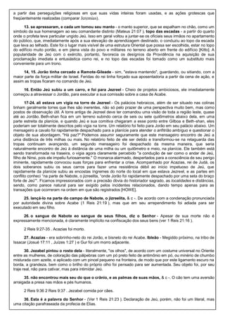 a partir das perseguições religiosas em que suas vidas inteiras foram usadas, e as ações grotescas que
freqüentemente realizadas (comparar Jeremias).
13. se apressaram, e cada um tomou seu manto - o manto superior, que se espalham no chão, como um
símbolo da sua homenagem ao seu comandante distinto (Mateus 21:07 ). topo das escadas - a partir do quarto
onde o profeta teve particular ungido Jeú. Isso em geral voltou a juntar-se os oficiais seus irmãos no apartamento
do público, que, imediatamente após a sua elevação de aprendizagem destinado, o conduziu ao topo da escada
que leva ao telhado. Este foi o lugar mais visível de uma estrutura Oriental que possa ser escolhida, estar no topo
do edifício muito portão, e em plena vista do povo e militares no terreno aberto em frente do edifício [Kitto]. A
popularidade de Jeú com o exército, portanto, favorecia os desígnios da Providência na aquisição de sua
proclamação imediata e entusiástica como rei, e no topo das escadas foi tomado como um substituto mais
conveniente para um trono.
14, 15. Jorão tinha cercado a Ramote-Gileade - sim, "estava mantendo", guardando, ou sitiando, com a
maior parte da força militar de Israel. Feridas do rei tinha forçado sua aposentadoria a partir da cena de ação, e
assim as tropas ficaram no comando de Jeú.
16. Então Jeú subiu a um carro, e foi para Jezreel - Cheio de projetos ambiciosos, ele imediatamente
começou a atravessar o Jordão, para executar a sua comissão sobre a casa de Acabe.
17-24. ali estava um vigia na torre de Jezreel - Os palácios hebraicos, além de ser situado nas colinas
tinham geralmente torres que lhes são inerentes, não só pelo prazer de uma perspectiva muito bem, mas como
postos de observação útil. A torre antiga de Jezreel deve ter comandou uma visão de toda a região leste, quase
até ao Jordão. Beth-shan fica em um terreno subindo cerca de seis ou sete quilômetros abaixo dela, em uma
parte estreita da planície, e quando Jeú e sua comitiva chegaram a esse ponto entre Gilboa e Beth-shan, eles
poderiam ser totalmente descritos pelo vigia na torre. Um relatório foi feito para Jorão em seu palácio abaixo. Um
mensageiro a cavalo foi rapidamente despachado para a planície para atender o anfitrião ambíguo e questionar o
objeto de sua abordagem. "Há paz?" Podemos assumir seguramente que este mensageiro encontro de Jeú a
uma distância de três milhas ou mais. No relatório feito de ele ser detido e transformou-se na retaguarda das
tropas continuam avançando, um segundo mensageiro foi despachado da mesma maneira, que seria
naturalmente encontro de Jeú à distância de uma milha ou um quilômetro e meio, na planície. Ele também está
sendo transformada na traseira, o vigia agora claramente percebido "a condução de ser como o andar de Jeú,
filho de Ninsi, pois ele impeliu furiosamente." O monarca alarmado, despertados para a consciência de seu perigo
iminente, rapidamente convocou suas forças para enfrentar a crise. Acompanhado por Acazias, rei de Judá, os
dois soberanos subiu os seus carros para fazer uma resistência débil ao início impetuoso de Jeú, que
rapidamente da planície subiu as encostas íngremes do norte do local em que estava Jezreel, e as partes em
conflito conheci “na parte de Nabote, o jizreelita, “onde Jorão foi rapidamente despachado por uma seta do braço
forte de Jeú”“. Ficamos impressionados com a precisão óbvia do historiador sagrado, as localidades e distâncias,
sendo, como parece natural para ser exigido pelos incidentes relacionados, dando tempo apenas para as
transações que ocorreram na ordem em que são registrados [HOWE].
25. lançá-lo na parte do campo de Nabote, o jizreelita, & c -. De acordo com a condenação pronunciada
por autoridade divina sobre Acabe (1 Reis 21:19 ), mas que em seu arrependimento foi adiada para ser
executado em seu filho.
26. o sangue de Nabote eo sangue de seus filhos, diz o Senhor - Apesar de sua morte não é
expressamente mencionada, é claramente implícito na confiscação dos seus bens (ver 1 Reis 21:16 ).
2 Reis 9:27-35 . Acazias foi morto.
27. Acazias - era sobrinho-neto do rei Jorão, e bisneto do rei Acabe. Ibleão - Megiddo próximo, na tribo de
Issacar (Josué 17:11 , Juízes 1:27 ) e Gur foi um morro adjacente.
30. Jezabel pintou o rosto dela - literalmente, "os olhos", de acordo com um costume universal no Oriente
entre as mulheres, de coloração das pálpebras com um pó preto feito de antimônio em pó, ou minério de chumbo
misturada com azeite, e aplicado com um pincel pequeno na fronteira, de modo que por este ligamento escuro na
borda, a grandeza, bem como o brilho do próprio olho foi pensado para ser aumentada. Seu objeto foi, por seu
traje real, não para cativar, mas para intimidar Jeú.
35. não encontrou mais seu do que o crânio, e as palmas de suas mãos, & c -. O cão tem uma aversão
arraigada a presa nas mãos e pés humanos.
2 Reis 9:36 2 Reis 9:37 . Jezabel comida por cães.
36. Esta é a palavra do Senhor - (Ver 1 Reis 21:23 ). Declaração de Jeú, porém, não foi um literal, mas
uma citação parafraseada da profecia de Elias.
 