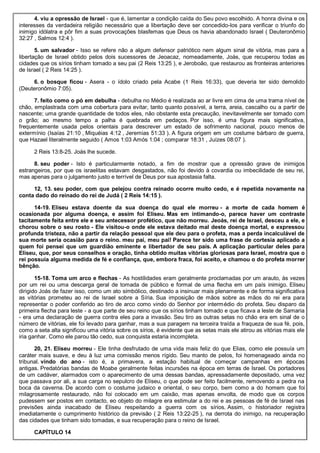 4. viu a opressão de Israel - que é, lamentar a condição caída do Seu povo escolhido. A honra divina e os
interesses da verdadeira religião necessário que a libertação deve ser concedido-los para verificar o triunfo do
inimigo idólatra e pôr fim a suas provocações blasfemas que Deus os havia abandonado Israel ( Deuteronômio
32:27 , Salmos 12:4 ).
5. um salvador - Isso se refere não a algum defensor patriótico nem algum sinal de vitória, mas para a
libertação de Israel obtido pelos dois sucessores de Jeoacaz, nomeadamente, Joás, que recuperou todas as
cidades que os sírios tinham tomado a seu pai (2 Reis 13:25 ), e Jeroboão, que restaurou as fronteiras anteriores
de Israel ( 2 Reis 14:25 ).
6. o bosque ficou - Asera - o ídolo criado pela Acabe (1 Reis 16:33), que deveria ter sido demolido
(Deuteronômio 7:05).
7. feito como o pó em debulha - debulha no Médio é realizada ao ar livre em cima de uma trama nível de
chão, emplastrada com uma cobertura para evitar, tanto quanto possível, a terra, areia, cascalho ou a partir de
nascente; uma grande quantidade de todos eles, não obstante esta precaução, inevitavelmente ser tomado com
o grão; ao mesmo tempo a palha é quebrada em pedaços. Por isso, é uma figura mais significativa,
frequentemente usada pelos orientais para descrever um estado de sofrimento nacional, pouco menos de
extermínio (Isaías 21:10 , Miquéias 4:12 , Jeremias 51:33 ). A figura origem em um costume bárbaro de guerra,
que Hazael literalmente seguido ( Amos 1:03 Amós 1:04 ; comparar 18:31 , Juízes 08:07 ).
2 Reis 13:8-25. Joás lhe sucede.
8. seu poder - Isto é particularmente notado, a fim de mostrar que a opressão grave de inimigos
estrangeiros, por que os israelitas estavam desgastados, não foi devido à covardia ou imbecilidade de seu rei,
mas apenas para o julgamento justo e terrível de Deus por sua apostasia falta.
12, 13. seu poder, com que pelejou contra reinado ocorre muito cedo, e é repetida novamente na
conta dado do reinado do rei de Judá ( 2 Reis 14:15 ).
14-19. Eliseu estava doente da sua doença do qual ele morreu - a morte de cada homem é
ocasionada por alguma doença, e assim foi Eliseu. Mas em intimando-o, parece haver um contraste
tacitamente feita entre ele e seu antecessor profético, que não morreu. Jeoás, rei de Israel, desceu a ele, e
chorou sobre o seu rosto - Ele visitou-o onde ele estava deitado mal deste doença mortal, e expressou
profunda tristeza, não a partir da relação pessoal que ele deu para o profeta, mas a perda incalculável de
sua morte seria ocasião para o reino. meu pai, meu pai! Parece ter sido uma frase de cortesia aplicado a
quem foi pensei que um guardião eminente e libertador de seu país. A aplicação particular deles para
Eliseu, que, por seus conselhos e oração, tinha obtido muitas vitórias gloriosas para Israel, mostra que o
rei possuía alguma medida de fé e confiança, que, embora fraca, foi aceito, e chamou o do profeta morrer
bênção.
15-18. Toma um arco e flechas - As hostilidades eram geralmente proclamadas por um arauto, às vezes
por um rei ou uma descarga geral de tomada de público e formal de uma flecha em um país inimigo. Eliseu
dirigido Joás de fazer isso, como um ato simbólico, destinado a insinuar mais plenamente e de forma significativa
as vitórias prometeu ao rei de Israel sobre a Síria. Sua imposição de mãos sobre as mãos do rei era para
representar o poder conferido ao tiro de arco como vindo do Senhor por intermédio do profeta. Seu disparo da
primeira flecha para leste - a que parte de seu reino que os sírios tinham tomado e que ficava a leste de Samaria
- era uma declaração de guerra contra eles para a invasão. Seu tiro as outras setas no chão era em sinal de o
número de vitórias, ele foi levado para ganhar, mas a sua paragem na terceira traída a fraqueza de sua fé, pois,
como a seta alta significou uma vitória sobre os sírios, é evidente que as setas mais ele atirou as vitórias mais ele
iria ganhar. Como ele parou tão cedo, sua conquista estaria incompleta.
20, 21. Eliseu morreu - Ele tinha desfrutado de uma vida mais feliz do que Elias, como ele possuía um
caráter mais suave, e deu à luz uma comissão menos rígido. Seu manto de pelos, foi homenageado ainda no
tribunal. vindo do ano - isto é, a primavera, a estação habitual de começar campanhas em épocas
antigas. Predatórias bandas de Moabe geralmente feitas incursões na época em terras de Israel. Os portadores
de um cadáver, alarmados com o aparecimento de uma dessas bandas, apressadamente depositado, uma vez
que passava por ali, a sua carga no sepulcro de Eliseu, o que pode ser feito facilmente, removendo a pedra na
boca da caverna. De acordo com o costume judaico e oriental, o seu corpo, bem como a do homem que foi
milagrosamente restaurado, não foi colocado em um caixão, mas apenas envolta, de modo que os corpos
pudessem ser postos em contacto, eo objeto do milagre era estimular a do rei e as pessoas de fé de Israel nas
previsões ainda inacabado de Eliseu respeitando a guerra com os sírios. Assim, o historiador registra
imediatamente o cumprimento histórico da previsão ( 2 Reis 13:22-25 ), na derrota do inimigo, na recuperação
das cidades que tinham sido tomadas, e sua recuperação para o reino de Israel.
CAPÍTULO 14
 