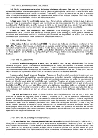 2 Reis 14:1-6 . Bom reinado sobre Judá Amazias.
3-6. Ele fez o que era reto aos olhos do Senhor, ainda que não como Davi, seu pai - o começo de seu
reinado foi excelente, pois ele desempenhou o papel de um rei constitucional, de acordo com a lei de Deus, ainda
não com perfeita sinceridade de coração (compare 2 Crônicas 25:2 ). Como no caso de seu pai Joás, a promessa
inicial foi desmentida pelo curso tortuoso ele, pessoalmente, seguido mais tarde na vida (veja 2 Crônicas 20:14 ),
bem como pelas irregularidades públicas, ele toleradas no reino.
5. logo que o reino foi confirmado na sua mão - Foi um ato de justiça nada menos do que de piedade
filial para vingar o assassinato de seu pai. Mas é evidente que os dois assassinos deve ter possuído um peso
considerável e influência, como o rei foi obrigado a mantê-los em seu serviço, e não se atreviam, por medo de
seus amigos e apoiastes, recursos contra eles até que seu poder tinha sido totalmente consolidada.
6. Mas os filhos dos assassinos não mataram - Esta moderação, inspirada na lei mosaica
(Deuteronômio 24:16 ), exibe o bom caráter do príncipe; para o curso prosseguiu, assim, para as famílias dos
assassinos era diretamente contrária à costumes predominantes da antiguidade, de acordo com que todos
conectados com os criminosos foram condenados a impiedosa destruição.
2 Reis 14:7. Ele fere Edom.
7. Ele matou de Edom no vale do sal 10000 - No reinado de Jorão, os edomitas se revoltaram (2 Reis
8:20 ). Mas Amazias, determinados a reduzi-los a sua sujeição anterior, formou uma expedição hostil contra eles,
no qual ele encaminhado o seu exército e fez-se mestre do seu capital. o vale de sal - que parte do Ghor que
compreende o sal e areia planície ao sul do Mar Morto. Selah - literalmente, "a rocha", geralmente pensado para
ser Petra. Jocteel - isto é, "dado" ou "conquistado por Deus." Veja a história desta conquista mais completo e
detalhado ( 2 Crônicas 25:6-16 ).
2 Reis 14:8-16 . Joás derrota.
8. Amazias enviou mensageiros a Jeoás, filho de Jeoacaz, filho de Jeú, rei de Israel - Este desafio
ousado e arrogante, que foi provavelmente estimulado por um desejo de satisfação dos ultrajes perpetrados
pelos auxiliares descarregadas de Israel ( 2 Crônicas 25 : 13 ) sobre as cidades que estavam em seu caminho de
casa, bem como pelo desejo de vingança pelo massacre de seus antepassados por Jeú ( 2 Reis 9:1-37 ) surgiu,
há pouca dúvida, do orgulho e da autoconfiança, inspirado por sua vitória sobre os edomitas.
9. Jeoás, rei de Israel, enviou a Amazias - Pessoas no Oriente muito frequentemente expressar seus
sentimentos de uma forma parabólica, especialmente quando pretendem transmitir verdades desagradáveis ou
um sorriso desdenhoso. Este foi o desenho da fábula admoestação relacionada por Joás, na sua resposta. O
cardo, um arbusto baixo, pode ser escolhido para representar Amazias, um príncipe pequeno, o cedro, o
soberano poderoso de Israel, e as feras que pisada o cardo do exército avassalador com o qual Israel poderia
desolada Judá. Mas, talvez, sem fazer tão pequeno uma aplicação, a parábola pode ser explicada em geral,
como descreve de forma impressionante os efeitos do orgulho e da ambição, elevando-se muito além de sua
esfera natural, e com certeza a cair com um estrondo súbito e ruinoso. A moral da fábula está contida em 2 Reis
14:10 .
11-14. Mas Amazias não o ouviu - O tenor sarcástico dessa resposta incitou o rei de Judá, a mais, pois,
estar em um estado de cegueira judicial e paixão (2 Crônicas 25:20 ), ele foi inamovível, determinado em
guerra. Mas a energia superior de Joás, surpreendeu-o antes que ele havia completado os seus preparativos
militares. Derramando um grande exército no território de Judá, ele encontrou Amazias em uma batalha campal,
encaminhado o seu exército, e levou-o prisioneiro. Então, tendo marcharam para Jerusalém ( 2 Reis 14:13 ), ele
não só demoliu parte das muralhas da cidade, mas saqueou os tesouros do palácio e do templo. Reféns para
evitar qualquer abuso mais de Judá, ele terminou a guerra. Sem deixar uma guarnição de Jerusalém, ele retornou
ao seu capital, com toda a velocidade conveniente, a sua presença e todas as suas forças a ser necessárias para
repelir as incursões problemáticos dos sírios.
2 Reis 14:17-20 . HE é morto por uma conspiração.
19, 20. eles fizeram uma conspiração contra ele em Jerusalém - apostasia Amazias ( 2 Crônicas 25:27 )
foi seguido por uma má administração em geral, especialmente a questão da desastrosa guerra com Israel. O
estado ruinoso de Jerusalém, o saque do templo, ea perda de seus filhos que foram levados como reféns [ 2 Reis
14:13 2 Reis 14:14 ], perdeu-lhe o respeito e apego não de apenas os grandes, mas de seus súditos em geral,
que estavam em rebelião. O rei fugiu para Laquis terror, uma cidade de fronteira dos filisteus, onde, no entanto,
 