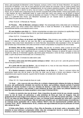 talvez, pela expedição de Menahem contra Tapsacos, avançou contra o reino de Israel, Menahem, em seguida,
enviou-lhe mil talentos, a fim não só para desviá-lo de seus planos de conquista, mas ao mesmo tempo para
comprar sua amizade e ajuda para o estabelecimento de sua própria soberania precária. Então Menaém não
devidamente convidar o assírio na terra, mas só mudou o inimigo quando marchando contra o país, por esta
tributo, em um aliado para a segurança de seu domínio usurpado Este profeta Oséias, menos preocupados com
o fato histórico de que a disposição traído aí, pode muito bem como uma censura vai de Efraim à Assíria
(. Oséias 5:13 , 7: 1 , 08:09 ), e um pacto de decisões com Assíria "( 2 Reis 0:01 ) [Keil]. mil talentos de prata -
igual a $ 2.000.000. Este tributo, que Menahem levantada por um imposto sobre os grandes de Israel,
subornados Pul para retornar ao seu país
2 Reis 15:22-24 . O Reinado de Pecaías.
23. Pecaías. . . filho de Menaém, começou a reinar - Na comparação entre a data dada com o reinado de
Azarias, parece que vários meses tinha intervindo entre a morte de Menahem e da adesão de Pecaías,
provavelmente devido a uma disputa sobre o trono.
25. com Argobe e com Arié, & c -. Muitos comentaristas ver estes como cúmplices do capitão.Mas é mais
provável que eles eram amigos influentes do rei, que foram assassinados junto com ele.
2 Reis 15:27-31 . O reinado de Peca.
29. nos dias de Peca, rei de Israel, veio Tiglate-Pileser - Este monarca, que sucedeu a Pul no trono da
Assíria, é o único de todos os reis que não dão a sua genealogia, e por isso é suposto ter sido um
usurpador. Seus anais foram descobertos no monte Nimrode, descrevendo esta expedição à Síria. Os lugares
são tomados aqui mencionados como eles ocorreram e foram conquistados no progresso de uma invasão.
30. Oséias, filho de Elá, conspirou. . . eo matou - Ele não fez, no entanto, obter a posse do reino até
cerca de nove ou dez anos após a perpetração do crime [HALES]. no vigésimo ano de Jotão - reinado de Jotão,
durou apenas 16 anos, mas o significado é que o reinado de Oséias, começou no século XX após o início do
reinado de Jotão de. O historiador sagrado, não tendo ainda introduzido o nome de Acaz, contados da data de
Jotão, a quem ele já havia mencionado (ver 2 Crônicas 27:8 ).
2 Reis 15:32-38 . O reinado de Jotão sobre Judá.
33. Vinte e cinco anos ele tinha quando começou a reinar - isto é, por si só - para ele governou como
vice-rei seu pai (2 Reis 15:5 ).
35. a porta alta da casa do Senhor - não do templo em si, mas um dos seus tribunais, provavelmente
aquele que levou para o palácio (2 Crônicas 23:20 ).
37. o Senhor começou a enviar contra Judá Rezim, rei da Síria, & c -. Este é o primeiro indício dos
sentimentos hostis dos reis de Israel e da Síria, de Judá, que os levou a formar uma aliança e fazer os
preparativos para a guerra conjunta. a guerra não foi travada, na verdade até o reinado de Acaz.
CAPÍTULO 16
2 Reis 16:1-16 . Ímpio reinado de Acaz em Judá.
1-4. Acaz. . . não o que era reto aos olhos do a volúpia e degeneração religiosa de todas as classes
do povo, são graficamente retratada nos escritos de Isaías, que profetizou naquele período. O grande
aumento da riqueza mundana e luxo nos reinados de Azarias e Jotão tinha introduzido uma série de
corrupções, que, durante o seu reinado, e pela influência de Acaz, deu frutos nas práticas idólatras de
todo tipo que prevaleceu em todas as partes o reino (veja 2 Crônicas 28:24 ).
3. andou no caminho dos reis de Israel - Este é descritivo da parte inicial do seu reinado, quando,
como os reis de Israel, ele patrocinou o culto simbólico de Deus por meio de imagens, mas ele
gradualmente foi mais longe a bruto idolatria ( 2 Crônicas 28:2 ). a seu filho fez passar pelo fogo - ( 2 Reis
23:10 ). As mãos do ídolo Moloque estar ao rubro, as crianças foram passadas por entre eles, o que foi
considerado uma forma de purificação. Não há razão para acreditar que, em determinadas circunstâncias,
as crianças foram queimados até a morte ( Salmos 106:37 ). Isso foi expressamente proibido pela lei
( Levítico 18:21 , 20:2-5 , Deuteronômio 18:10 ), embora não haja evidências de que foi praticado em Israel
até o tempo de Acaz.
5. Então subiu Rezim, rei da Síria, e Peca, filho de Remalias, rei de Israel, subiu a Jerusalém - Não
obstante os seus esforços e preparação militar, eles não conseguiram levá-la e, sendo decepcionado,
levantou o cerco e voltou para casa (compare Isaías 07:01 ) .
 