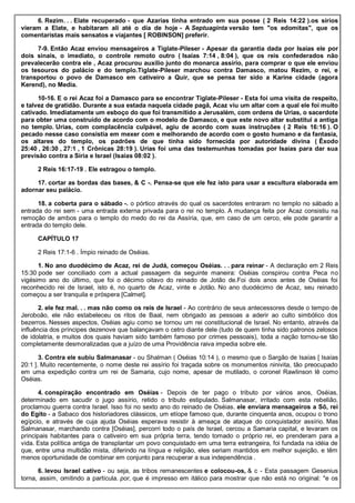 6. Rezim. . . Elate recuperado - que Azarias tinha entrado em sua posse ( 2 Reis 14:22 ).os sírios
vieram a Elate, e habitaram ali até o dia de hoje - A Septuaginta versão tem "os edomitas", que os
comentaristas mais sensatos e viajantes [ ROBINSON] preferir.
7-9. Então Acaz enviou mensageiros a Tiglate-Pileser - Apesar da garantia dada por Isaías ele por
dois sinais, o imediato, o controle remoto outro ( Isaías 7:14 , 8:04 ), que os reis confederados não
prevalecerão contra ele , Acaz procurou auxílio junto do monarca assírio, para comprar o que ele enviou
os tesouros do palácio e do templo.Tiglate-Pileser marchou contra Damasco, matou Rezim, o rei, e
transportou o povo de Damasco em cativeiro a Quir, que se pensa ter sido a Karine cidade (agora
Kerend), no Media.
10-16. E o rei Acaz foi a Damasco para se encontrar Tiglate-Pileser - Esta foi uma visita de respeito,
e talvez de gratidão. Durante a sua estada naquela cidade pagã, Acaz viu um altar com a qual ele foi muito
cativado. Imediatamente um esboço do que foi transmitido a Jerusalém, com ordens de Urias, o sacerdote
para obter uma construído de acordo com o modelo de Damasco, e que este novo altar substitui a antiga
no templo. Urias, com complacência culpável, agiu de acordo com suas instruções ( 2 Reis 16:16 ). O
pecado nesse caso consistia em mexer com e melhorando de acordo com o gosto humano e da fantasia,
os altares do templo, os padrões de que tinha sido fornecida por autoridade divina ( Êxodo
25:40 , 26:30 , 27:1 , 1 Crônicas 28:19 ). Urias foi uma das testemunhas tomadas por Isaías para dar sua
previsão contra a Síria e Israel (Isaías 08:02 ).
2 Reis 16:17-19 . Ele estragou o templo.
17. cortar as bordas das bases, & C -. Pensa-se que ele fez isto para usar a escultura elaborada em
adornar seu palácio.
18. a coberta para o sábado -. o pórtico através do qual os sacerdotes entraram no templo no sábado a
entrada do rei sem - uma entrada externa privada para o rei no templo. A mudança feita por Acaz consistiu na
remoção de ambos para o templo do medo do rei da Assíria, que, em caso de um cerco, ele pode garantir a
entrada do templo dele.
CAPÍTULO 17
2 Reis 17:1-6 . Ímpio reinado de Oséias.
1. No ano duodécimo de Acaz, rei de Judá, começou Oséias. . . para reinar - A declaração em 2 Reis
15:30 pode ser conciliado com a actual passagem da seguinte maneira: Oséias conspirou contra Peca no
vigésimo ano do último, que foi o décimo oitavo do reinado de Jotão de.Foi dois anos antes de Oséias foi
reconhecido rei de Israel, isto é, no quarto de Acaz, vinte e Jotão. No ano duodécimo de Acaz, seu reinado
começou a ser tranquila e próspera [Calmet].
2. ele fez mal. . . mas não como os reis de Israel - Ao contrário de seus antecessores desde o tempo de
Jeroboão, ele não estabeleceu os ritos de Baal, nem obrigado as pessoas a aderir ao culto simbólico dos
bezerros. Nesses aspectos, Oséias agiu como se tornou um rei constitucional de Israel. No entanto, através da
influência dos príncipes dezenove que balançavam o cetro diante dele (tudo de quem tinha sido patronos zelosos
de idolatria, e muitos dos quais haviam sido também famoso por crimes pessoais), toda a nação tornou-se tão
completamente desmoralizadas que a juízo de uma Providência raiva impedia sobre ele.
3. Contra ele subiu Salmanasar - ou Shalman ( Oséias 10:14 ), o mesmo que o Sargão de Isaías [ Isaías
20:1 ]. Muito recentemente, o nome deste rei assírio foi traçada sobre os monumentos ninivita, tão preocupado
em uma expedição contra um rei de Samaria, cujo nome, apesar de mutilado, o coronel Rawlinson lê como
Oséias.
4. conspiração encontrado em Oséias - Depois de ter pago o tributo por vários anos, Oséias,
determinado em sacudir o jugo assírio, retido o tributo estipulado. Salmanasar, irritado com esta rebelião,
proclamou guerra contra Israel. Isso foi no sexto ano do reinado de Oséias. ele enviara mensageiros a Sô, rei
do Egito - a Sabaco dos historiadores clássicos, um etíope famoso que, durante cinquenta anos, ocupou o trono
egípcio, e através de cuja ajuda Oséias esperava resistir à ameaça de ataque do conquistador assírio. Mas
Salmanasar, marchando contra [Oséias], percorri todo o país de Israel, cercou a Samaria capital, e levaram os
principais habitantes para o cativeiro em sua própria terra, tendo tomado o próprio rei, eo prenderam para a
vida. Esta política antiga de transplantar um povo conquistado em uma terra estrangeira, foi fundada na idéia de
que, entre uma multidão mista, diferindo na língua e religião, eles seriam mantidos em melhor sujeição, e têm
menos oportunidade de combinar em conjunto para recuperar a sua independência .
6. levou Israel cativo - ou seja, as tribos remanescentes e colocou-os, & c - Esta passagem Gesenius
torna, assim, omitindo a partícula. por, que é impresso em itálico para mostrar que não está no original: "e os
 