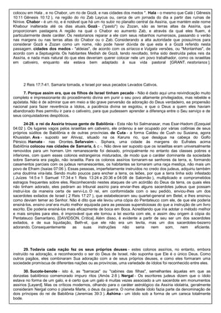 colocou em Hala , e no Chabor, um rio de Gozã, e nas cidades dos medos ". Hala - o mesmo que Calá ( Gênesis
10:11 Gênesis 10:12 ), na região do rio Zab Laycus ou, cerca de um jornada do dia a partir das ruínas de
Nínive. Chabor - é um rio, e é notável que há um rio subir no planalto central da Assíria, que mantém este nome
Khabour inalterada até os dias atuais. Gozã - ("pasto") ou Zozan, são as terras altas da Assíria, que
proporcionam pastagens. A região na qual o Chabor eo aumento Zab, e através da qual eles fluem, é
particularmente deste caráter. Os nestorianos reparar a ele com seus rebanhos numerosos, passando o verão
nas margens ou nas terras altas do Chabor ou o Zab. Considerando a alta autoridade que possuímos para
considerar Gozã e Zozan como um nome, não pode haver dúvida de que esta é a Gozã referido nesta
passagem. cidades dos medos - "aldeias", de acordo com os siríacos e Vulgata versões, ou "Montanhas", de
acordo com a Septuaginta. Os habitantes Medish de Gozã, tendo revoltado, tinha sido destruída pelos reis da
Assíria, e nada mais natural do que eles deveriam querer colocar nele um povo trabalhador, como os israelitas
em cativeiro, enquanto ela estava bem adaptado à sua vida pastoral [GRANT, nestorianos ].
2 Reis 17:7-41. Samaria tomada, e Israel por seus pecados Levados Cativos.
7. Porque assim era, que os filhos de Israel tinham pecado - Não é dado aqui uma reivindicação muito
completo e impressionante do procedimento divina em punir o seu povo altamente privilegiados, mas rebelde e
apóstata. Não é de admirar que em meio a tão grave perversão da adoração do Deus verdadeiro, ea propensão
nacional para fazer reverência a ídolos, a paciência divina se esgotou, e que o Deus a quem eles haviam
abandonado lhes permitiu ir para o cativeiro, para que pudessem aprender a diferença entre o Seu serviço e de
seus conquistadores despóticos.
24-28. o rei da Assíria trouxe gente de Babilônia - Esta não foi Salmanasar, mas Esar-Hadom (Ezequiel
04:02 ). Os lugares vagos pelos israelitas em cativeiro, ele ordenou a ser ocupado por várias colônias de seus
próprios súditos de Babilônia e de outras províncias. de Cuta - a forma Caldeu de Cush ou Susiana, agora
Khusistan. Ava - suposto ser Ahivaz, situado na os Karuns rio, que deságua na cabeça do Golfo
Pérsico. Hamate - nas Orontes. Sefarvaim -. Siphara, uma cidade às margens do Eufrates acima
Babilônia colocou nas cidades de Samaria, & c -. Não deve ser suposto que os israelitas eram universalmente
removidos para um homem. Um remanescente foi deixado, principalmente no entanto das classes pobres e
inferiores, com quem esses colonos estrangeiros misturados, de modo que o caráter dominante da sociedade
sobre Samaria era pagão, não israelita. Para os colonos assírios tornaram-se senhores da terra, e, formando
casamentos parciais com os judeus remanescentes, os habitantes se tornaram uma raça mestiça, não mais um
povo de Efraim (Isaías 07:06 ). Essas pessoas, imperfeitamente instruídos no credo dos judeus, adquiriu também
uma doutrina vira-lata. Sendo muito poucos para encher a terra, os leões, por que a terra tinha sido infestado
( Juízes 14:5 e 1 Samuel 17:34 e 1 Reis 13:24 e 20:36 e 04:08 de Salomão ), multiplicado e comprometidos
estragos frequentes sobre eles. Reconhecendo nestes ataques de um acórdão do Deus da terra, os quais eles
não tinham adorado, eles pediram ao tribunal assírio para enviar-lhes alguns sacerdotes judeus que possam
instruí-los da maneira certa de servi-Lo. O rei, em conformidade com o seu pedido, enviou-lhes um dos
sacerdotes exilados de Israel ( 2 Reis 17:27 ), que estabeleceram seu quartel-general em Betel, e lhes ensinou
como deviam temer ao Senhor. Não é dito que ele levou uma cópia do Pentateuco com ele, de que ele poderia
ensiná-los. ensino oral era muito melhor equipada para as pessoas supersticiosas do que a instrução de um livro
escrito. Ele poderia ensiná-los mais eficazmente de boca em Boca. Acreditando que iria adotar o método melhor
e mais simples para eles, é improvável que ele tomou a lei escrita com ele, e assim deu origem à cópia do
Pentateuco Samaritano, [DAVIDSON, Crítica]. Além disso, é evidente a partir de seu ser um dos sacerdotes
exilados, e de sua liquidação, Beth-el, que ele não era um levita, mas um dos sacerdotes-bezerro
adorando. Consequentemente as suas instruções não seria nem som, nem eficiente.
29. Todavia cada nação fez os seus próprios deuses - estes colonos assírios, no entanto, embora
instruído na adoração, e reconhecendo o ser do Deus de Israel, não suponha que Ele é o único Deus. Como
outros pagãos, eles combinaram Sua adoração com a de seus próprios deuses, e como eles formaram uma
sociedade promíscua de diferentes nações ou as províncias, uma variedade de ídolos foi reconhecido entre eles.
30. Sucote-benote - isto é, as "barracas" ou "cabines das filhas", semelhantes àquelas em que as
donzelas babilônico comemorado impuro ritos (Amós 2:8 ). Nergal - Os escritores judeus dizem que o ídolo
estava no forma de um galo, e é certo que um galo é muitas vezes associado a um sacerdote em monumentos
assírios [Layard]. Mas os críticos modernos, olhando para o caráter astrológico da Assíria idolatria, geralmente
consideram Nergal como o planeta Marte, o deus da guerra. O nome deste ídolo fazia parte da denominação de
dois príncipes do rei de Babilônia (Jeremias 39:3 ). Ashima - um ídolo sob a forma de um careca totalmente
bode.
 
