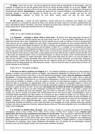 31. Nibaz - sob a de um cão - que forma egípcia de animal culto ter prevalecido na Síria antiga, como é
evidente, a imagem de um cão de grande porte na foz do campo de Nahr-el-Kelb, ou rio do cão. Tartak - -De
acordo com os rabinos, era sob a forma de um burro, mas outros entendem como um planeta de mal-agouro,
provavelmente Saturno. Adrameleque - suposto por alguns de ser o mesmo Moloque, e na mitologia assírio se
repousar durante o sol. Ele era adorado na forma de uma mula - outros mantêm em que de um
pavão. Anameleque - adorado na forma de uma lebre, outros dizem em que de uma cabra.
34. Até este dia - o tempo do exílio babilônico, quando este livro foi composto. Sua religião era uma
mistura estranha ou composto do serviço de Deus e do serviço de ídolos. Esse foi o primeiro assentamento do
povo, samaritanos depois chamados, que foram enviados da Assíria para colonizar a terra, quando o reino de
Israel, depois de ter continuado trezentos 56 anos, foi derrubado.
CAPÍTULO 18
2 Reis 18:1-3 . Bom reinado de Ezequias.
1, 2. Ezequias. . . começou a reinar. Vinte e cinco anos - de acordo com esta declaração (comparar 2
Reis 16:2 ), ele deve ter nascido quando seu pai Acaz havia mais de 11 anos de idade. Paternidade em uma
idade tão precoce não é sem precedentes nos climas quentes do sul, onde a moldura humana é amadurecido
mais cedo do que em nossas regiões do norte. Mas o caso admite de solução de uma maneira diferente. Era
costume dos reis de Israel depois de assumir seu filho e herdeiro em parceria no governo durante suas vidas, e
como Ezequias começou a reinar no terceiro ano de Oséias ( 2 Reis 18:1 ), e Oséias, no ano duodécimo de Acaz
( 2 Reis 17:1 ), é evidente que Ezequias começou a reinar no décimo quarto ano de Acaz, seu pai, e assim reinou
dois ou três anos antes da morte de seu pai. Assim é que, no início de seu reinado em conjunto com seu pai, ele
pode ser apenas vinte e dois ou vinte e três, e Acaz alguns anos mais velho do que o cálculo comum faz dele. Ou
o caso pode ser resolvido assim: Como os escritores antigos, no cálculo do tempo, tomar conhecimento do ano
eles mencionam, acabado ou recém-começado, assim Acaz pode estar perto de vinte e um anos de idade no
início do seu reinado, e quase dezessete anos mais velho em sua morte, enquanto, por outro lado, Ezequias,
quando começou a reinar, pode ser apenas entrar em seu vigésimo quinto ano, e assim por Acaz seria perto de
quatorze anos de idade quando seu filho Ezequias nasceu - não era incomum para um jovem para se tornar um
pai em latitudes do sul [Patrick].
2 Reis 18:4-37 . Ele destrói a idolatria.
4. Ele tirou os altos e quebrou as imagens, & C - Os métodos adotados por este bom rei para extirpar a
idolatria, e realizar uma profunda reforma na religião, são totalmente detalhada (2 Crônicas 20:3 , 31:19 ). Mas
eles são indicados de forma muito breve, e em uma espécie de passagem alusão. freio em pedaços a serpente
de bronze - A preservação deste notável relíquia da antiguidade ( Números 21:5-10 ) pode, como o pote de
maná ea vara de Arão, mantiveram-se um monumento interessante e instrutivo da bondade e da misericórdia
divina para os israelitas no deserto, e deve ter exigido o exercício de não pequena coragem e resolução para
destruí-la. Mas no progresso da degeneração tinha se tornado um objeto de adoração idólatra e como os
interesses da verdadeira religião prestados sua demolição necessária, Ezequias, por ter dado este passo ousado,
consultou a glória de Deus eo bem de seu país. até aquele dia os filhos de Israel lhe queimavam incenso
para ela - Não é de se supor que esta veneração supersticiosa tinham sido pagos a ele desde o tempo de
Moisés, por tal idolatria não teria sido tolerada, quer por David ou Salomão no início dos anos parte de seu
reinado, por Asa ou Josafá se tivessem tido conhecimento de tal uma loucura. Mas a probabilidade é que a
introdução desta superstição não data anterior ao momento em que a família de Acabe, por sua aliança com o
trono de Judá, exerceu uma influência perniciosa na pavimentando o caminho para todos os tipos de idolatria. É
possível, no entanto, como alguns pensam, que a sua origem pode ter surgido de um equívoco de linguagem de
Moisés ( Números 21:8 ). Serpente-adoração, como revoltante assim ver que pareça, era uma forma.
Amplamente difundida de idolatria, e seria mais fácil obter uma recepção em Israel, porque muitas das nações
vizinhas, tais como os egípcios e fenícios, adorava deuses ídolos em forma de serpentes como os emblemas da
saúde e da imortalidade.
5, 6. Confiou no Senhor Deus de Israel - sem invocar o auxílio ou a compra do socorro de auxiliares
estrangeiros, como o Asa (1 Reis 15:18 1 Reis 15:19 ) e Acaz ( 2 Reis 16:17 , Isaías 7:1-25 ). maneira que
depois dele não houve seu semelhante entre todos os reis de Judá - Claro que David e Salomão são isentos,
que tendo tido a soberania do país inteiro. No reino mesquinho de Judá, Josias só tinha um testemunho
semelhante dado a ele ( 2 Reis 23:25 ).Mas nem mesmo ele foi ultrapassado por Ezequias, que estabeleceu
sobre uma reforma nacional no início de seu reinado, que Josias não fez. O caráter piedoso e o curso excelente
de Ezequias foi motivada, entre outras influências secundárias, por um sentido de as calamidades carreira
perverso o seu pai tinha trazido do país, bem como pelos conselhos de Isaías.
 