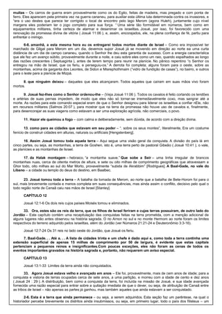 muitas – Os carros de guerra eram provavelmente como os do Egito, feitas de madeira, mas pregado e com ponta de
ferro. Eles aparecem pela primeira vez na guerra cananeu, para auxiliar esta última luta determinada contra os invasores, e
“era o uso destes que parece ter corrigido o local de encontro pelo lago Merom (agora Huleh), juntamente cujo nível
margens eles poderiam ter o jogo completo para sua força. “ Uma série tão formidável em números, bem como em
equipamentos militares, tinha certeza de alarmar e desanimar os israelitas. Josué, por isso, foi favorecido com uma
renovação da promessa divina de vitória ( Josué 11:06 ), e, assim, encorajados, ele, na plena confiança de fé, partiu para
enfrentar o inimigo.
6-8. amanhã, a esta mesma hora eu os entregarei todos mortos diante de Israel – Como era impossível ter
marchado de Gilgal para Merom em um dia, devemos supor Josué já se movendo em direção ao norte ea uma curta
distância de um dia de campo cananeu, quando o Senhor lhe deu esta garantia de sucesso. Com a energia característica
que ele fez um avanço súbito, provavelmente durante a noite, e caiu sobre eles como um raio, quando espalhados ao longo
das razões crescentes ( Septuaginta ), antes de terem tempo para reunir na planície. No pânico repentino “o Senhor os
entregou na mão de Israel, que os feriu, e perseguiu-os.” A derrota foi completa; alguns foram para o oeste, sobre as
montanhas, acima da garganta dos Leontes, de Sidon e Misrephothmaim (“vidro de fundição de casas”), no bairro, e outros
para o leste para a planície de Mizpá.
8. que ninguém deixou – daqueles que eles alcançaram. Todos aqueles que caíram em suas mãos vivo foram
mortos.
9. Josué fez-lhes como o Senhor ordenou-lhe – (Veja Josué 11:06 ). Todos os cavalos é feito cortando os tendões
e artérias de suas pernas impedem, de modo que eles não só tornar-se irremediavelmente coxo, mas sangrar até a
morte. As razões para este comando especial eram de que o Senhor designou para liderar os israelitas a confiar nEle, não
em recursos militares (Salmos 20:07 ), para mostrar que na terra da promessa não houve uso de cavalos e, finalmente,
para desencorajar as suas viagens como estavam a ser uma exploração agrícola, não comerciais, o povo.
11. Hazor ele queimou a fogo – com calma e deliberadamente, sem dúvida, de acordo com a direção divina.
13. como para as cidades que estavam em seu poder – “. sobre os seus montes”, literalmente, Era um costume
fenício de construir cidades em alturas, naturais ou artificiais [Hengstenberg].
16. Assim Josué tomou toda aquela terra – Aqui segue uma visão geral da conquista. A divisão do país lá em
cinco partes, ou seja, as montanhas, a terra de Goshen, isto é, uma terra perto de pastoral Gibeão ( Josué 10:41 ), o vale,
as planícies e as montanhas de Israel.
17. da Halak montagem – hebraico, “a montanha suave.” Que sobe a Seir – uma linha irregular de brancos
montanhas nuas, cerca de oitenta metros de altura, e sete ou oito milhas de comprimento geográficas que atravessam a
Ghor todo, oito milhas ao sul do Mar Morto, provavelmente “subida de Akrabbim” [Rodrigues]. A Baal-Gade, no vale do
Líbano – a cidade ou templo do deus do destino, em Baalbec.
23. Josué tomou toda a terra – A batalha da tomada de Merom, ao norte que a batalha de Bete-Horom foi para o
sul, mais brevemente contada e menos completa em suas consequências, mas ainda assim o conflito, decisivo pelo qual o
todo região norte de Canaã caiu nas mãos de Israel [Stanley].
CAPÍTULO 12
Josué 12:1-6 Os dois reis cujos países Moisés tomou e eliminados.
33. Ora, estes são os reis da terra, que os filhos de Israel feriram e cujas terras possuíram, de outro lado do
Jordão – Este capítulo contém uma recapitulação das conquistas feitas na terra prometida, com a menção adicional de
alguns lugares não antes observou na história sagrada. O rio Arnon no sul e no monte Hermom ao norte foram os limites
respectivos do terreno adquirido pelos israelitas, além do Jordão (ver Números 21:21-24 e Deuteronômio 3:3-16).
Josué 12:7-24 Os 31 reis no lado oeste do Jordão, que Josué os feriu.
7. Baal-Gade. . . Até a. . . A lista de cidades trinta e um chefe é dado aqui e, como toda a terra continha uma
extensão superficial de apenas 15 milhas de comprimento por 50 de largura, é evidente que estas capitais
pertenciam a pequenos reinos e insignificantes.Com poucas exceções, eles não foram as cenas de todos os
eventos importantes gravados na história sagrada e, portanto, não requerem um aviso especial.
CAPÍTULO 13
Josué 13:1-33 Limites da terra ainda não conquistados.
33. Agora Josué estava velho e avançado em anos – Ele foi, provavelmente, mais de cem anos de idade; para a
conquista e vistoria de terras ocupadas cerca de sete anos, a uma partição, e morreu com a idade de cento e dez anos
( Josué 24 : 29 ). A distribuição, bem como a conquista da terra, foi incluída na missão de Josué, e sua idade avançada
fornecida uma razão especial para entrar sobre a quitação imediata de que o dever, ou seja, de atribuição de Canaã entre
as tribos de Israel – não apenas as partes já ganhou, mas também aqueles que ainda estavam a ser conquistado.
2-6. Esta é a terra que ainda permanece – ou seja, a serem adquiridos. Esta seção faz um parêntese, na qual o
historiador percebe brevemente os distritos ainda insubmissos, ou seja, em primeiro lugar, todo o país dos filisteus – um
 