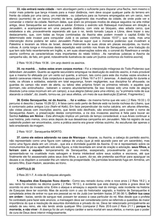 33. não entrará nesta cidade - nem abordagem perto o suficiente para disparar uma flecha, nem mesmo o
motor mais potente que lança mísseis para a maior distância, nem deve ocupar qualquer parte do terreno em
frente da cidade por uma cerca, um mantelete , ou cobertura para os homens empregados em um cerco, nem
elenco (aumento) de um banco (monte) de terra, galgamento das muralhas da cidade, de onde pode ver e
comandar o interior da cidade. Nenhum deles, que eram os principais modos de ataque seguidos na arte militar
antiga, deve Senaqueribe ser autorizada a adotar. Embora o exército sob Rabsaqué marchasse em direção a
Jerusalém, e acamparam-se em uma pequena distância, com vista ao bloqueio, eles adiada cerco, que
estabelece a ele, provavelmente esperando até que o rei, tendo tomado Laquis e Libna, deve trazer o seu
destacamento, que, com todas as forças combinadas da Assíria eles podem investir o capital. Então foi
determinado este invasor para conquistar Judá e os países vizinhos (Isaías 10:07 ), que nada, mas uma
intervenção divina poderia ter salvo Jerusalém. Pode-se supor que o monarca poderoso que invadiram a
Palestina e levaram as tribos de Israel, deixaria memoriais de suas obras em placas esculpidas, ou touros
votivas. A conta longa e minuciosa desta expedição está contido nos Anais de Senaqueribe, uma tradução do
que tem sido feito recentemente em Inglês, e, em suas observações sobre ela, o coronel diz Rawlinson a versão
assíria confirma as características mais importantes do relato bíblico . As narrativas judaicas e Assíria da
campanha são, de fato, em geral, notavelmente ilustrativos de cada um [outros contornos da história assíria].
2 Reis 19:35 2 Reis 19:36 . Um anjo destrói os assírios.
35. na manhã. . . todos estes eram corpos mortos - Foi a interposição milagrosa do Todo-Poderoso que
defendiam Jerusalém. Quanto ao agente secundário empregue na destruição do exército assírio, é mais provável
que a mesma foi efetuada por um vento sul quente, a simoon, tais como para este dia muitas vezes envolve e
destrói caravanas inteiras. Esta conjectura é apoiada por 2 Reis 19:7 e 51:1 Jeremias . A destruição foi durante a
noite, os oficiais e soldados, estando em total segurança, foram negligentes; sua disciplina foi afrouxada, os
guardas do campo não eram de alerta, ou talvez eles próprios foram os primeiros retirado, e aqueles que
dormiam, não embrulhados , beberam o veneno abundantemente. Se isso tivesse sido uma noite de alegria
dissoluta (uma coisa incomum em um campo), a sua alegria (talvez para uma vitória), ou "a primeira noite de sua
atacando a cidade", diz Josefo, tornou-se, por seus efeitos, um meio de sua destruição [Calmet, Fragmentos ].
36. Então Senaqueribe, rei da Assíria. . . foi e voltou - da mesma forma que ele veio ( 2 Reis 19:33 ). O
percurso é descrito ( Isaías 10:28-32 ). A faixa carro cedo perto de Beirute está na borda rochosa do Líbano, que
é contornado pelos antigos Lico (Nahr-el Kelb). Em face perpendicular da rocha calcária, em alturas diferentes,
são vistas placas com inscrições assírio, que tendo sido decifrado, são encontradas para conter o nome de
Senaqueribe. Assim, a preservação destes comprimidos, a ira dos invasores assírios é feita para louvar ao
Senhor.habitou em Nínive - Esta afirmação implica um período de tempo considerável, e sua Anais continuar a
sua história, pelo menos, cinco anos depois de sua desastrosa campanha em Jerusalém. Não há registro de sua
catástrofe podem ser encontrados, como a prática assíria era gravar vitórias sozinho. As esculturas dar apenas o
lado ensolarado da imagem.
2 Reis 19:37 . Senaqueribe MORTO.
37. como ele estava adorando na casa de Nisroque - Assaræ, ou Assíria, a cabeça do panteão assírio,
não representado como uma figura com cabeça de urubu (que já está apurado para ser um sacerdote), mas
como uma figura alada em um círculo , que era a divindade guardiã da Assíria. O rei é representado sobre os
monumentos de pé ou ajoelhado sob esta figura, a mão levantada em sinal de oração e adoração. seus filhos, o
feriram com a espada - temperamento de Senaqueribe, exasperado, provavelmente por seu inverte,
apresentado-se na crueldade mais selvagem e tirania intolerável sobre seus súditos e escravos, até que
finalmente ele foi assassinado pelos seus dois filhos, a quem, diz-se, ele pretendia sacrificar para apaziguar os
deuses e os dispõem a conceder-lhe um retorno da prosperidade. Os parricidas levantando fuga em Arménia, um
terceiro filho, Esar-Hadom, ascendeu ao trono.
CAPÍTULO 20
2 Reis 20:1-7. A vida de Ezequias alongado.
1. Naqueles dias Ezequias ficou doente - Como seu reinado durou vinte e nove anos ( 2 Reis 18:2 ), e
seu reino foi invadido na décima quarta ( 2 Reis 18:13 ), é evidente que esta doença súbita e grave deve ter
ocorrido no ano da invasão síria. Entre o ataque e ameaçou o aspecto real do inimigo, este incidente na história
de Ezequias deve ter ocorrido. Mas de acordo com o uso do historiador sagrado, a história de Senaqueribe é
completada antes de entrar no que era pessoal ao rei de Judá (ver também Isaías 37:36-38:1). Definir tua casa
em ordem - Isaías, sendo de sangue real, possam ter acesso a casa particular do rei. Mas desde que o profeta
foi contratado para fazer este anúncio, a mensagem deve ser considerada como se referindo a questões de maior
importância do que a resolução de assuntos domésticos e privado do rei. Deve ter relacionado principalmente ao
estado de seu reino, ele não tendo ainda qualquer filho (comparar 2 Reis 20:6 com 2 Reis 21:1 ). porque tu
morrerás, e não viver - A doença foi de um maligno caráter e seria mortal em seus efeitos, a menos que o poder
de cura de Deus deve intervir milagrosamente.
 