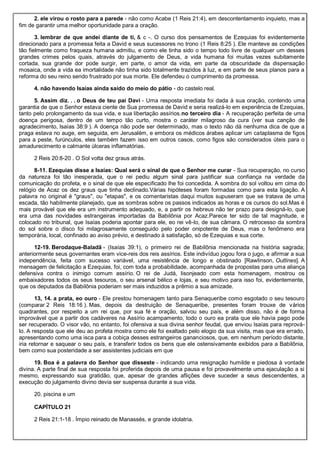 2. ele virou o rosto para a parede - não como Acabe (1 Reis 21:4), em descontentamento inquieto, mas a
fim de garantir uma melhor oportunidade para a oração.
3. lembrar de que andei diante de ti, & c -. O curso dos pensamentos de Ezequias foi evidentemente
direcionado para a promessa feita a David e seus sucessores no trono (1 Reis 8:25 ). Ele manteve as condições
tão fielmente como fraqueza humana admitiu, e como ele tinha sido o tempo todo livre de qualquer um desses
grandes crimes pelos quais, através do julgamento de Deus, a vida humana foi muitas vezes subitamente
cortada, sua grande dor pode surgir, em parte, o amor da vida, em parte da obscuridade da dispensação
mosaica, onde a vida ea imortalidade não tinha sido totalmente trazidos à luz, e em parte de seus planos para a
reforma do seu reino sendo frustrado por sua morte. Ele defendeu o cumprimento da promessa.
4. não havendo Isaías ainda saído do meio do pátio - do castelo real.
5. Assim diz. . . o Deus de teu pai Davi - Uma resposta imediata foi dada à sua oração, contendo uma
garantia de que o Senhor estava ciente de Sua promessa de David e seria realizá-lo em experiência de Ezequias,
tanto pelo prolongamento da sua vida, e sua libertação assírios.no terceiro dia - A recuperação perfeita de uma
doença perigosa, dentro de um tempo tão curto, mostra o caráter milagroso da cura (ver sua canção de
agradecimento, Isaías 38:9 ). A doença não pode ser determinado, mas o texto não dá nenhuma dica de que a
praga estava no auge, em seguida, em Jerusalém, e embora os médicos árabes aplicar um cataplasma de figos
para a peste, furúnculos, eles também fazem isso em outros casos, como figos são considerados úteis para o
amadurecimento e calmante úlceras inflamatórias.
2 Reis 20:8-20 . O Sol volta dez graus atrás.
8-11. Ezequias disse a Isaías: Qual será o sinal de que o Senhor me curar - Sua recuperação, no curso
da natureza foi tão inesperada, que o rei pediu algum sinal para justificar sua confiança na verdade da
comunicação do profeta, e o sinal de que ele especificado lhe foi concedida. A sombra do sol voltou em cima do
relógio de Acaz os dez graus que tinha declinado.Várias hipóteses foram formadas como para esta ligação. A
palavra no original é "graus", ou "etapas", e os comentaristas daqui muitos supuseram que se tratava de uma
escada, tão habilmente planejado, que as sombras sobre os passos indicados as horas e os cursos do sol.Mas é
mais provável que ele era um instrumento adequado, e, a partir os hebreus não ter prazo para designá-lo, que
era uma das novidades estrangeiras importadas da Babilônia por Acaz.Parece ter sido de tal magnitude, e
colocado no tribunal, que Isaías poderia apontar para ele, eo rei vê-lo, de sua câmara. O retrocesso da sombra
do sol sobre o disco foi milagrosamente conseguido pelo poder onipotente de Deus, mas o fenômeno era
temporária, local, confinado ao aviso prévio, e destinado à satisfação, só de Ezequias e sua corte.
12-19. Berodaque-Baladã - (Isaías 39:1), o primeiro rei de Babilônia mencionada na história sagrada;
anteriormente seus governantes eram vice-reis dos reis assírios. Este indivíduo jogou fora o jugo, e afirmar a sua
independência, feita com sucesso variável, uma resistência de longo e obstinado [Rawlinson, Outlines]. A
mensagem de felicitação a Ezequias, foi, com toda a probabilidade, acompanhada de propostas para uma aliança
defensiva contra o inimigo comum assírio. O rei de Judá, lisonjeado com esta homenagem, mostrou os
embaixadores todos os seus tesouros, o seu arsenal bélico e lojas, e seu motivo para isso foi, evidentemente,
que os deputados da Babilônia poderiam ser mais induzidos a prêmio a sua amizade.
13, 14. a prata, eo ouro - Ele prestou homenagem tanto para Senaqueribe como esgotado o seu tesouro
(comparar 2 Reis 18:16 ). Mas, depois da destruição de Senaqueribe, presentes foram trouxe de vários
quadrantes, por respeito a um rei que, por sua fé e oração, salvou seu país, e além disso, não é de forma
improvável que a partir dos cadáveres na Assírio acampamento, todo o ouro ea prata que ele havia pago pode
ser recuperado. O visor vão, no entanto, foi ofensiva a sua divina senhor feudal, que enviou Isaías para reprová-
lo. A resposta que ele deu ao profeta mostra como ele foi exaltado pelo elogio da sua visita, mas que era errado,
apresentando como uma isca para a cobiça desses estrangeiros gananciosos, que, em nenhum período distante,
iria retornar e saquear o seu país, e transferir todos os bens que ele ostensivamente exibidos para a Babilônia,
bem como sua posteridade a ser assistentes judiciais em que
19. Boa é a palavra do Senhor que disseste - indicando uma resignação humilde e piedosa à vontade
divina. A parte final de sua resposta foi proferida depois de uma pausa e foi provavelmente uma ejaculação a si
mesmo, expressando sua gratidão, que, apesar de grandes aflições deve suceder a seus descendentes, a
execução do julgamento divino devia ser suspensa durante a sua vida.
20. piscina e um
CAPÍTULO 21
2 Reis 21:1-18 . Ímpio reinado de Manassés, e grande idolatria.
 