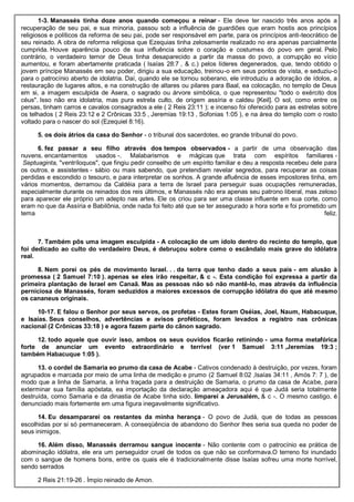1-3. Manassés tinha doze anos quando começou a reinar - Ele deve ter nascido três anos após a
recuperação de seu pai, e sua minoria, passou sob a influência de guardiões que eram hostis aos princípios
religiosos e políticos da reforma de seu pai, pode ser responsável em parte, para os princípios anti-teocrático de
seu reinado. A obra de reforma religiosa que Ezequias tinha zelosamente realizado no era apenas parcialmente
cumprida. Houve aparência pouco de sua influência sobre o coração e costumes do povo em geral. Pelo
contrário, o verdadeiro temor de Deus tinha desaparecido a partir da massa do povo, a corrupção eo vício
aumentou, e foram abertamente praticada ( Isaías 28:7 , & c.) pelos líderes degenerados, que, tendo obtido o
jovem príncipe Manassés em seu poder, dirigiu a sua educação, treinou-o em seus pontos de vista, e seduziu-o
para o patrocínio aberto de idolatria. Daí, quando ele se tornou soberano, ele introduziu a adoração de ídolos, a
restauração de lugares altos, e na construção de altares ou pilares para Baal, ea colocação, no templo de Deus
em si, a imagem esculpida de Asera, o sagrado ou árvore simbólica, o que representou "todo o exército dos
céus". Isso não era idolatria, mas pura estrela culto, de origem assíria e caldeu [Keil]. O sol, como entre os
persas, tinham carros e cavalos consagrados a ele ( 2 Reis 23:11 ); e incenso foi oferecido para as estrelas sobre
os telhados ( 2 Reis 23:12 e 2 Crônicas 33:5 , Jeremias 19:13 , Sofonias 1:05 ), e na área do templo com o rosto
voltado para o nascer do sol (Ezequiel 8:16).
5. os dois átrios da casa do Senhor - o tribunal dos sacerdotes, eo grande tribunal do povo.
6. fez passar a seu filho através dos tempos observados - a partir de uma observação das
nuvens. encantamentos usados -. Malabarismos e mágicas que trata com espíritos familiares -
Septuaginta, "ventríloquos", que fingiu pedir conselho de um espírito familiar e deu a resposta recebeu dele para
os outros. e assistentes - sábio ou mais sabendo, que pretendiam revelar segredos, para recuperar as coisas
perdidas e escondido o tesouro, e para interpretar os sonhos. A grande afluência de esses impostores tinha, em
vários momentos, derramou da Caldéia para a terra de Israel para perseguir suas ocupações remuneradas,
especialmente durante os reinados dos reis últimos, e Manassés não era apenas seu patrono liberal, mas zeloso
para aparecer ele próprio um adepto nas artes. Ele os criou para ser uma classe influente em sua corte, como
eram no que da Assíria e Babilônia, onde nada foi feito até que se ter assegurado a hora sorte e foi prometido um
tema feliz.
7. Também pôs uma imagem esculpida - A colocação de um ídolo dentro do recinto do templo, que
foi dedicado ao culto do verdadeiro Deus, é debruçou sobre como o escândalo mais grave do idólatra
real.
8. Nem porei os pés de movimento Israel. . . da terra que tenho dado a seus pais - em alusão à
promessa ( 2 Samuel 7:10 ). apenas se eles irão respeitar, & c -. Esta condição foi expressa a partir da
primeira plantação de Israel em Canaã. Mas as pessoas não só não mantê-lo, mas através da influência
perniciosa de Manassés, foram seduzidos a maiores excessos de corrupção idólatra do que até mesmo
os cananeus originais.
10-17. E falou o Senhor por seus servos, os profetas - Estes foram Oséias, Joel, Naum, Habacuque,
e Isaías. Seus conselhos, advertências e avisos proféticos, foram levados a registro nas crônicas
nacional (2 Crônicas 33:18 ) e agora fazem parte do cânon sagrado.
12. todo aquele que ouvir isso, ambos os seus ouvidos ficarão retinindo - uma forma metafórica
forte de anunciar um evento extraordinário e terrível (ver 1 Samuel 3:11 ,Jeremias 19:3 ;
também Habacuque 1:05 ).
13. o cordel de Samaria eo prumo da casa de Acabe - Cativos condenado à destruição, por vezes, foram
agrupados e marcada por meio de uma linha de medição e prumo (2 Samuel 8:02 ,Isaías 34:11 , Amós 7: 7 ), de
modo que a linha de Samaria, a linha traçada para a destruição de Samaria, o prumo da casa de Acabe, para
exterminar sua família apóstata, ea importação da declaração ameaçadora aqui é que Judá seria totalmente
destruída, como Samaria e da dinastia de Acabe tinha sido. limparei a Jerusalém, & c -. O mesmo castigo, é
denunciado mais fortemente em uma figura inegavelmente significativo.
14. Eu desampararei os restantes da minha herança - O povo de Judá, que de todas as pessoas
escolhidas por si só permaneceram. A conseqüência de abandono do Senhor lhes seria sua queda no poder de
seus inimigos.
16. Além disso, Manassés derramou sangue inocente - Não contente com o patrocínio ea prática de
abominação idólatra, ele era um perseguidor cruel de todos os que não se conformava.O terreno foi inundado
com o sangue de homens bons, entre os quais ele é tradicionalmente disse Isaías sofreu uma morte horrível,
sendo serrados
2 Reis 21:19-26 . Ímpio reinado de Amon.
 
