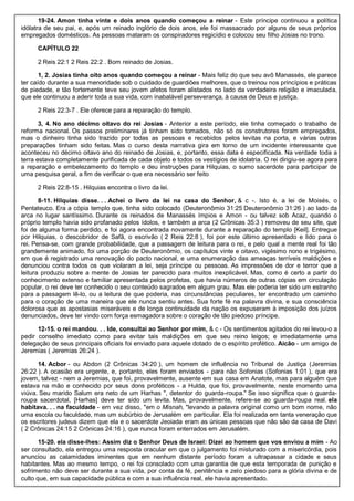19-24. Amon tinha vinte e dois anos quando começou a reinar - Este príncipe continuou a política
idólatra de seu pai, e, após um reinado inglório de dois anos, ele foi massacrado por alguns de seus próprios
empregados domésticos. As pessoas mataram os conspiradores regicídio e colocou seu filho Josias no trono.
CAPÍTULO 22
2 Reis 22:1 2 Reis 22:2 . Bom reinado de Josias.
1, 2. Josias tinha oito anos quando começou a reinar - Mais feliz do que seu avô Manassés, ele parece
ter caído durante a sua menoridade sob o cuidado de guardiões melhores, que o treinou nos princípios e práticas
de piedade, e tão fortemente teve seu jovem afetos foram alistados no lado da verdadeira religião e imaculada,
que ele continuou a aderir toda a sua vida, com inabalável perseverança, à causa de Deus e justiça.
2 Reis 22:3-7 . Ele oferece para a reparação do templo.
3, 4. No ano décimo oitavo do rei Josias - Anterior a este período, ele tinha começado o trabalho de
reforma nacional. Os passos preliminares já tinham sido tomados, não só os construtores foram empregados,
mas o dinheiro tinha sido trazido por todas as pessoas e recebidos pelos levitas na porta, e várias outras
preparações tinham sido feitas. Mas o curso desta narrativa gira em torno de um incidente interessante que
aconteceu no décimo oitavo ano do reinado de Josias, e, portanto, essa data é especificada. Na verdade toda a
terra estava completamente purificada de cada objeto e todos os vestígios de idolatria. O rei dirigiu-se agora para
a reparação e embelezamento do templo e deu instruções para Hilquias, o sumo sacerdote para participar de
uma pesquisa geral, a fim de verificar o que era necessário ser feito
2 Reis 22:8-15 . Hilquias encontra o livro da lei.
8-11. Hilquias disse. . . Achei o livro da lei na casa do Senhor, & c -. Isto é, a lei de Moisés, o
Pentateuco. Era a cópia templo que, tinha sido colocado (Deuteronômio 31:25 Deuteronômio 31:26 ) ao lado da
arca no lugar santíssimo. Durante os reinados de Manassés ímpios e Amon - ou talvez sob Acaz, quando o
próprio templo havia sido profanado pelos ídolos, e também a arca (2 Crônicas 35:3 ) removeu de seu site, que
foi de alguma forma perdido, e foi agora encontrada novamente durante a reparação do templo [Keil]. Entregue
por Hilquias, o descobridor de Safã, o escrivão ( 2 Reis 22:8 ), foi por este último apresentado e lido para o
rei. Pensa-se, com grande probabilidade, que a passagem de leitura para o rei, e pelo qual a mente real foi tão
grandemente animado, foi uma porção de Deuteronômio, os capítulos vinte e oitavo, vigésimo nono e trigésimo,
em que é registrado uma renovação do pacto nacional, e uma enumeração das ameaças terríveis maldições e
denunciou contra todos os que violaram a lei, seja príncipe ou pessoas. As impressões de dor e terror que a
leitura produziu sobre a mente de Josias ter parecido para muitos inexplicável. Mas, como é certo a partir do
conhecimento extenso e familiar apresentada pelos profetas, que havia números de outras cópias em circulação
popular, o rei deve ter conhecido o seu conteúdo sagrados em algum grau. Mas ele poderia ter sido um estranho
para a passagem lê-lo, ou a leitura de que poderia, nas circunstâncias peculiares, ter encontrado um caminho
para o coração de uma maneira que ele nunca sentiu antes. Sua forte fé na palavra divina, e sua consciência
dolorosa que as apostasias miseráveis e de longa continuidade da nação os expuseram à imposição dos juízos
denunciados, deve ter vindo com força esmagadora sobre o coração de tão piedoso príncipe.
12-15. o rei mandou. . . Ide, consultai ao Senhor por mim, & c - Os sentimentos agitados do rei levou-o a
pedir conselho imediato como para evitar tais maldições em que seu reino leigos; e imediatamente uma
delegação de seus principais oficiais foi enviado para aquele dotado de o espírito profético. Aicão - um amigo de
Jeremias ( Jeremias 26:24 ).
14. Acbor - ou Abdon (2 Crônicas 34:20 ), um homem de influência no Tribunal de Justiça (Jeremias
26:22 ). A ocasião era urgente, e, portanto, eles foram enviados - para não Sofonias (Sofonias 1:01 ), que era
jovem, talvez - nem a Jeremias, que foi, provavelmente, ausente em sua casa em Anatote, mas para alguém que
estava na mão e conhecido por seus dons proféticos - a Hulda, que foi, provavelmente, neste momento uma
viúva. Seu marido Salum era neto de um Harhas ", detentor do guarda-roupa." Se isso significa que o guarda-
roupa sacerdotal, [Harhas] deve ter sido um levita. Mas, provavelmente, refere-se ao guarda-roupa real. ela
habitava. . . na faculdade - em vez disso, "em o Misnah, "levando a palavra original como um bom nome, não
uma escola ou faculdade, mas um subúrbio de Jerusalém em particular. Ela foi realizada em tanta veneração que
os escritores judeus dizem que ela e o sacerdote Jeoiada eram as únicas pessoas que não são da casa de Davi
( 2 Crônicas 24:15 2 Crônicas 24:16 ), que nunca foram enterrados em Jerusalém.
15-20. ela disse-lhes: Assim diz o Senhor Deus de Israel: Dizei ao homem que vos enviou a mim - Ao
ser consultado, ela entregou uma resposta oracular em que o julgamento foi misturado com a misericórdia, pois
anunciou as calamidades iminentes que em nenhum distante período foram a ultrapassar a cidade e seus
habitantes. Mas ao mesmo tempo, o rei foi consolado com uma garantia de que esta temporada de punição e
sofrimento não deve ser durante a sua vida, por conta da fé, penitência e zelo piedoso para a glória divina e de
culto que, em sua capacidade pública e com a sua influência real, ele havia apresentado.
 